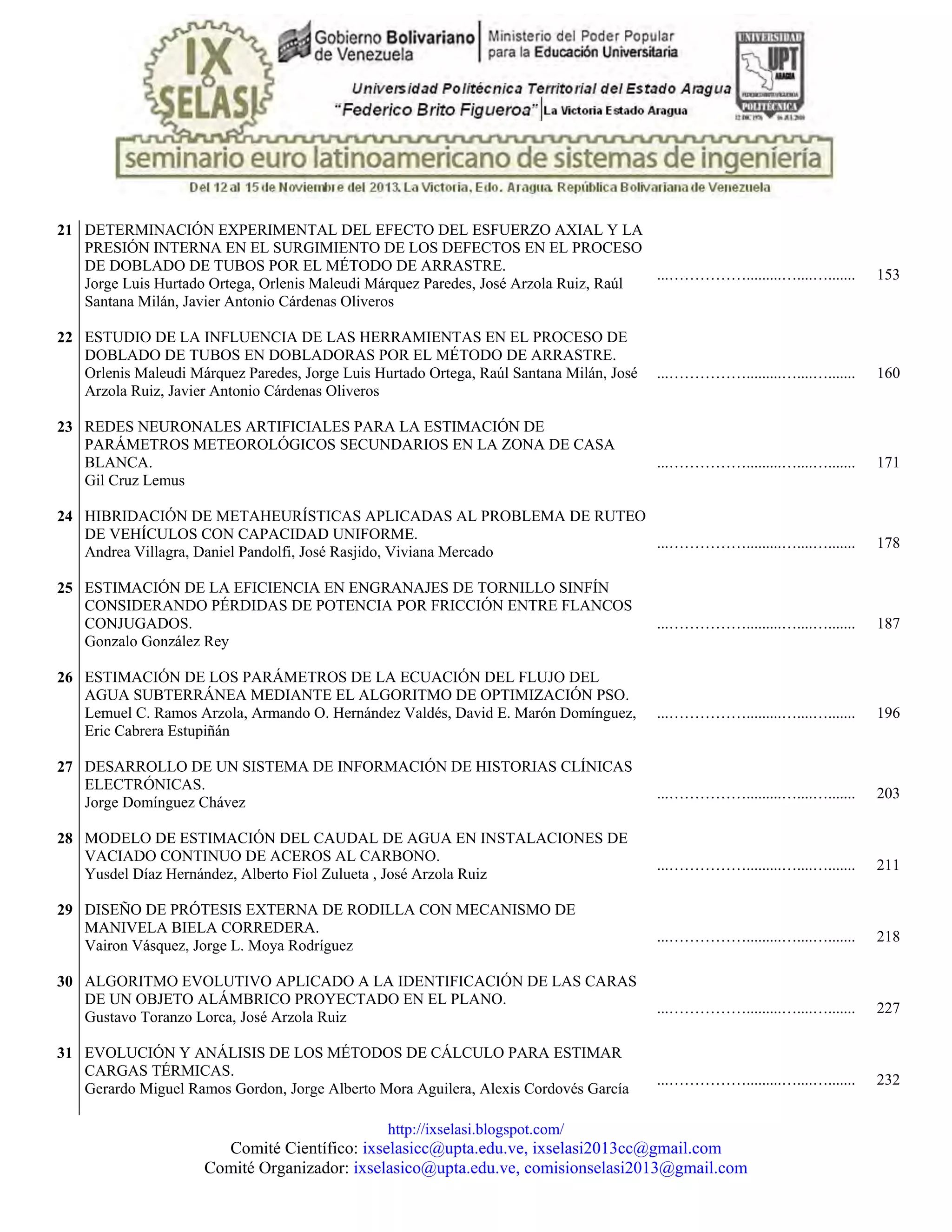 http://ixselasi.blogspot.com/
Comité Científico: ixselasicc@upta.edu.ve, ixselasi2013cc@gmail.com
Comité Organizador: ixselasico@upta.edu.ve, comisionselasi2013@gmail.com
21 DETERMINACIÓN EXPERIMENTAL DEL EFECTO DEL ESFUERZO AXIAL Y LA
PRESIÓN INTERNA EN EL SURGIMIENTO DE LOS DEFECTOS EN EL PROCESO
DE DOBLADO DE TUBOS POR EL MÉTODO DE ARRASTRE.
Jorge Luis Hurtado Ortega, Orlenis Maleudi Márquez Paredes, José Arzola Ruiz, Raúl
Santana Milán, Javier Antonio Cárdenas Oliveros
...…………….........…....…....... 153
22 ESTUDIO DE LA INFLUENCIA DE LAS HERRAMIENTAS EN EL PROCESO DE
DOBLADO DE TUBOS EN DOBLADORAS POR EL MÉTODO DE ARRASTRE.
Orlenis Maleudi Márquez Paredes, Jorge Luis Hurtado Ortega, Raúl Santana Milán, José
Arzola Ruiz, Javier Antonio Cárdenas Oliveros
...…………….........…....…....... 160
23 REDES NEURONALES ARTIFICIALES PARA LA ESTIMACIÓN DE
PARÁMETROS METEOROLÓGICOS SECUNDARIOS EN LA ZONA DE CASA
BLANCA.
Gil Cruz Lemus
...…………….........…....…....... 171
24 HIBRIDACIÓN DE METAHEURÍSTICAS APLICADAS AL PROBLEMA DE RUTEO
DE VEHÍCULOS CON CAPACIDAD UNIFORME.
Andrea Villagra, Daniel Pandolfi, José Rasjido, Viviana Mercado
...…………….........…....…....... 178
25 ESTIMACIÓN DE LA EFICIENCIA EN ENGRANAJES DE TORNILLO SINFÍN
CONSIDERANDO PÉRDIDAS DE POTENCIA POR FRICCIÓN ENTRE FLANCOS
CONJUGADOS.
Gonzalo González Rey
...…………….........…....…....... 187
26 ESTIMACIÓN DE LOS PARÁMETROS DE LA ECUACIÓN DEL FLUJO DEL
AGUA SUBTERRÁNEA MEDIANTE EL ALGORITMO DE OPTIMIZACIÓN PSO.
Lemuel C. Ramos Arzola, Armando O. Hernández Valdés, David E. Marón Domínguez,
Eric Cabrera Estupiñán
...…………….........…....…....... 196
27 DESARROLLO DE UN SISTEMA DE INFORMACIÓN DE HISTORIAS CLÍNICAS
ELECTRÓNICAS.
Jorge Domínguez Chávez
...…………….........…....…....... 203
28 MODELO DE ESTIMACIÓN DEL CAUDAL DE AGUA EN INSTALACIONES DE
VACIADO CONTINUO DE ACEROS AL CARBONO.
Yusdel Díaz Hernández, Alberto Fiol Zulueta , José Arzola Ruiz
...…………….........…....…....... 211
29 DISEÑO DE PRÓTESIS EXTERNA DE RODILLA CON MECANISMO DE
MANIVELA BIELA CORREDERA.
Vairon Vásquez, Jorge L. Moya Rodríguez
...…………….........…....…....... 218
30 ALGORITMO EVOLUTIVO APLICADO A LA IDENTIFICACIÓN DE LAS CARAS
DE UN OBJETO ALÁMBRICO PROYECTADO EN EL PLANO.
Gustavo Toranzo Lorca, José Arzola Ruiz
...…………….........…....…....... 227
31 EVOLUCIÓN Y ANÁLISIS DE LOS MÉTODOS DE CÁLCULO PARA ESTIMAR
CARGAS TÉRMICAS.
Gerardo Miguel Ramos Gordon, Jorge Alberto Mora Aguilera, Alexis Cordovés García
...…………….........…....…....... 232
 