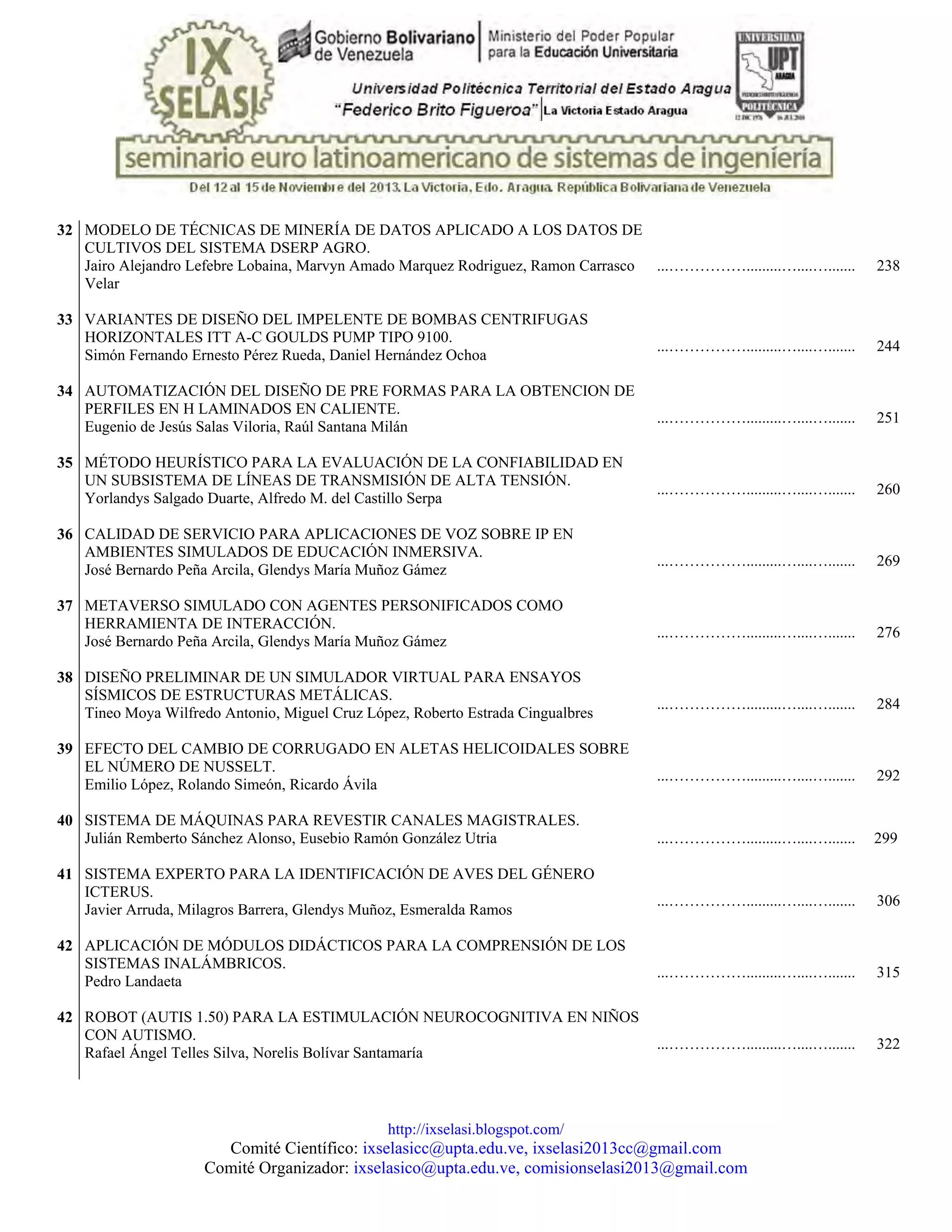 http://ixselasi.blogspot.com/
Comité Científico: ixselasicc@upta.edu.ve, ixselasi2013cc@gmail.com
Comité Organizador: ixselasico@upta.edu.ve, comisionselasi2013@gmail.com
32 MODELO DE TÉCNICAS DE MINERÍA DE DATOS APLICADO A LOS DATOS DE
CULTIVOS DEL SISTEMA DSERP AGRO.
Jairo Alejandro Lefebre Lobaina, Marvyn Amado Marquez Rodriguez, Ramon Carrasco
Velar
...…………….........…....…....... 238
33 VARIANTES DE DISEÑO DEL IMPELENTE DE BOMBAS CENTRIFUGAS
HORIZONTALES ITT A-C GOULDS PUMP TIPO 9100.
Simón Fernando Ernesto Pérez Rueda, Daniel Hernández Ochoa
...…………….........…....…....... 244
34 AUTOMATIZACIÓN DEL DISEÑO DE PRE FORMAS PARA LA OBTENCION DE
PERFILES EN H LAMINADOS EN CALIENTE.
Eugenio de Jesús Salas Viloria, Raúl Santana Milán
...…………….........…....…....... 251
35 MÉTODO HEURÍSTICO PARA LA EVALUACIÓN DE LA CONFIABILIDAD EN
UN SUBSISTEMA DE LÍNEAS DE TRANSMISIÓN DE ALTA TENSIÓN.
Yorlandys Salgado Duarte, Alfredo M. del Castillo Serpa
...…………….........…....…....... 260
36 CALIDAD DE SERVICIO PARA APLICACIONES DE VOZ SOBRE IP EN
AMBIENTES SIMULADOS DE EDUCACIÓN INMERSIVA.
José Bernardo Peña Arcila, Glendys María Muñoz Gámez
...…………….........…....…....... 269
37 METAVERSO SIMULADO CON AGENTES PERSONIFICADOS COMO
HERRAMIENTA DE INTERACCIÓN.
José Bernardo Peña Arcila, Glendys María Muñoz Gámez
...…………….........…....…....... 276
38 DISEÑO PRELIMINAR DE UN SIMULADOR VIRTUAL PARA ENSAYOS
SÍSMICOS DE ESTRUCTURAS METÁLICAS.
Tineo Moya Wilfredo Antonio, Miguel Cruz López, Roberto Estrada Cingualbres
...…………….........…....…....... 284
39 EFECTO DEL CAMBIO DE CORRUGADO EN ALETAS HELICOIDALES SOBRE
EL NÚMERO DE NUSSELT.
Emilio López, Rolando Simeón, Ricardo Ávila
...…………….........…....…....... 292
40 SISTEMA DE MÁQUINAS PARA REVESTIR CANALES MAGISTRALES.
Julián Remberto Sánchez Alonso, Eusebio Ramón González Utria ...…………….........…....…....... 299
41 SISTEMA EXPERTO PARA LA IDENTIFICACIÓN DE AVES DEL GÉNERO
ICTERUS.
Javier Arruda, Milagros Barrera, Glendys Muñoz, Esmeralda Ramos
...…………….........…....…....... 306
42 APLICACIÓN DE MÓDULOS DIDÁCTICOS PARA LA COMPRENSIÓN DE LOS
SISTEMAS INALÁMBRICOS.
Pedro Landaeta
...…………….........…....…....... 315
42 ROBOT (AUTIS 1.50) PARA LA ESTIMULACIÓN NEUROCOGNITIVA EN NIÑOS
CON AUTISMO.
Rafael Ángel Telles Silva, Norelis Bolívar Santamaría
...…………….........…....…....... 322
 