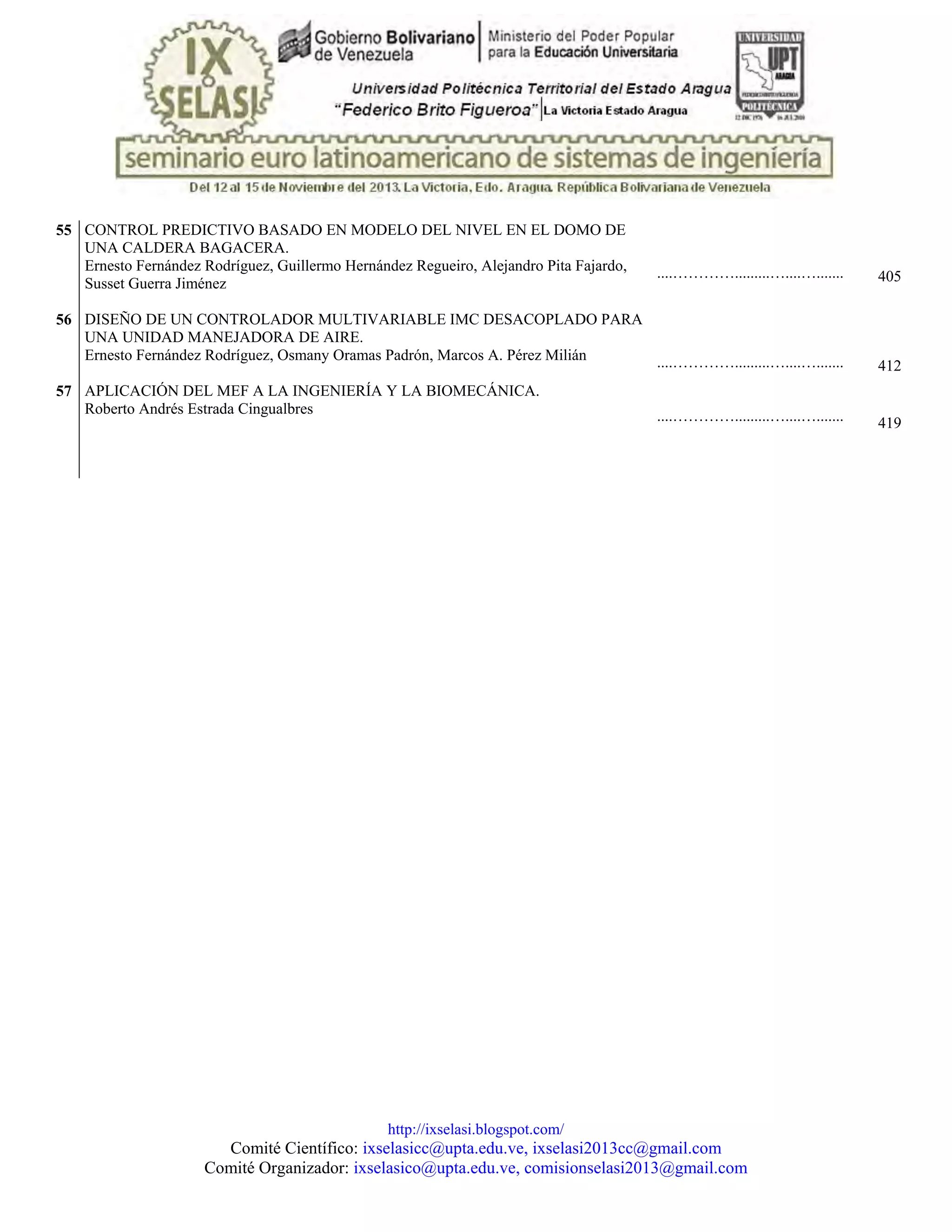http://ixselasi.blogspot.com/
Comité Científico: ixselasicc@upta.edu.ve, ixselasi2013cc@gmail.com
Comité Organizador: ixselasico@upta.edu.ve, comisionselasi2013@gmail.com
55
56
57
CONTROL PREDICTIVO BASADO EN MODELO DEL NIVEL EN EL DOMO DE
UNA CALDERA BAGACERA.
Ernesto Fernández Rodríguez, Guillermo Hernández Regueiro, Alejandro Pita Fajardo,
Susset Guerra Jiménez
DISEÑO DE UN CONTROLADOR MULTIVARIABLE IMC DESACOPLADO PARA
UNA UNIDAD MANEJADORA DE AIRE.
Ernesto Fernández Rodríguez, Osmany Oramas Padrón, Marcos A. Pérez Milián
APLICACIÓN DEL MEF A LA INGENIERÍA Y LA BIOMECÁNICA.
Roberto Andrés Estrada Cingualbres
....………….........…....….......
....………….........…....….......
....………….........…....….......
405
412
419
 