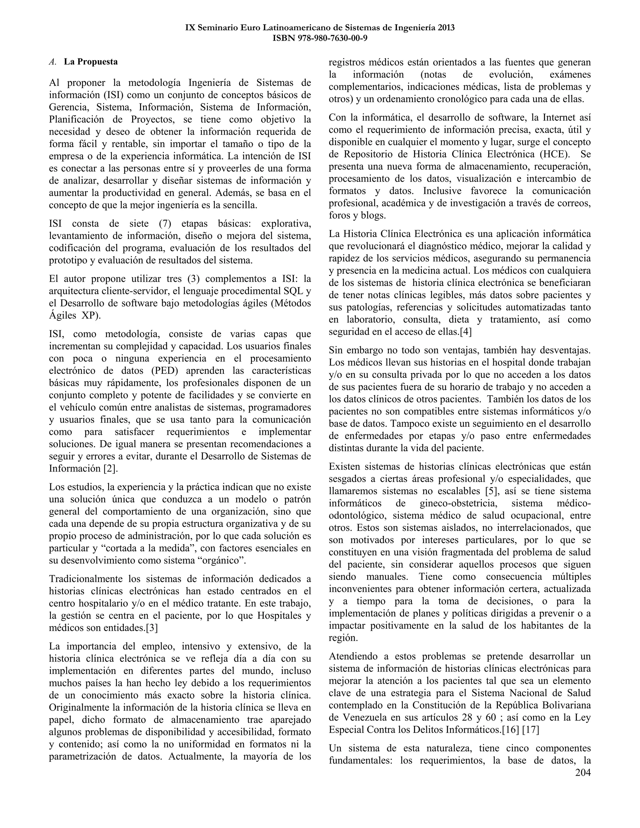 IX Seminario Euro Latinoamericano de Sistemas de Ingeniería 2013
ISBN 978-980-7630-00-9
204
A. La Propuesta
Al proponer la metodología Ingeniería de Sistemas de
información (ISI) como un conjunto de conceptos básicos de
Gerencia, Sistema, Información, Sistema de Información,
Planificación de Proyectos, se tiene como objetivo la
necesidad y deseo de obtener la información requerida de
forma fácil y rentable, sin importar el tamaño o tipo de la
empresa o de la experiencia informática. La intención de ISI
es conectar a las personas entre sí y proveerles de una forma
de analizar, desarrollar y diseñar sistemas de información y
aumentar la productividad en general. Además, se basa en el
concepto de que la mejor ingeniería es la sencilla.
ISI consta de siete (7) etapas básicas: explorativa,
levantamiento de información, diseño o mejora del sistema,
codificación del programa, evaluación de los resultados del
prototipo y evaluación de resultados del sistema.
El autor propone utilizar tres (3) complementos a ISI: la
arquitectura cliente-servidor, el lenguaje procedimental SQL y
el Desarrollo de software bajo metodologías ágiles (Métodos
Ágiles XP).
ISI, como metodología, consiste de varias capas que
incrementan su complejidad y capacidad. Los usuarios finales
con poca o ninguna experiencia en el procesamiento
electrónico de datos (PED) aprenden las características
básicas muy rápidamente, los profesionales disponen de un
conjunto completo y potente de facilidades y se convierte en
el vehículo común entre analistas de sistemas, programadores
y usuarios finales, que se usa tanto para la comunicación
como para satisfacer requerimientos e implementar
soluciones. De igual manera se presentan recomendaciones a
seguir y errores a evitar, durante el Desarrollo de Sistemas de
Información [2].
Los estudios, la experiencia y la práctica indican que no existe
una solución única que conduzca a un modelo o patrón
general del comportamiento de una organización, sino que
cada una depende de su propia estructura organizativa y de su
propio proceso de administración, por lo que cada solución es
particular y “cortada a la medida”, con factores esenciales en
su desenvolvimiento como sistema “orgánico”.
Tradicionalmente los sistemas de información dedicados a
historias clínicas electrónicas han estado centrados en el
centro hospitalario y/o en el médico tratante. En este trabajo,
la gestión se centra en el paciente, por lo que Hospitales y
médicos son entidades.[3]
La importancia del empleo, intensivo y extensivo, de la
historia clínica electrónica se ve refleja día a día con su
implementación en diferentes partes del mundo, incluso
muchos países la han hecho ley debido a los requerimientos
de un conocimiento más exacto sobre la historia clínica.
Originalmente la información de la historia clínica se lleva en
papel, dicho formato de almacenamiento trae aparejado
algunos problemas de disponibilidad y accesibilidad, formato
y contenido; así como la no uniformidad en formatos ni la
parametrización de datos. Actualmente, la mayoría de los
registros médicos están orientados a las fuentes que generan
la información (notas de evolución, exámenes
complementarios, indicaciones médicas, lista de problemas y
otros) y un ordenamiento cronológico para cada una de ellas.
Con la informática, el desarrollo de software, la Internet así
como el requerimiento de información precisa, exacta, útil y
disponible en cualquier el momento y lugar, surge el concepto
de Repositorio de Historia Clínica Electrónica (HCE). Se
presenta una nueva forma de almacenamiento, recuperación,
procesamiento de los datos, visualización e intercambio de
formatos y datos. Inclusive favorece la comunicación
profesional, académica y de investigación a través de correos,
foros y blogs.
La Historia Clínica Electrónica es una aplicación informática
que revolucionará el diagnóstico médico, mejorar la calidad y
rapidez de los servicios médicos, asegurando su permanencia
y presencia en la medicina actual. Los médicos con cualquiera
de los sistemas de historia clínica electrónica se beneficiaran
de tener notas clínicas legibles, más datos sobre pacientes y
sus patologías, referencias y solicitudes automatizadas tanto
en laboratorio, consulta, dieta y tratamiento, así como
seguridad en el acceso de ellas.[4]
Sin embargo no todo son ventajas, también hay desventajas.
Los médicos llevan sus historias en el hospital donde trabajan
y/o en su consulta privada por lo que no acceden a los datos
de sus pacientes fuera de su horario de trabajo y no acceden a
los datos clínicos de otros pacientes. También los datos de los
pacientes no son compatibles entre sistemas informáticos y/o
base de datos. Tampoco existe un seguimiento en el desarrollo
de enfermedades por etapas y/o paso entre enfermedades
distintas durante la vida del paciente.
Existen sistemas de historias clínicas electrónicas que están
sesgados a ciertas áreas profesional y/o especialidades, que
llamaremos sistemas no escalables [5], así se tiene sistema
informáticos de gineco-obstetricia, sistema médico-
odontológico, sistema médico de salud ocupacional, entre
otros. Estos son sistemas aislados, no interrelacionados, que
son motivados por intereses particulares, por lo que se
constituyen en una visión fragmentada del problema de salud
del paciente, sin considerar aquellos procesos que siguen
siendo manuales. Tiene como consecuencia múltiples
inconvenientes para obtener información certera, actualizada
y a tiempo para la toma de decisiones, o para la
implementación de planes y políticas dirigidas a prevenir o a
impactar positivamente en la salud de los habitantes de la
región.
Atendiendo a estos problemas se pretende desarrollar un
sistema de información de historias clínicas electrónicas para
mejorar la atención a los pacientes tal que sea un elemento
clave de una estrategia para el Sistema Nacional de Salud
contemplado en la Constitución de la República Bolivariana
de Venezuela en sus artículos 28 y 60 ; así como en la Ley
Especial Contra los Delitos Informáticos.[16] [17]
Un sistema de esta naturaleza, tiene cinco componentes
fundamentales: los requerimientos, la base de datos, la
 