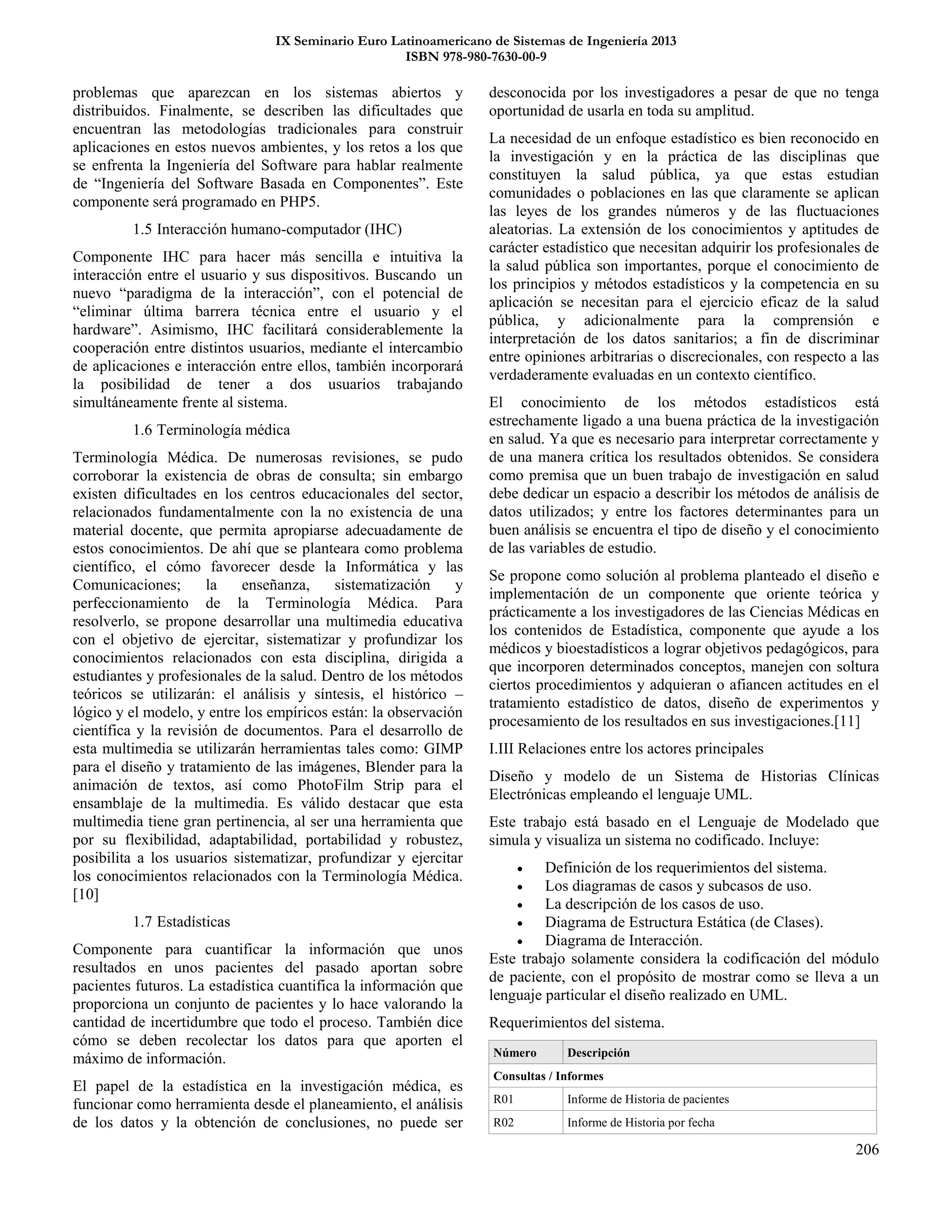 IX Seminario Euro Latinoamericano de Sistemas de Ingeniería 2013
ISBN 978-980-7630-00-9
206
problemas que aparezcan en los sistemas abiertos y
distribuidos. Finalmente, se describen las dificultades que
encuentran las metodologías tradicionales para construir
aplicaciones en estos nuevos ambientes, y los retos a los que
se enfrenta la Ingeniería del Software para hablar realmente
de “Ingeniería del Software Basada en Componentes”. Este
componente será programado en PHP5.
1.5 Interacción humano-computador (IHC)
Componente IHC para hacer más sencilla e intuitiva la
interacción entre el usuario y sus dispositivos. Buscando un
nuevo “paradigma de la interacción”, con el potencial de
“eliminar última barrera técnica entre el usuario y el
hardware”. Asimismo, IHC facilitará considerablemente la
cooperación entre distintos usuarios, mediante el intercambio
de aplicaciones e interacción entre ellos, también incorporará
la posibilidad de tener a dos usuarios trabajando
simultáneamente frente al sistema.
1.6 Terminología médica
Terminología Médica. De numerosas revisiones, se pudo
corroborar la existencia de obras de consulta; sin embargo
existen dificultades en los centros educacionales del sector,
relacionados fundamentalmente con la no existencia de una
material docente, que permita apropiarse adecuadamente de
estos conocimientos. De ahí que se planteara como problema
científico, el cómo favorecer desde la Informática y las
Comunicaciones; la enseñanza, sistematización y
perfeccionamiento de la Terminología Médica. Para
resolverlo, se propone desarrollar una multimedia educativa
con el objetivo de ejercitar, sistematizar y profundizar los
conocimientos relacionados con esta disciplina, dirigida a
estudiantes y profesionales de la salud. Dentro de los métodos
teóricos se utilizarán: el análisis y síntesis, el histórico –
lógico y el modelo, y entre los empíricos están: la observación
científica y la revisión de documentos. Para el desarrollo de
esta multimedia se utilizarán herramientas tales como: GIMP
para el diseño y tratamiento de las imágenes, Blender para la
animación de textos, así como PhotoFilm Strip para el
ensamblaje de la multimedia. Es válido destacar que esta
multimedia tiene gran pertinencia, al ser una herramienta que
por su flexibilidad, adaptabilidad, portabilidad y robustez,
posibilita a los usuarios sistematizar, profundizar y ejercitar
los conocimientos relacionados con la Terminología Médica.
[10]
1.7 Estadísticas
Componente para cuantificar la información que unos
resultados en unos pacientes del pasado aportan sobre
pacientes futuros. La estadística cuantifica la información que
proporciona un conjunto de pacientes y lo hace valorando la
cantidad de incertidumbre que todo el proceso. También dice
cómo se deben recolectar los datos para que aporten el
máximo de información.
El papel de la estadística en la investigación médica, es
funcionar como herramienta desde el planeamiento, el análisis
de los datos y la obtención de conclusiones, no puede ser
desconocida por los investigadores a pesar de que no tenga
oportunidad de usarla en toda su amplitud.
La necesidad de un enfoque estadístico es bien reconocido en
la investigación y en la práctica de las disciplinas que
constituyen la salud pública, ya que estas estudian
comunidades o poblaciones en las que claramente se aplican
las leyes de los grandes números y de las fluctuaciones
aleatorias. La extensión de los conocimientos y aptitudes de
carácter estadístico que necesitan adquirir los profesionales de
la salud pública son importantes, porque el conocimiento de
los principios y métodos estadísticos y la competencia en su
aplicación se necesitan para el ejercicio eficaz de la salud
pública, y adicionalmente para la comprensión e
interpretación de los datos sanitarios; a fin de discriminar
entre opiniones arbitrarias o discrecionales, con respecto a las
verdaderamente evaluadas en un contexto científico.
El conocimiento de los métodos estadísticos está
estrechamente ligado a una buena práctica de la investigación
en salud. Ya que es necesario para interpretar correctamente y
de una manera crítica los resultados obtenidos. Se considera
como premisa que un buen trabajo de investigación en salud
debe dedicar un espacio a describir los métodos de análisis de
datos utilizados; y entre los factores determinantes para un
buen análisis se encuentra el tipo de diseño y el conocimiento
de las variables de estudio.
Se propone como solución al problema planteado el diseño e
implementación de un componente que oriente teórica y
prácticamente a los investigadores de las Ciencias Médicas en
los contenidos de Estadística, componente que ayude a los
médicos y bioestadísticos a lograr objetivos pedagógicos, para
que incorporen determinados conceptos, manejen con soltura
ciertos procedimientos y adquieran o afiancen actitudes en el
tratamiento estadístico de datos, diseño de experimentos y
procesamiento de los resultados en sus investigaciones.[11]
I.III Relaciones entre los actores principales
Diseño y modelo de un Sistema de Historias Clínicas
Electrónicas empleando el lenguaje UML.
Este trabajo está basado en el Lenguaje de Modelado que
simula y visualiza un sistema no codificado. Incluye:
 Definición de los requerimientos del sistema.
 Los diagramas de casos y subcasos de uso.
 La descripción de los casos de uso.
 Diagrama de Estructura Estática (de Clases).
 Diagrama de Interacción.
Este trabajo solamente considera la codificación del módulo
de paciente, con el propósito de mostrar como se lleva a un
lenguaje particular el diseño realizado en UML.
Requerimientos del sistema.
Número Descripción
Consultas / Informes
R01 Informe de Historia de pacientes
R02 Informe de Historia por fecha
 