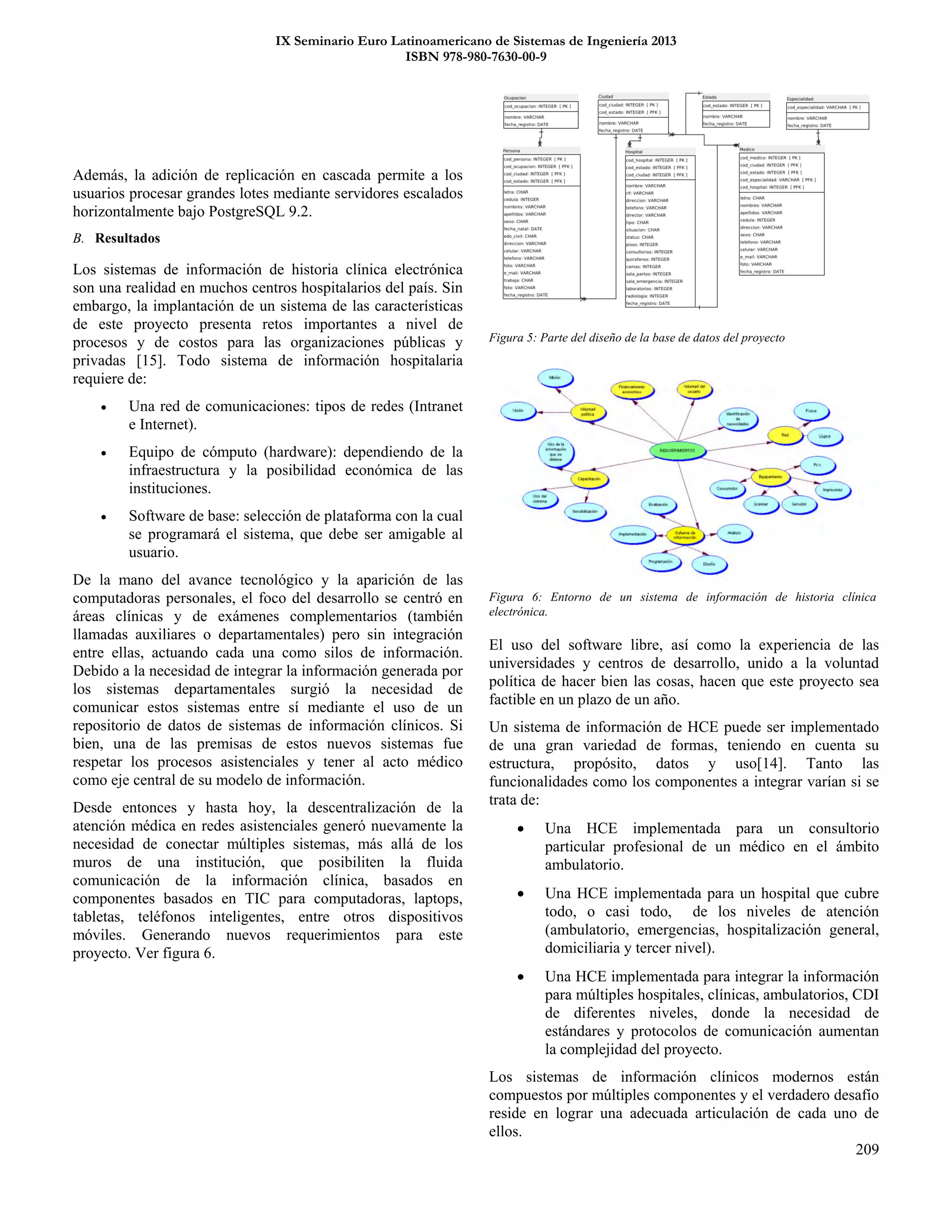 IX Seminario Euro Latinoamericano de Sistemas de Ingeniería 2013
ISBN 978-980-7630-00-9
209
Además, la adición de replicación en cascada permite a los
usuarios procesar grandes lotes mediante servidores escalados
horizontalmente bajo PostgreSQL 9.2.
B. Resultados
Los sistemas de información de historia clínica electrónica
son una realidad en muchos centros hospitalarios del país. Sin
embargo, la implantación de un sistema de las características
de este proyecto presenta retos importantes a nivel de
procesos y de costos para las organizaciones públicas y
privadas [15]. Todo sistema de información hospitalaria
requiere de:
 Una red de comunicaciones: tipos de redes (Intranet
e Internet).
 Equipo de cómputo (hardware): dependiendo de la
infraestructura y la posibilidad económica de las
instituciones.
 Software de base: selección de plataforma con la cual
se programará el sistema, que debe ser amigable al
usuario.
De la mano del avance tecnológico y la aparición de las
computadoras personales, el foco del desarrollo se centró en
áreas clínicas y de exámenes complementarios (también
llamadas auxiliares o departamentales) pero sin integración
entre ellas, actuando cada una como silos de información.
Debido a la necesidad de integrar la información generada por
los sistemas departamentales surgió la necesidad de
comunicar estos sistemas entre sí mediante el uso de un
repositorio de datos de sistemas de información clínicos. Si
bien, una de las premisas de estos nuevos sistemas fue
respetar los procesos asistenciales y tener al acto médico
como eje central de su modelo de información.
Desde entonces y hasta hoy, la descentralización de la
atención médica en redes asistenciales generó nuevamente la
necesidad de conectar múltiples sistemas, más allá de los
muros de una institución, que posibiliten la fluida
comunicación de la información clínica, basados en
componentes basados en TIC para computadoras, laptops,
tabletas, teléfonos inteligentes, entre otros dispositivos
móviles. Generando nuevos requerimientos para este
proyecto. Ver figura 6.
Figura 5: Parte del diseño de la base de datos del proyecto
El uso del software libre, así como la experiencia de las
universidades y centros de desarrollo, unido a la voluntad
política de hacer bien las cosas, hacen que este proyecto sea
factible en un plazo de un año.
Un sistema de información de HCE puede ser implementado
de una gran variedad de formas, teniendo en cuenta su
estructura, propósito, datos y uso[14]. Tanto las
funcionalidades como los componentes a integrar varían si se
trata de:
 Una HCE implementada para un consultorio
particular profesional de un médico en el ámbito
ambulatorio.
 Una HCE implementada para un hospital que cubre
todo, o casi todo, de los niveles de atención
(ambulatorio, emergencias, hospitalización general,
domiciliaria y tercer nivel).
 Una HCE implementada para integrar la información
para múltiples hospitales, clínicas, ambulatorios, CDI
de diferentes niveles, donde la necesidad de
estándares y protocolos de comunicación aumentan
la complejidad del proyecto.
Los sistemas de información clínicos modernos están
compuestos por múltiples componentes y el verdadero desafío
reside en lograr una adecuada articulación de cada uno de
ellos.
Figura 6: Entorno de un sistema de información de historia clínica
electrónica.
 