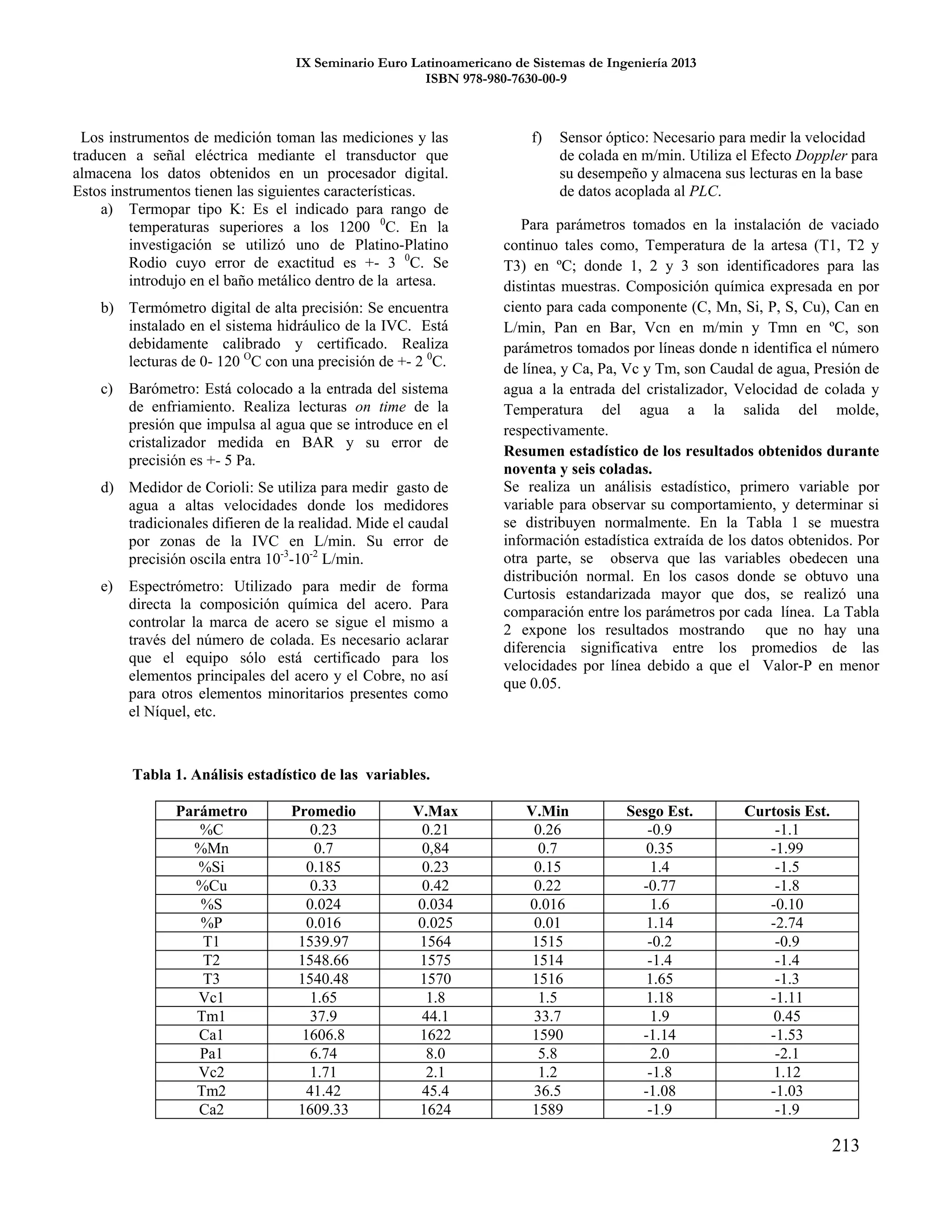IX Seminario Euro Latinoamericano de Sistemas de Ingeniería 2013
ISBN 978-980-7630-00-9
213
Los instrumentos de medición toman las mediciones y las
traducen a señal eléctrica mediante el transductor que
almacena los datos obtenidos en un procesador digital.
Estos instrumentos tienen las siguientes características.
a) Termopar tipo K: Es el indicado para rango de
temperaturas superiores a los 1200 0
C. En la
investigación se utilizó uno de Platino-Platino
Rodio cuyo error de exactitud es +- 3 0
C. Se
introdujo en el baño metálico dentro de la artesa.
b) Termómetro digital de alta precisión: Se encuentra
instalado en el sistema hidráulico de la IVC. Está
debidamente calibrado y certificado. Realiza
lecturas de 0- 120 O
C con una precisión de +- 2 0
C.
c) Barómetro: Está colocado a la entrada del sistema
de enfriamiento. Realiza lecturas on time de la
presión que impulsa al agua que se introduce en el
cristalizador medida en BAR y su error de
precisión es +- 5 Pa.
d) Medidor de Corioli: Se utiliza para medir gasto de
agua a altas velocidades donde los medidores
tradicionales difieren de la realidad. Mide el caudal
por zonas de la IVC en L/min. Su error de
precisión oscila entra 10-3
-10-2
L/min.
e) Espectrómetro: Utilizado para medir de forma
directa la composición química del acero. Para
controlar la marca de acero se sigue el mismo a
través del número de colada. Es necesario aclarar
que el equipo sólo está certificado para los
elementos principales del acero y el Cobre, no así
para otros elementos minoritarios presentes como
el Níquel, etc.
f) Sensor óptico: Necesario para medir la velocidad
de colada en m/min. Utiliza el Efecto Doppler para
su desempeño y almacena sus lecturas en la base
de datos acoplada al PLC.
Para parámetros tomados en la instalación de vaciado
continuo tales como, Temperatura de la artesa (T1, T2 y
T3) en ºC; donde 1, 2 y 3 son identificadores para las
distintas muestras. Composición química expresada en por
ciento para cada componente (C, Mn, Si, P, S, Cu), Can en
L/min, Pan en Bar, Vcn en m/min y Tmn en ºC, son
parámetros tomados por líneas donde n identifica el número
de línea, y Ca, Pa, Vc y Tm, son Caudal de agua, Presión de
agua a la entrada del cristalizador, Velocidad de colada y
Temperatura del agua a la salida del molde,
respectivamente.
Resumen estadístico de los resultados obtenidos durante
noventa y seis coladas.
Se realiza un análisis estadístico, primero variable por
variable para observar su comportamiento, y determinar si
se distribuyen normalmente. En la Tabla 1 se muestra
información estadística extraída de los datos obtenidos. Por
otra parte, se observa que las variables obedecen una
distribución normal. En los casos donde se obtuvo una
Curtosis estandarizada mayor que dos, se realizó una
comparación entre los parámetros por cada línea. La Tabla
2 expone los resultados mostrando que no hay una
diferencia significativa entre los promedios de las
velocidades por línea debido a que el Valor-P en menor
que 0.05.
Tabla 1. Análisis estadístico de las variables.
Parámetro Promedio V.Max V.Min Sesgo Est. Curtosis Est.
%C 0.23 0.21 0.26 -0.9 -1.1
%Mn 0.7 0,84 0.7 0.35 -1.99
%Si 0.185 0.23 0.15 1.4 -1.5
%Cu 0.33 0.42 0.22 -0.77 -1.8
%S 0.024 0.034 0.016 1.6 -0.10
%P 0.016 0.025 0.01 1.14 -2.74
T1 1539.97 1564 1515 -0.2 -0.9
T2 1548.66 1575 1514 -1.4 -1.4
T3 1540.48 1570 1516 1.65 -1.3
Vc1 1.65 1.8 1.5 1.18 -1.11
Tm1 37.9 44.1 33.7 1.9 0.45
Ca1 1606.8 1622 1590 -1.14 -1.53
Pa1 6.74 8.0 5.8 2.0 -2.1
Vc2 1.71 2.1 1.2 -1.8 1.12
Tm2 41.42 45.4 36.5 -1.08 -1.03
Ca2 1609.33 1624 1589 -1.9 -1.9
 