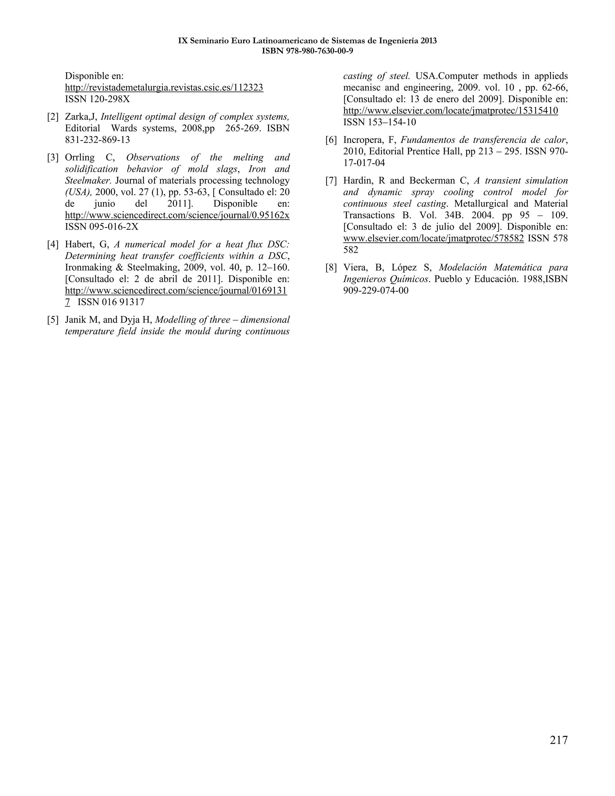 IX Seminario Euro Latinoamericano de Sistemas de Ingeniería 2013
ISBN 978-980-7630-00-9
217
Disponible en:
http://revistademetalurgia.revistas.csic.es/112323
ISSN 120-298X
[2] Zarka,J, Intelligent optimal design of complex systems,
Editorial Wards systems, 2008,pp 265-269. ISBN
831-232-869-13
[3] Orrling C, Observations of the melting and
solidification behavior of mold slags, Iron and
Steelmaker. Journal of materials processing technology
(USA), 2000, vol. 27 (1), pp. 53-63, [ Consultado el: 20
de junio del 2011]. Disponible en:
http://www.sciencedirect.com/science/journal/0.95162x
ISSN 095-016-2X
[4] Habert, G, A numerical model for a heat flux DSC:
Determining heat transfer coefficients within a DSC,
Ironmaking & Steelmaking, 2009, vol. 40, p. 12–160.
[Consultado el: 2 de abril de 2011]. Disponible en:
http://www.sciencedirect.com/science/journal/0169131
7 ISSN 016 91317
[5] Janik M, and Dyja H, Modelling of three – dimensional
temperature field inside the mould during continuous
casting of steel. USA.Computer methods in applieds
mecanisc and engineering, 2009. vol. 10 , pp. 62-66,
[Consultado el: 13 de enero del 2009]. Disponible en:
http://www.elsevier.com/locate/jmatprotec/15315410
ISSN 153–154-10
[6] Incropera, F, Fundamentos de transferencia de calor,
2010, Editorial Prentice Hall, pp 213 – 295. ISSN 970-
17-017-04
[7] Hardin, R and Beckerman C, A transient simulation
and dynamic spray cooling control model for
continuous steel casting. Metallurgical and Material
Transactions B. Vol. 34B. 2004. pp 95 – 109.
[Consultado el: 3 de julio del 2009]. Disponible en:
www.elsevier.com/locate/jmatprotec/578582 ISSN 578
582
[8] Viera, B, López S, Modelación Matemática para
Ingenieros Químicos. Pueblo y Educación. 1988,ISBN
909-229-074-00
 