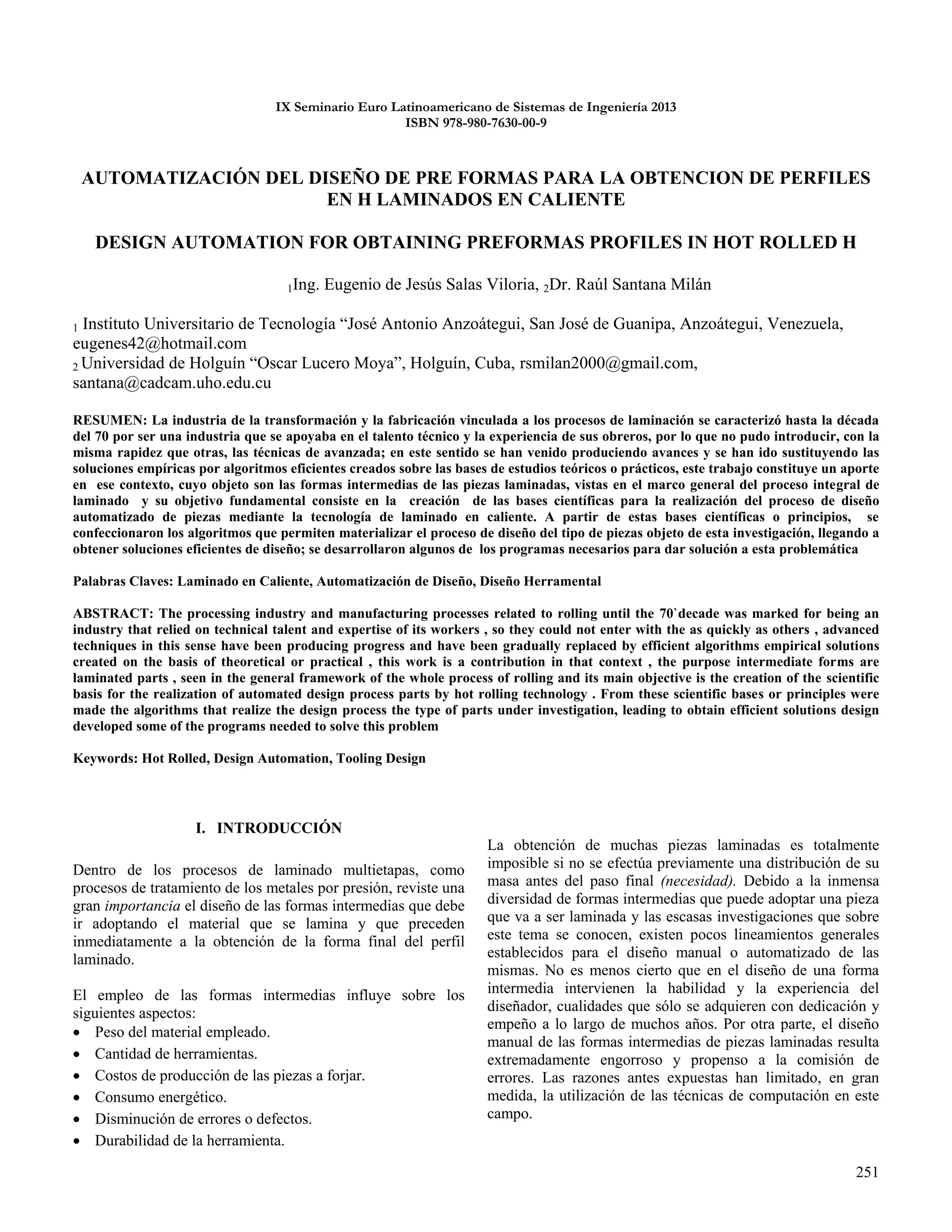 251
IX Seminario Euro Latinoamericano de Sistemas de Ingeniería 2013
ISBN 978-980-7630-00-9
AUTOMATIZACIÓN DEL DISEÑO DE PRE FORMAS PARA LA OBTENCION DE PERFILES
EN H LAMINADOS EN CALIENTE
DESIGN AUTOMATION FOR OBTAINING PREFORMAS PROFILES IN HOT ROLLED H
1Ing. Eugenio de Jesús Salas Viloria, 2Dr. Raúl Santana Milán
1 Instituto Universitario de Tecnología “José Antonio Anzoátegui, San José de Guanipa, Anzoátegui, Venezuela,
eugenes42@hotmail.com
2 Universidad de Holguín “Oscar Lucero Moya”, Holguín, Cuba, rsmilan2000@gmail.com,
santana@cadcam.uho.edu.cu
RESUMEN: La industria de la transformación y la fabricación vinculada a los procesos de laminación se caracterizó hasta la década
del 70 por ser una industria que se apoyaba en el talento técnico y la experiencia de sus obreros, por lo que no pudo introducir, con la
misma rapidez que otras, las técnicas de avanzada; en este sentido se han venido produciendo avances y se han ido sustituyendo las
soluciones empíricas por algoritmos eficientes creados sobre las bases de estudios teóricos o prácticos, este trabajo constituye un aporte
en ese contexto, cuyo objeto son las formas intermedias de las piezas laminadas, vistas en el marco general del proceso integral de
laminado y su objetivo fundamental consiste en la creación de las bases científicas para la realización del proceso de diseño
automatizado de piezas mediante la tecnología de laminado en caliente. A partir de estas bases científicas o principios, se
confeccionaron los algoritmos que permiten materializar el proceso de diseño del tipo de piezas objeto de esta investigación, llegando a
obtener soluciones eficientes de diseño; se desarrollaron algunos de los programas necesarios para dar solución a esta problemática
Palabras Claves: Laminado en Caliente, Automatización de Diseño, Diseño Herramental
ABSTRACT: The processing industry and manufacturing processes related to rolling until the 70`decade was marked for being an
industry that relied on technical talent and expertise of its workers , so they could not enter with the as quickly as others , advanced
techniques in this sense have been producing progress and have been gradually replaced by efficient algorithms empirical solutions
created on the basis of theoretical or practical , this work is a contribution in that context , the purpose intermediate forms are
laminated parts , seen in the general framework of the whole process of rolling and its main objective is the creation of the scientific
basis for the realization of automated design process parts by hot rolling technology . From these scientific bases or principles were
made the algorithms that realize the design process the type of parts under investigation, leading to obtain efficient solutions design
developed some of the programs needed to solve this problem
Keywords: Hot Rolled, Design Automation, Tooling Design
I. INTRODUCCIÓN
Dentro de los procesos de laminado multietapas, como
procesos de tratamiento de los metales por presión, reviste una
gran importancia el diseño de las formas intermedias que debe
ir adoptando el material que se lamina y que preceden
inmediatamente a la obtención de la forma final del perfil
laminado.
El empleo de las formas intermedias influye sobre los
siguientes aspectos:
 Peso del material empleado.
 Cantidad de herramientas.
 Costos de producción de las piezas a forjar.
 Consumo energético.
 Disminución de errores o defectos.
 Durabilidad de la herramienta.
La obtención de muchas piezas laminadas es totalmente
imposible si no se efectúa previamente una distribución de su
masa antes del paso final (necesidad). Debido a la inmensa
diversidad de formas intermedias que puede adoptar una pieza
que va a ser laminada y las escasas investigaciones que sobre
este tema se conocen, existen pocos lineamientos generales
establecidos para el diseño manual o automatizado de las
mismas. No es menos cierto que en el diseño de una forma
intermedia intervienen la habilidad y la experiencia del
diseñador, cualidades que sólo se adquieren con dedicación y
empeño a lo largo de muchos años. Por otra parte, el diseño
manual de las formas intermedias de piezas laminadas resulta
extremadamente engorroso y propenso a la comisión de
errores. Las razones antes expuestas han limitado, en gran
medida, la utilización de las técnicas de computación en este
campo.
 