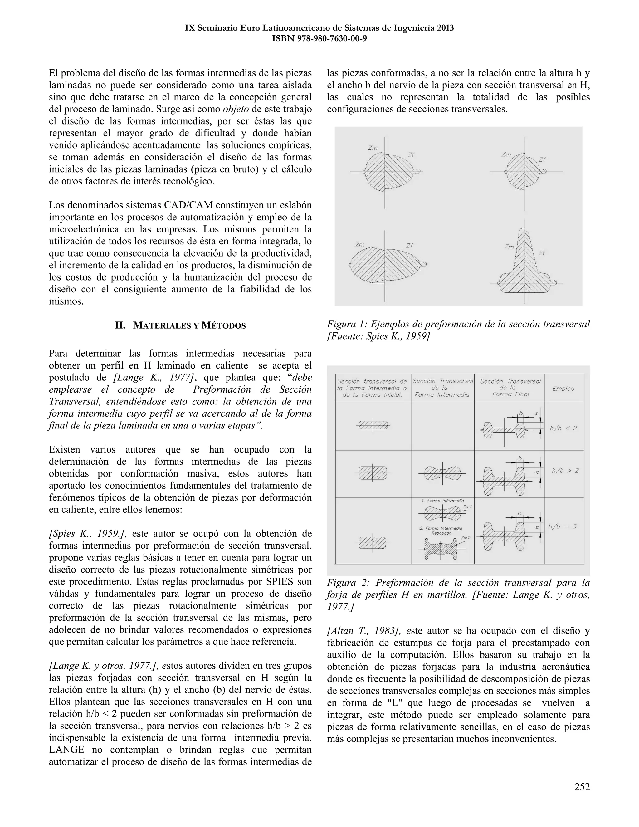 IX Seminario Euro Latinoamericano de Sistemas de Ingeniería 2013
ISBN 978-980-7630-00-9
252
El problema del diseño de las formas intermedias de las piezas
laminadas no puede ser considerado como una tarea aislada
sino que debe tratarse en el marco de la concepción general
del proceso de laminado. Surge así como objeto de este trabajo
el diseño de las formas intermedias, por ser éstas las que
representan el mayor grado de dificultad y donde habían
venido aplicándose acentuadamente las soluciones empíricas,
se toman además en consideración el diseño de las formas
iniciales de las piezas laminadas (pieza en bruto) y el cálculo
de otros factores de interés tecnológico.
Los denominados sistemas CAD/CAM constituyen un eslabón
importante en los procesos de automatización y empleo de la
microelectrónica en las empresas. Los mismos permiten la
utilización de todos los recursos de ésta en forma integrada, lo
que trae como consecuencia la elevación de la productividad,
el incremento de la calidad en los productos, la disminución de
los costos de producción y la humanización del proceso de
diseño con el consiguiente aumento de la fiabilidad de los
mismos.
II. MATERIALES Y MÉTODOS
Para determinar las formas intermedias necesarias para
obtener un perfil en H laminado en caliente se acepta el
postulado de [Lange K., 1977], que plantea que: “debe
emplearse el concepto de Preformación de Sección
Transversal, entendiéndose esto como: la obtención de una
forma intermedia cuyo perfil se va acercando al de la forma
final de la pieza laminada en una o varias etapas”.
Existen varios autores que se han ocupado con la
determinación de las formas intermedias de las piezas
obtenidas por conformación masiva, estos autores han
aportado los conocimientos fundamentales del tratamiento de
fenómenos típicos de la obtención de piezas por deformación
en caliente, entre ellos tenemos:
[Spies K., 1959.], este autor se ocupó con la obtención de
formas intermedias por preformación de sección transversal,
propone varias reglas básicas a tener en cuenta para lograr un
diseño correcto de las piezas rotacionalmente simétricas por
este procedimiento. Estas reglas proclamadas por SPIES son
válidas y fundamentales para lograr un proceso de diseño
correcto de las piezas rotacionalmente simétricas por
preformación de la sección transversal de las mismas, pero
adolecen de no brindar valores recomendados o expresiones
que permitan calcular los parámetros a que hace referencia.
[Lange K. y otros, 1977.], estos autores dividen en tres grupos
las piezas forjadas con sección transversal en H según la
relación entre la altura (h) y el ancho (b) del nervio de éstas.
Ellos plantean que las secciones transversales en H con una
relación h/b < 2 pueden ser conformadas sin preformación de
la sección transversal, para nervios con relaciones h/b > 2 es
indispensable la existencia de una forma intermedia previa.
LANGE no contemplan o brindan reglas que permitan
automatizar el proceso de diseño de las formas intermedias de
las piezas conformadas, a no ser la relación entre la altura h y
el ancho b del nervio de la pieza con sección transversal en H,
las cuales no representan la totalidad de las posibles
configuraciones de secciones transversales.
Figura 1: Ejemplos de preformación de la sección transversal
[Fuente: Spies K., 1959]
Figura 2: Preformación de la sección transversal para la
forja de perfiles H en martillos. [Fuente: Lange K. y otros,
1977.]
[Altan T., 1983], este autor se ha ocupado con el diseño y
fabricación de estampas de forja para el preestampado con
auxilio de la computación. Ellos basaron su trabajo en la
obtención de piezas forjadas para la industria aeronáutica
donde es frecuente la posibilidad de descomposición de piezas
de secciones transversales complejas en secciones más simples
en forma de "L" que luego de procesadas se vuelven a
integrar, este método puede ser empleado solamente para
piezas de forma relativamente sencillas, en el caso de piezas
más complejas se presentarían muchos inconvenientes.
 