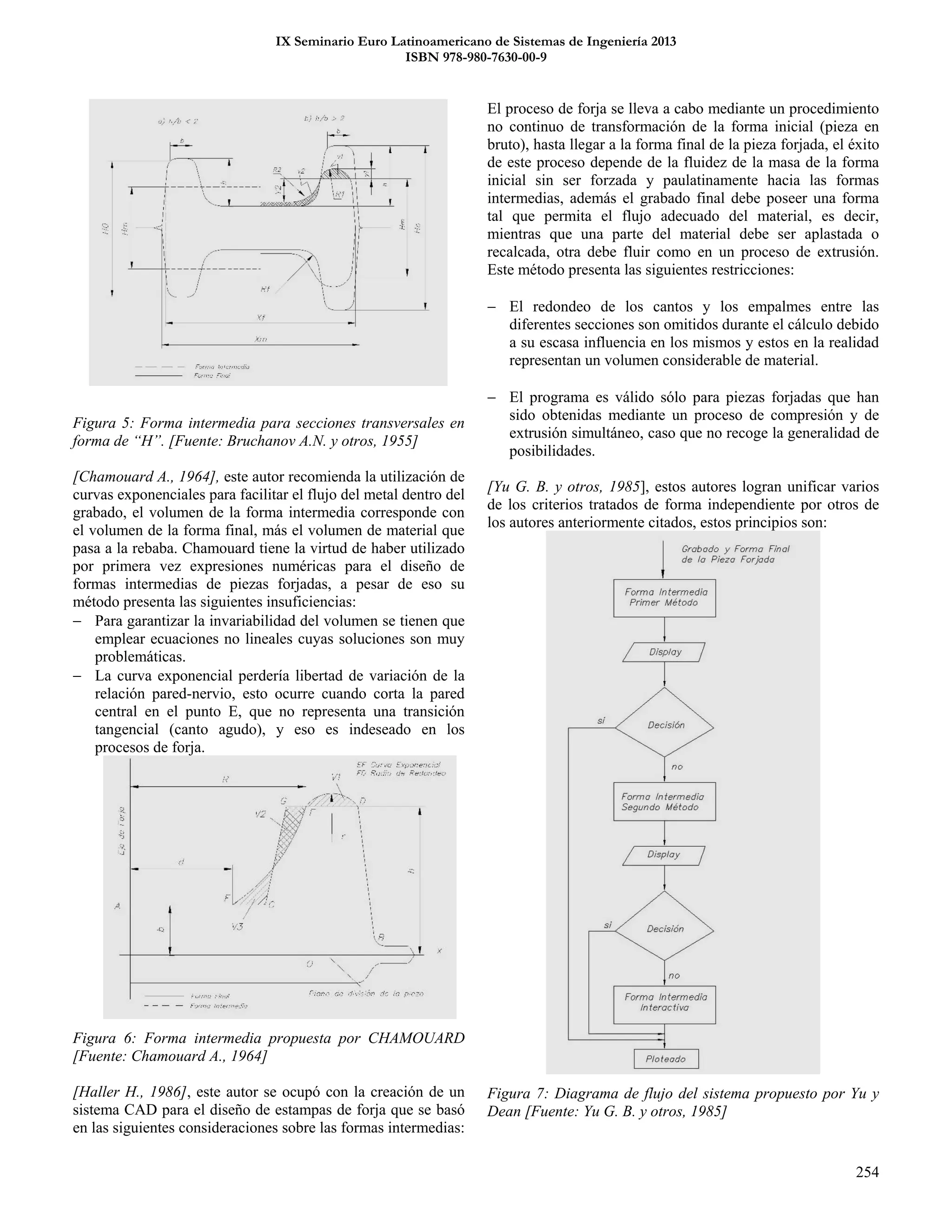 IX Seminario Euro Latinoamericano de Sistemas de Ingeniería 2013
ISBN 978-980-7630-00-9
254
Figura 5: Forma intermedia para secciones transversales en
forma de “H”. [Fuente: Bruchanov A.N. y otros, 1955]
[Chamouard A., 1964], este autor recomienda la utilización de
curvas exponenciales para facilitar el flujo del metal dentro del
grabado, el volumen de la forma intermedia corresponde con
el volumen de la forma final, más el volumen de material que
pasa a la rebaba. Chamouard tiene la virtud de haber utilizado
por primera vez expresiones numéricas para el diseño de
formas intermedias de piezas forjadas, a pesar de eso su
método presenta las siguientes insuficiencias:
 Para garantizar la invariabilidad del volumen se tienen que
emplear ecuaciones no lineales cuyas soluciones son muy
problemáticas.
 La curva exponencial perdería libertad de variación de la
relación pared-nervio, esto ocurre cuando corta la pared
central en el punto E, que no representa una transición
tangencial (canto agudo), y eso es indeseado en los
procesos de forja.
Figura 6: Forma intermedia propuesta por CHAMOUARD
[Fuente: Chamouard A., 1964]
[Haller H., 1986], este autor se ocupó con la creación de un
sistema CAD para el diseño de estampas de forja que se basó
en las siguientes consideraciones sobre las formas intermedias:
El proceso de forja se lleva a cabo mediante un procedimiento
no continuo de transformación de la forma inicial (pieza en
bruto), hasta llegar a la forma final de la pieza forjada, el éxito
de este proceso depende de la fluidez de la masa de la forma
inicial sin ser forzada y paulatinamente hacia las formas
intermedias, además el grabado final debe poseer una forma
tal que permita el flujo adecuado del material, es decir,
mientras que una parte del material debe ser aplastada o
recalcada, otra debe fluir como en un proceso de extrusión.
Este método presenta las siguientes restricciones:
 El redondeo de los cantos y los empalmes entre las
diferentes secciones son omitidos durante el cálculo debido
a su escasa influencia en los mismos y estos en la realidad
representan un volumen considerable de material.
 El programa es válido sólo para piezas forjadas que han
sido obtenidas mediante un proceso de compresión y de
extrusión simultáneo, caso que no recoge la generalidad de
posibilidades.
[Yu G. B. y otros, 1985], estos autores logran unificar varios
de los criterios tratados de forma independiente por otros de
los autores anteriormente citados, estos principios son:
Figura 7: Diagrama de flujo del sistema propuesto por Yu y
Dean [Fuente: Yu G. B. y otros, 1985]
 