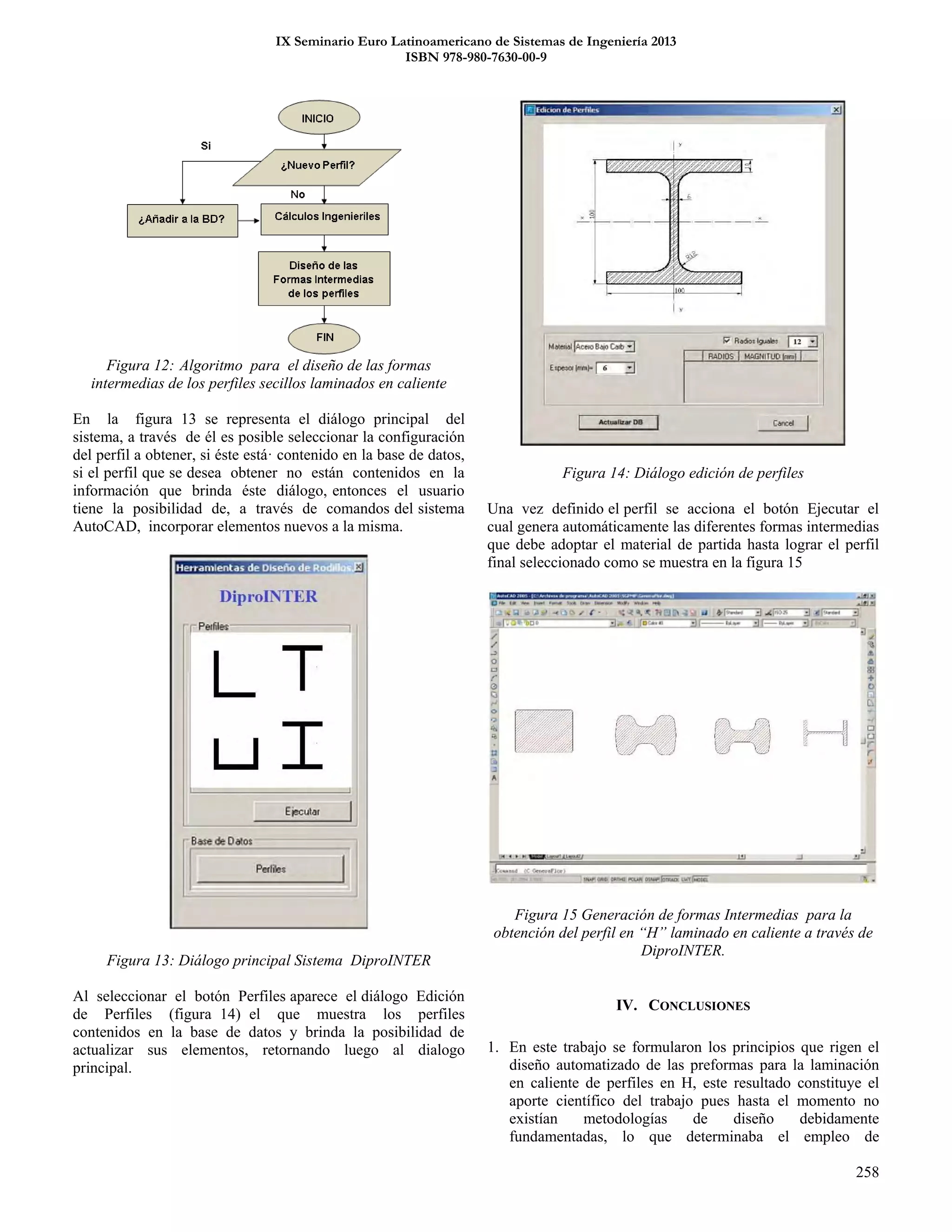 IX Seminario Euro Latinoamericano de Sistemas de Ingeniería 2013
ISBN 978-980-7630-00-9
258
Figura 12: Algoritmo para el diseño de las formas
intermedias de los perfiles secillos laminados en caliente
En la figura 13 se representa el diálogo principal del
sistema, a través de él es posible seleccionar la configuración
del perfil a obtener, si éste está· contenido en la base de datos,
si el perfil que se desea obtener no están contenidos en la
información que brinda éste diálogo, entonces el usuario
tiene la posibilidad de, a través de comandos del sistema
AutoCAD, incorporar elementos nuevos a la misma.
Figura 13: Diálogo principal Sistema DiproINTER
Al seleccionar el botón Perfiles aparece el diálogo Edición
de Perfiles (figura 14) el que muestra los perfiles
contenidos en la base de datos y brinda la posibilidad de
actualizar sus elementos, retornando luego al dialogo
principal.
Figura 14: Diálogo edición de perfiles
Una vez definido el perfil se acciona el botón Ejecutar el
cual genera automáticamente las diferentes formas intermedias
que debe adoptar el material de partida hasta lograr el perfil
final seleccionado como se muestra en la figura 15
Figura 15 Generación de formas Intermedias para la
obtención del perfil en “H” laminado en caliente a través de
DiproINTER.
IV. CONCLUSIONES
1. En este trabajo se formularon los principios que rigen el
diseño automatizado de las preformas para la laminación
en caliente de perfiles en H, este resultado constituye el
aporte científico del trabajo pues hasta el momento no
existían metodologías de diseño debidamente
fundamentadas, lo que determinaba el empleo de
 