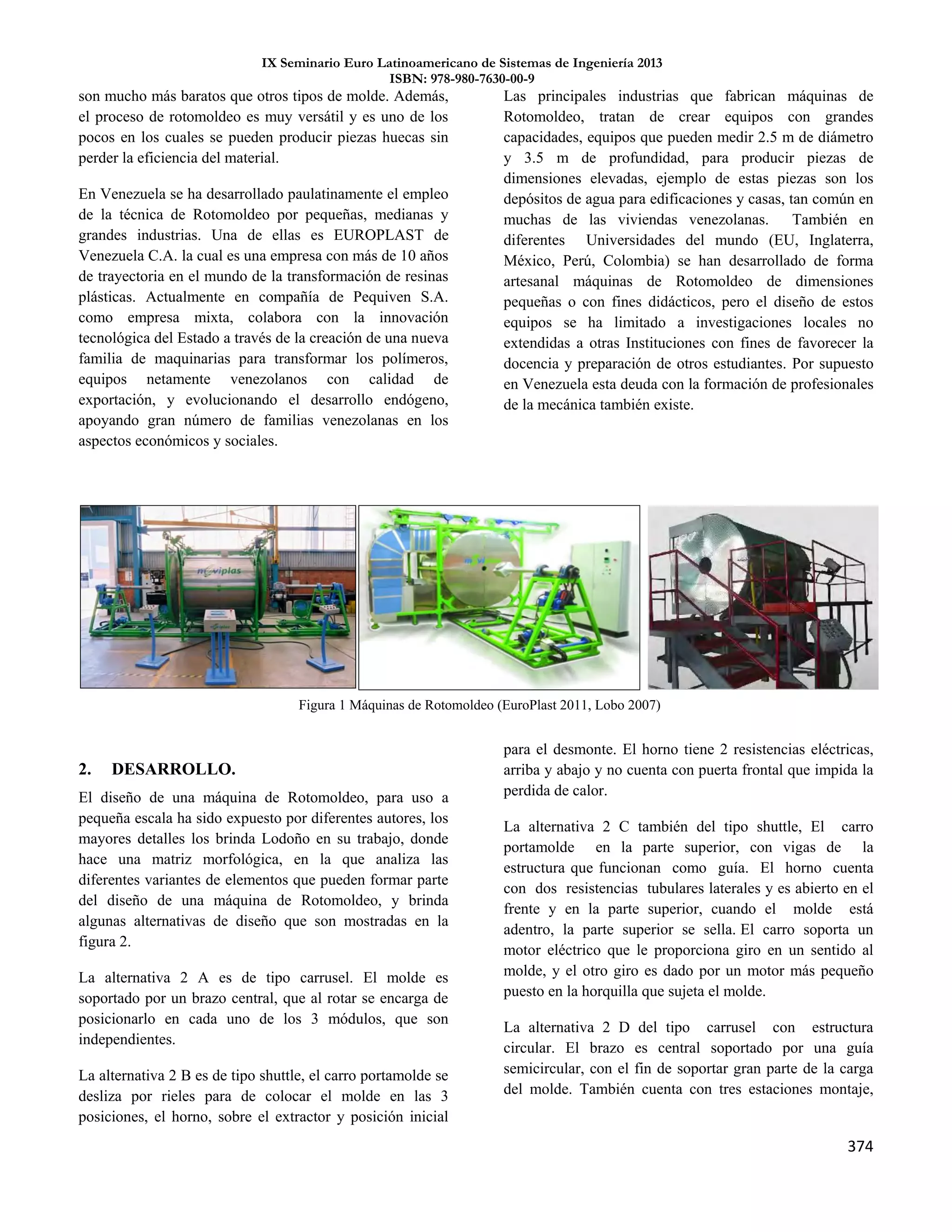 IX Seminario Euro Latinoamericano de Sistemas de Ingeniería 2013
ISBN: 978-980-7630-00-9
374
son mucho más baratos que otros tipos de molde. Además,
el proceso de rotomoldeo es muy versátil y es uno de los
pocos en los cuales se pueden producir piezas huecas sin
perder la eficiencia del material.
En Venezuela se ha desarrollado paulatinamente el empleo
de la técnica de Rotomoldeo por pequeñas, medianas y
grandes industrias. Una de ellas es EUROPLAST de
Venezuela C.A. la cual es una empresa con más de 10 años
de trayectoria en el mundo de la transformación de resinas
plásticas. Actualmente en compañía de Pequiven S.A.
como empresa mixta, colabora con la innovación
tecnológica del Estado a través de la creación de una nueva
familia de maquinarias para transformar los polímeros,
equipos netamente venezolanos con calidad de
exportación, y evolucionando el desarrollo endógeno,
apoyando gran número de familias venezolanas en los
aspectos económicos y sociales.
Las principales industrias que fabrican máquinas de
Rotomoldeo, tratan de crear equipos con grandes
capacidades, equipos que pueden medir 2.5 m de diámetro
y 3.5 m de profundidad, para producir piezas de
dimensiones elevadas, ejemplo de estas piezas son los
depósitos de agua para edificaciones y casas, tan común en
muchas de las viviendas venezolanas. También en
diferentes Universidades del mundo (EU, Inglaterra,
México, Perú, Colombia) se han desarrollado de forma
artesanal máquinas de Rotomoldeo de dimensiones
pequeñas o con fines didácticos, pero el diseño de estos
equipos se ha limitado a investigaciones locales no
extendidas a otras Instituciones con fines de favorecer la
docencia y preparación de otros estudiantes. Por supuesto
en Venezuela esta deuda con la formación de profesionales
de la mecánica también existe.
2. DESARROLLO.
El diseño de una máquina de Rotomoldeo, para uso a
pequeña escala ha sido expuesto por diferentes autores, los
mayores detalles los brinda Lodoño en su trabajo, donde
hace una matriz morfológica, en la que analiza las
diferentes variantes de elementos que pueden formar parte
del diseño de una máquina de Rotomoldeo, y brinda
algunas alternativas de diseño que son mostradas en la
figura 2.
La alternativa 2 A es de tipo carrusel. El molde es
soportado por un brazo central, que al rotar se encarga de
posicionarlo en cada uno de los 3 módulos, que son
independientes.
La alternativa 2 B es de tipo shuttle, el carro portamolde se
desliza por rieles para de colocar el molde en las 3
posiciones, el horno, sobre el extractor y posición inicial
para el desmonte. El horno tiene 2 resistencias eléctricas,
arriba y abajo y no cuenta con puerta frontal que impida la
perdida de calor.
La alternativa 2 C también del tipo shuttle, El carro
portamolde en la parte superior, con vigas de la
estructura que funcionan como guía. El horno cuenta
con dos resistencias tubulares laterales y es abierto en el
frente y en la parte superior, cuando el molde está
adentro, la parte superior se sella. El carro soporta un
motor eléctrico que le proporciona giro en un sentido al
molde, y el otro giro es dado por un motor más pequeño
puesto en la horquilla que sujeta el molde.
La alternativa 2 D del tipo carrusel con estructura
circular. El brazo es central soportado por una guía
semicircular, con el fin de soportar gran parte de la carga
del molde. También cuenta con tres estaciones montaje,
Figura 1 Máquinas de Rotomoldeo (EuroPlast 2011, Lobo 2007)
 