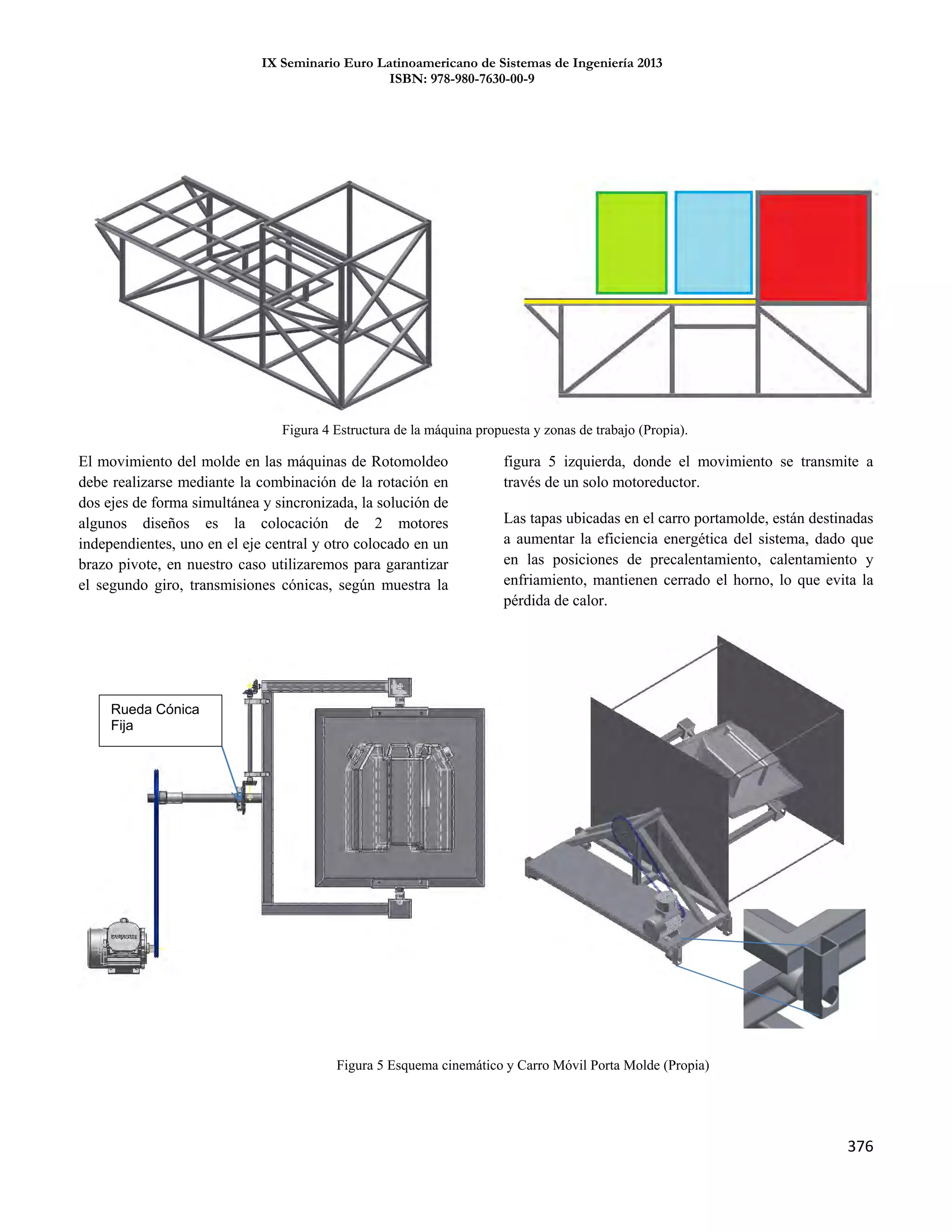 IX Seminario Euro Latinoamericano de Sistemas de Ingeniería 2013
ISBN: 978-980-7630-00-9
376
El movimiento del molde en las máquinas de Rotomoldeo
debe realizarse mediante la combinación de la rotación en
dos ejes de forma simultánea y sincronizada, la solución de
algunos diseños es la colocación de 2 motores
independientes, uno en el eje central y otro colocado en un
brazo pivote, en nuestro caso utilizaremos para garantizar
el segundo giro, transmisiones cónicas, según muestra la
figura 5 izquierda, donde el movimiento se transmite a
través de un solo motoreductor.
Las tapas ubicadas en el carro portamolde, están destinadas
a aumentar la eficiencia energética del sistema, dado que
en las posiciones de precalentamiento, calentamiento y
enfriamiento, mantienen cerrado el horno, lo que evita la
pérdida de calor.
Figura 5 Esquema cinemático y Carro Móvil Porta Molde (Propia)
Rueda Cónica
Fija
Figura 4 Estructura de la máquina propuesta y zonas de trabajo (Propia).
7
 