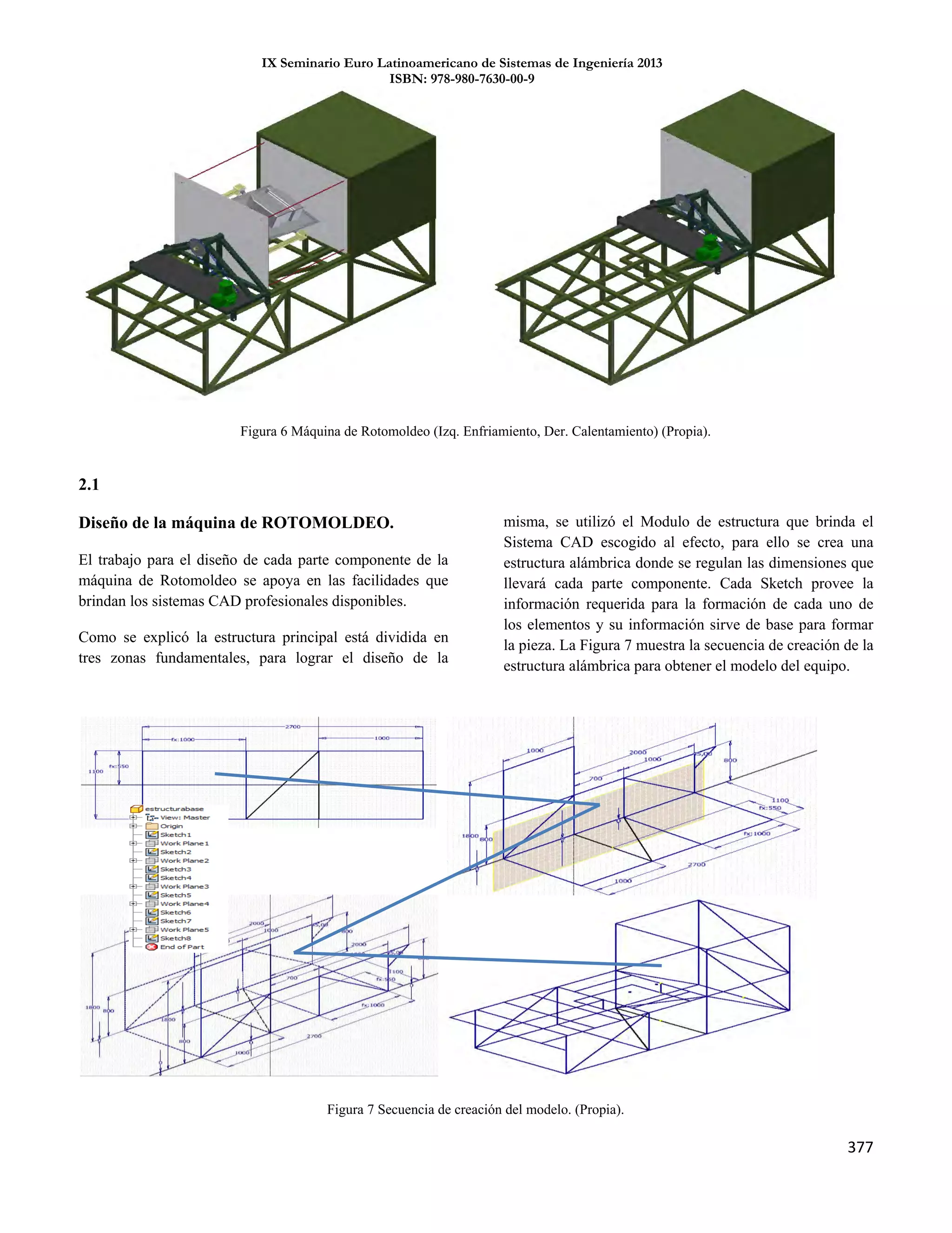 IX Seminario Euro Latinoamericano de Sistemas de Ingeniería 2013
ISBN: 978-980-7630-00-9
377
2.1
Diseño de la máquina de ROTOMOLDEO.
El trabajo para el diseño de cada parte componente de la
máquina de Rotomoldeo se apoya en las facilidades que
brindan los sistemas CAD profesionales disponibles.
Como se explicó la estructura principal está dividida en
tres zonas fundamentales, para lograr el diseño de la
misma, se utilizó el Modulo de estructura que brinda el
Sistema CAD escogido al efecto, para ello se crea una
estructura alámbrica donde se regulan las dimensiones que
llevará cada parte componente. Cada Sketch provee la
información requerida para la formación de cada uno de
los elementos y su información sirve de base para formar
la pieza. La Figura 7 muestra la secuencia de creación de la
estructura alámbrica para obtener el modelo del equipo.
Figura 6 Máquina de Rotomoldeo (Izq. Enfriamiento, Der. Calentamiento) (Propia).
Figura 7 Secuencia de creación del modelo. (Propia).
 
