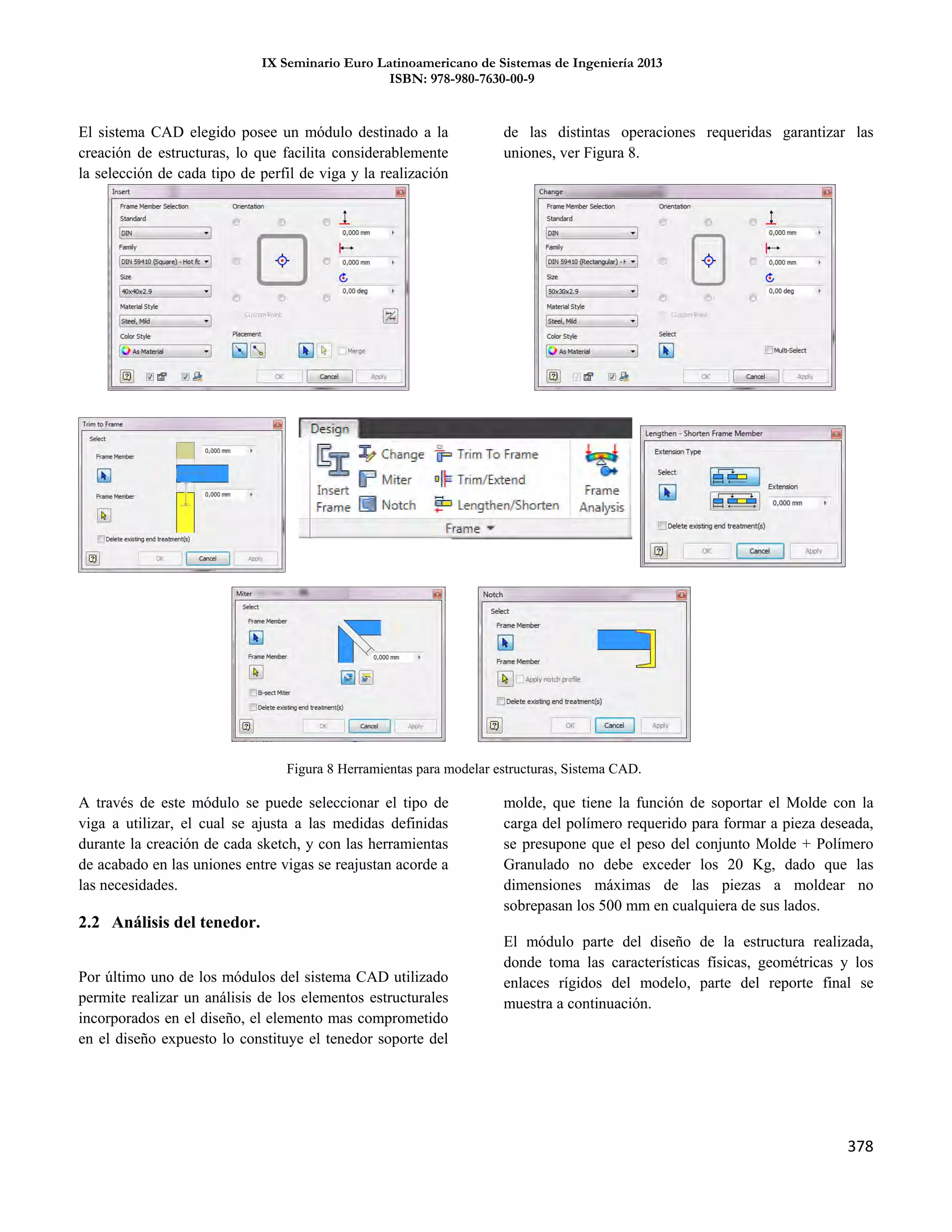 IX Seminario Euro Latinoamericano de Sistemas de Ingeniería 2013
ISBN: 978-980-7630-00-9
378
El sistema CAD elegido posee un módulo destinado a la
creación de estructuras, lo que facilita considerablemente
la selección de cada tipo de perfil de viga y la realización
de las distintas operaciones requeridas garantizar las
uniones, ver Figura 8.
A través de este módulo se puede seleccionar el tipo de
viga a utilizar, el cual se ajusta a las medidas definidas
durante la creación de cada sketch, y con las herramientas
de acabado en las uniones entre vigas se reajustan acorde a
las necesidades.
2.2 Análisis del tenedor.
Por último uno de los módulos del sistema CAD utilizado
permite realizar un análisis de los elementos estructurales
incorporados en el diseño, el elemento mas comprometido
en el diseño expuesto lo constituye el tenedor soporte del
molde, que tiene la función de soportar el Molde con la
carga del polímero requerido para formar a pieza deseada,
se presupone que el peso del conjunto Molde + Polímero
Granulado no debe exceder los 20 Kg, dado que las
dimensiones máximas de las piezas a moldear no
sobrepasan los 500 mm en cualquiera de sus lados.
El módulo parte del diseño de la estructura realizada,
donde toma las características físicas, geométricas y los
enlaces rígidos del modelo, parte del reporte final se
muestra a continuación.
Figura 8 Herramientas para modelar estructuras, Sistema CAD.
 