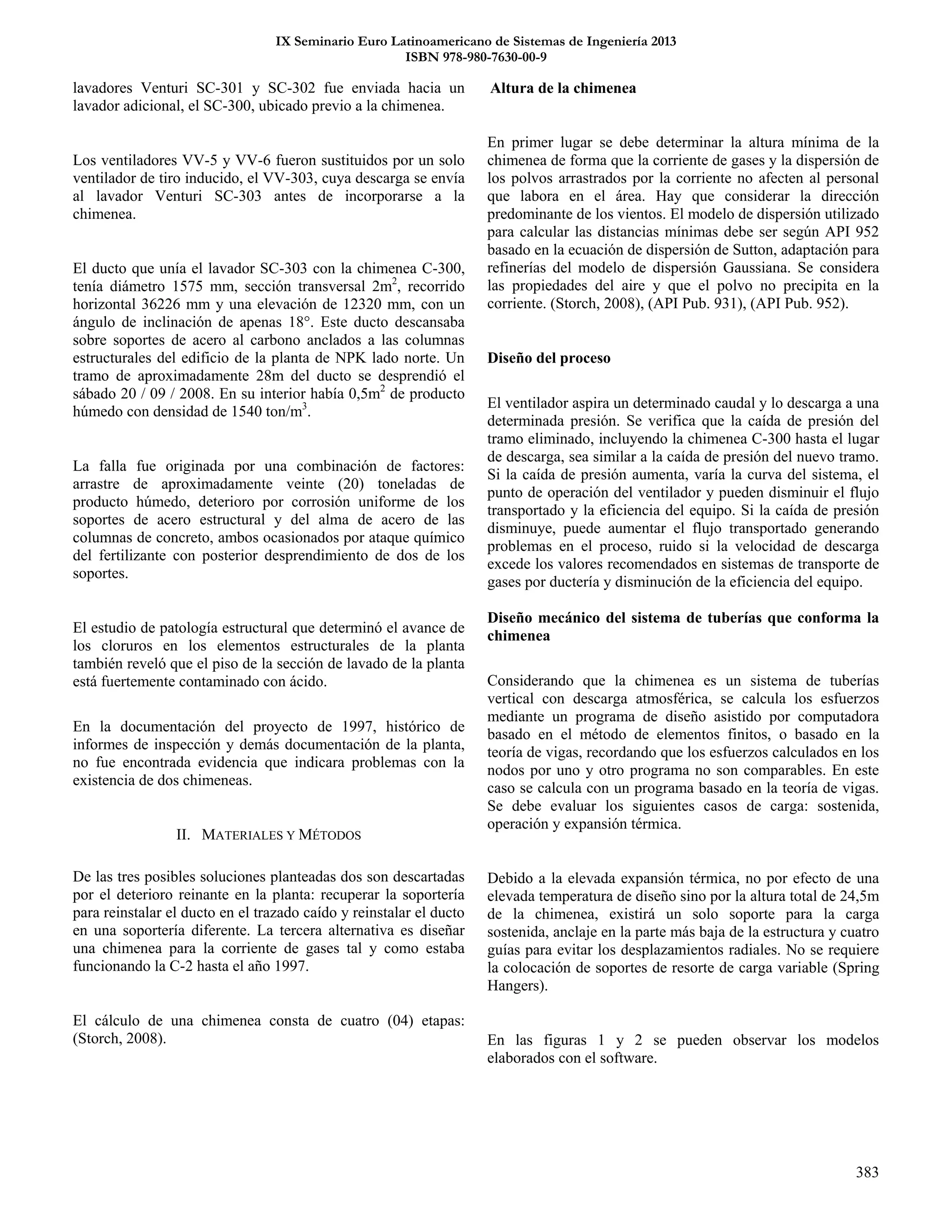 IX Seminario Euro Latinoamericano de Sistemas de Ingeniería 2013
ISBN 978-980-7630-00-9
383
lavadores Venturi SC-301 y SC-302 fue enviada hacia un
lavador adicional, el SC-300, ubicado previo a la chimenea.
Los ventiladores VV-5 y VV-6 fueron sustituidos por un solo
ventilador de tiro inducido, el VV-303, cuya descarga se envía
al lavador Venturi SC-303 antes de incorporarse a la
chimenea.
El ducto que unía el lavador SC-303 con la chimenea C-300,
tenía diámetro 1575 mm, sección transversal 2m2
, recorrido
horizontal 36226 mm y una elevación de 12320 mm, con un
ángulo de inclinación de apenas 18°. Este ducto descansaba
sobre soportes de acero al carbono anclados a las columnas
estructurales del edificio de la planta de NPK lado norte. Un
tramo de aproximadamente 28m del ducto se desprendió el
sábado 20 / 09 / 2008. En su interior había 0,5m2
de producto
húmedo con densidad de 1540 ton/m3
.
La falla fue originada por una combinación de factores:
arrastre de aproximadamente veinte (20) toneladas de
producto húmedo, deterioro por corrosión uniforme de los
soportes de acero estructural y del alma de acero de las
columnas de concreto, ambos ocasionados por ataque químico
del fertilizante con posterior desprendimiento de dos de los
soportes.
El estudio de patología estructural que determinó el avance de
los cloruros en los elementos estructurales de la planta
también reveló que el piso de la sección de lavado de la planta
está fuertemente contaminado con ácido.
En la documentación del proyecto de 1997, histórico de
informes de inspección y demás documentación de la planta,
no fue encontrada evidencia que indicara problemas con la
existencia de dos chimeneas.
II. MATERIALES Y MÉTODOS
De las tres posibles soluciones planteadas dos son descartadas
por el deterioro reinante en la planta: recuperar la soportería
para reinstalar el ducto en el trazado caído y reinstalar el ducto
en una soportería diferente. La tercera alternativa es diseñar
una chimenea para la corriente de gases tal y como estaba
funcionando la C-2 hasta el año 1997.
El cálculo de una chimenea consta de cuatro (04) etapas:
(Storch, 2008).
Altura de la chimenea
En primer lugar se debe determinar la altura mínima de la
chimenea de forma que la corriente de gases y la dispersión de
los polvos arrastrados por la corriente no afecten al personal
que labora en el área. Hay que considerar la dirección
predominante de los vientos. El modelo de dispersión utilizado
para calcular las distancias mínimas debe ser según API 952
basado en la ecuación de dispersión de Sutton, adaptación para
refinerías del modelo de dispersión Gaussiana. Se considera
las propiedades del aire y que el polvo no precipita en la
corriente. (Storch, 2008), (API Pub. 931), (API Pub. 952).
Diseño del proceso
El ventilador aspira un determinado caudal y lo descarga a una
determinada presión. Se verifica que la caída de presión del
tramo eliminado, incluyendo la chimenea C-300 hasta el lugar
de descarga, sea similar a la caída de presión del nuevo tramo.
Si la caída de presión aumenta, varía la curva del sistema, el
punto de operación del ventilador y pueden disminuir el flujo
transportado y la eficiencia del equipo. Si la caída de presión
disminuye, puede aumentar el flujo transportado generando
problemas en el proceso, ruido si la velocidad de descarga
excede los valores recomendados en sistemas de transporte de
gases por ductería y disminución de la eficiencia del equipo.
Diseño mecánico del sistema de tuberías que conforma la
chimenea
Considerando que la chimenea es un sistema de tuberías
vertical con descarga atmosférica, se calcula los esfuerzos
mediante un programa de diseño asistido por computadora
basado en el método de elementos finitos, o basado en la
teoría de vigas, recordando que los esfuerzos calculados en los
nodos por uno y otro programa no son comparables. En este
caso se calcula con un programa basado en la teoría de vigas.
Se debe evaluar los siguientes casos de carga: sostenida,
operación y expansión térmica.
Debido a la elevada expansión térmica, no por efecto de una
elevada temperatura de diseño sino por la altura total de 24,5m
de la chimenea, existirá un solo soporte para la carga
sostenida, anclaje en la parte más baja de la estructura y cuatro
guías para evitar los desplazamientos radiales. No se requiere
la colocación de soportes de resorte de carga variable (Spring
Hangers).
En las figuras 1 y 2 se pueden observar los modelos
elaborados con el software.
 