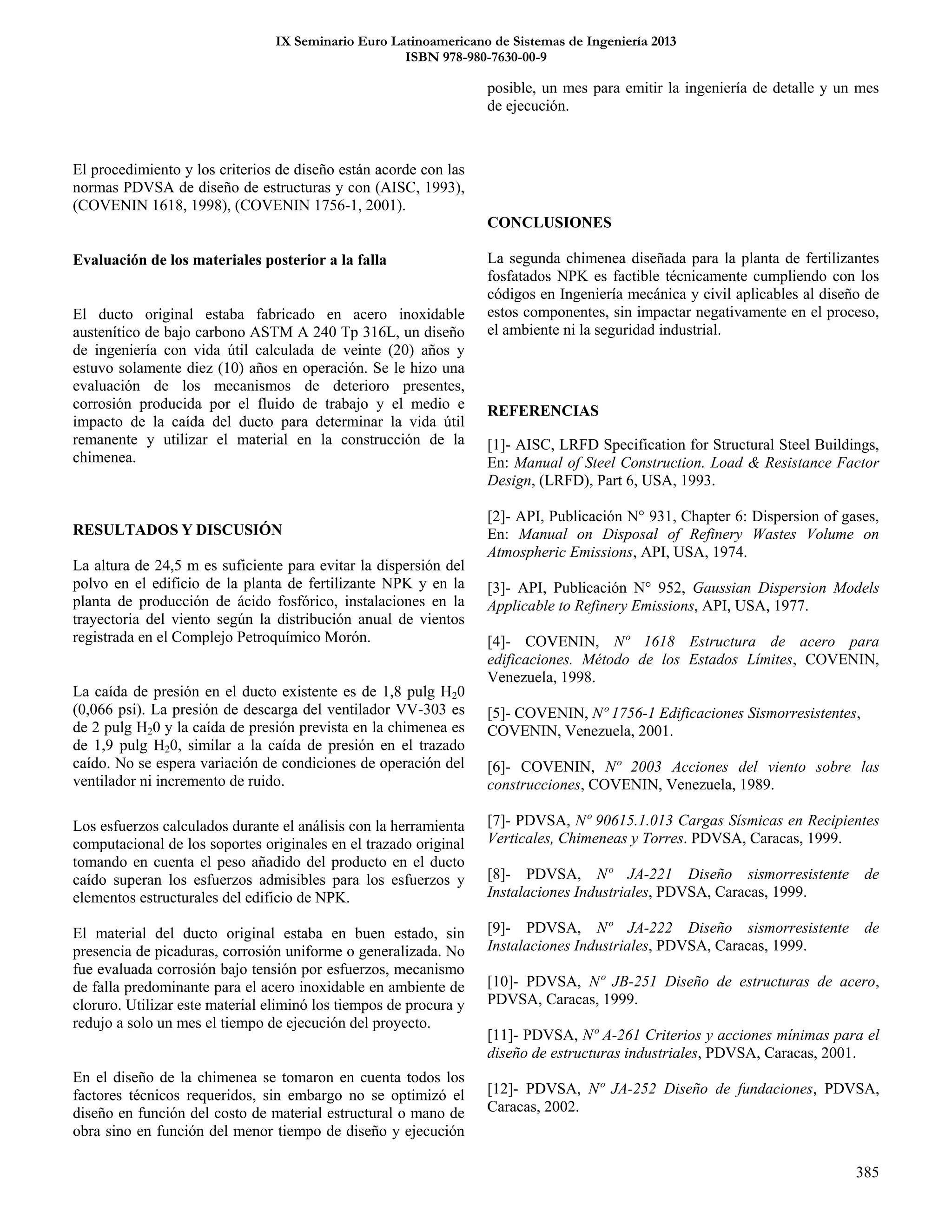 IX Seminario Euro Latinoamericano de Sistemas de Ingeniería 2013
ISBN 978-980-7630-00-9
385
El procedimiento y los criterios de diseño están acorde con las
normas PDVSA de diseño de estructuras y con (AISC, 1993),
(COVENIN 1618, 1998), (COVENIN 1756-1, 2001).
Evaluación de los materiales posterior a la falla
El ducto original estaba fabricado en acero inoxidable
austenítico de bajo carbono ASTM A 240 Tp 316L, un diseño
de ingeniería con vida útil calculada de veinte (20) años y
estuvo solamente diez (10) años en operación. Se le hizo una
evaluación de los mecanismos de deterioro presentes,
corrosión producida por el fluido de trabajo y el medio e
impacto de la caída del ducto para determinar la vida útil
remanente y utilizar el material en la construcción de la
chimenea.
RESULTADOS Y DISCUSIÓN
La altura de 24,5 m es suficiente para evitar la dispersión del
polvo en el edificio de la planta de fertilizante NPK y en la
planta de producción de ácido fosfórico, instalaciones en la
trayectoria del viento según la distribución anual de vientos
registrada en el Complejo Petroquímico Morón.
La caída de presión en el ducto existente es de 1,8 pulg H20
(0,066 psi). La presión de descarga del ventilador VV-303 es
de 2 pulg H20 y la caída de presión prevista en la chimenea es
de 1,9 pulg H20, similar a la caída de presión en el trazado
caído. No se espera variación de condiciones de operación del
ventilador ni incremento de ruido.
Los esfuerzos calculados durante el análisis con la herramienta
computacional de los soportes originales en el trazado original
tomando en cuenta el peso añadido del producto en el ducto
caído superan los esfuerzos admisibles para los esfuerzos y
elementos estructurales del edificio de NPK.
El material del ducto original estaba en buen estado, sin
presencia de picaduras, corrosión uniforme o generalizada. No
fue evaluada corrosión bajo tensión por esfuerzos, mecanismo
de falla predominante para el acero inoxidable en ambiente de
cloruro. Utilizar este material eliminó los tiempos de procura y
redujo a solo un mes el tiempo de ejecución del proyecto.
En el diseño de la chimenea se tomaron en cuenta todos los
factores técnicos requeridos, sin embargo no se optimizó el
diseño en función del costo de material estructural o mano de
obra sino en función del menor tiempo de diseño y ejecución
posible, un mes para emitir la ingeniería de detalle y un mes
de ejecución.
CONCLUSIONES
La segunda chimenea diseñada para la planta de fertilizantes
fosfatados NPK es factible técnicamente cumpliendo con los
códigos en Ingeniería mecánica y civil aplicables al diseño de
estos componentes, sin impactar negativamente en el proceso,
el ambiente ni la seguridad industrial.
REFERENCIAS
[1]- AISC, LRFD Specification for Structural Steel Buildings,
En: Manual of Steel Construction. Load & Resistance Factor
Design, (LRFD), Part 6, USA, 1993.
[2]- API, Publicación N° 931, Chapter 6: Dispersion of gases,
En: Manual on Disposal of Refinery Wastes Volume on
Atmospheric Emissions, API, USA, 1974.
[3]- API, Publicación N° 952, Gaussian Dispersion Models
Applicable to Refinery Emissions, API, USA, 1977.
[4]- COVENIN, Nº 1618 Estructura de acero para
edificaciones. Método de los Estados Límites, COVENIN,
Venezuela, 1998.
[5]- COVENIN, Nº 1756-1 Edificaciones Sismorresistentes,
COVENIN, Venezuela, 2001.
[6]- COVENIN, Nº 2003 Acciones del viento sobre las
construcciones, COVENIN, Venezuela, 1989.
[7]- PDVSA, Nº 90615.1.013 Cargas Sísmicas en Recipientes
Verticales, Chimeneas y Torres. PDVSA, Caracas, 1999.
[8]- PDVSA, Nº JA-221 Diseño sismorresistente de
Instalaciones Industriales, PDVSA, Caracas, 1999.
[9]- PDVSA, Nº JA-222 Diseño sismorresistente de
Instalaciones Industriales, PDVSA, Caracas, 1999.
[10]- PDVSA, Nº JB-251 Diseño de estructuras de acero,
PDVSA, Caracas, 1999.
[11]- PDVSA, Nº A-261 Criterios y acciones mínimas para el
diseño de estructuras industriales, PDVSA, Caracas, 2001.
[12]- PDVSA, Nº JA-252 Diseño de fundaciones, PDVSA,
Caracas, 2002.
 