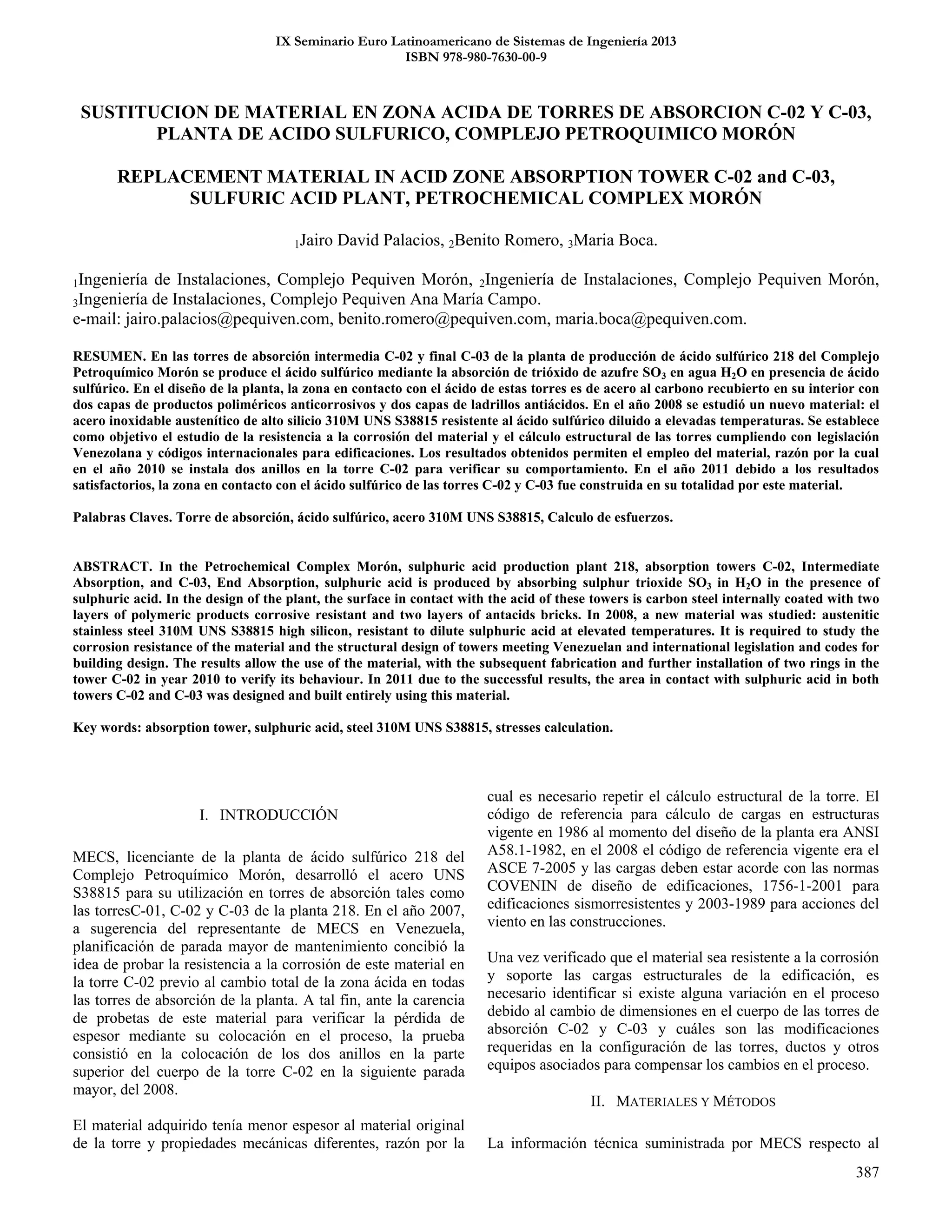 387
IX Seminario Euro Latinoamericano de Sistemas de Ingeniería 2013
ISBN 978-980-7630-00-9
SUSTITUCION DE MATERIAL EN ZONA ACIDA DE TORRES DE ABSORCION C-02 Y C-03,
PLANTA DE ACIDO SULFURICO, COMPLEJO PETROQUIMICO MORÓN
REPLACEMENT MATERIAL IN ACID ZONE ABSORPTION TOWER C-02 and C-03,
SULFURIC ACID PLANT, PETROCHEMICAL COMPLEX MORÓN
1Jairo David Palacios, 2Benito Romero, 3Maria Boca.
1Ingeniería de Instalaciones, Complejo Pequiven Morón, 2Ingeniería de Instalaciones, Complejo Pequiven Morón,
3Ingeniería de Instalaciones, Complejo Pequiven Ana María Campo.
e-mail: jairo.palacios@pequiven.com, benito.romero@pequiven.com, maria.boca@pequiven.com.
RESUMEN. En las torres de absorción intermedia C-02 y final C-03 de la planta de producción de ácido sulfúrico 218 del Complejo
Petroquímico Morón se produce el ácido sulfúrico mediante la absorción de trióxido de azufre SO3 en agua H2O en presencia de ácido
sulfúrico. En el diseño de la planta, la zona en contacto con el ácido de estas torres es de acero al carbono recubierto en su interior con
dos capas de productos poliméricos anticorrosivos y dos capas de ladrillos antiácidos. En el año 2008 se estudió un nuevo material: el
acero inoxidable austenítico de alto silicio 310M UNS S38815 resistente al ácido sulfúrico diluido a elevadas temperaturas. Se establece
como objetivo el estudio de la resistencia a la corrosión del material y el cálculo estructural de las torres cumpliendo con legislación
Venezolana y códigos internacionales para edificaciones. Los resultados obtenidos permiten el empleo del material, razón por la cual
en el año 2010 se instala dos anillos en la torre C-02 para verificar su comportamiento. En el año 2011 debido a los resultados
satisfactorios, la zona en contacto con el ácido sulfúrico de las torres C-02 y C-03 fue construida en su totalidad por este material.
Palabras Claves. Torre de absorción, ácido sulfúrico, acero 310M UNS S38815, Calculo de esfuerzos.
ABSTRACT. In the Petrochemical Complex Morón, sulphuric acid production plant 218, absorption towers C-02, Intermediate
Absorption, and C-03, End Absorption, sulphuric acid is produced by absorbing sulphur trioxide SO3 in H2O in the presence of
sulphuric acid. In the design of the plant, the surface in contact with the acid of these towers is carbon steel internally coated with two
layers of polymeric products corrosive resistant and two layers of antacids bricks. In 2008, a new material was studied: austenitic
stainless steel 310M UNS S38815 high silicon, resistant to dilute sulphuric acid at elevated temperatures. It is required to study the
corrosion resistance of the material and the structural design of towers meeting Venezuelan and international legislation and codes for
building design. The results allow the use of the material, with the subsequent fabrication and further installation of two rings in the
tower C-02 in year 2010 to verify its behaviour. In 2011 due to the successful results, the area in contact with sulphuric acid in both
towers C-02 and C-03 was designed and built entirely using this material.
Key words: absorption tower, sulphuric acid, steel 310M UNS S38815, stresses calculation.
I. INTRODUCCIÓN
MECS, licenciante de la planta de ácido sulfúrico 218 del
Complejo Petroquímico Morón, desarrolló el acero UNS
S38815 para su utilización en torres de absorción tales como
las torresC-01, C-02 y C-03 de la planta 218. En el año 2007,
a sugerencia del representante de MECS en Venezuela,
planificación de parada mayor de mantenimiento concibió la
idea de probar la resistencia a la corrosión de este material en
la torre C-02 previo al cambio total de la zona ácida en todas
las torres de absorción de la planta. A tal fin, ante la carencia
de probetas de este material para verificar la pérdida de
espesor mediante su colocación en el proceso, la prueba
consistió en la colocación de los dos anillos en la parte
superior del cuerpo de la torre C-02 en la siguiente parada
mayor, del 2008.
El material adquirido tenía menor espesor al material original
de la torre y propiedades mecánicas diferentes, razón por la
cual es necesario repetir el cálculo estructural de la torre. El
código de referencia para cálculo de cargas en estructuras
vigente en 1986 al momento del diseño de la planta era ANSI
A58.1-1982, en el 2008 el código de referencia vigente era el
ASCE 7-2005 y las cargas deben estar acorde con las normas
COVENIN de diseño de edificaciones, 1756-1-2001 para
edificaciones sismorresistentes y 2003-1989 para acciones del
viento en las construcciones.
Una vez verificado que el material sea resistente a la corrosión
y soporte las cargas estructurales de la edificación, es
necesario identificar si existe alguna variación en el proceso
debido al cambio de dimensiones en el cuerpo de las torres de
absorción C-02 y C-03 y cuáles son las modificaciones
requeridas en la configuración de las torres, ductos y otros
equipos asociados para compensar los cambios en el proceso.
II. MATERIALES Y MÉTODOS
La información técnica suministrada por MECS respecto al
 
