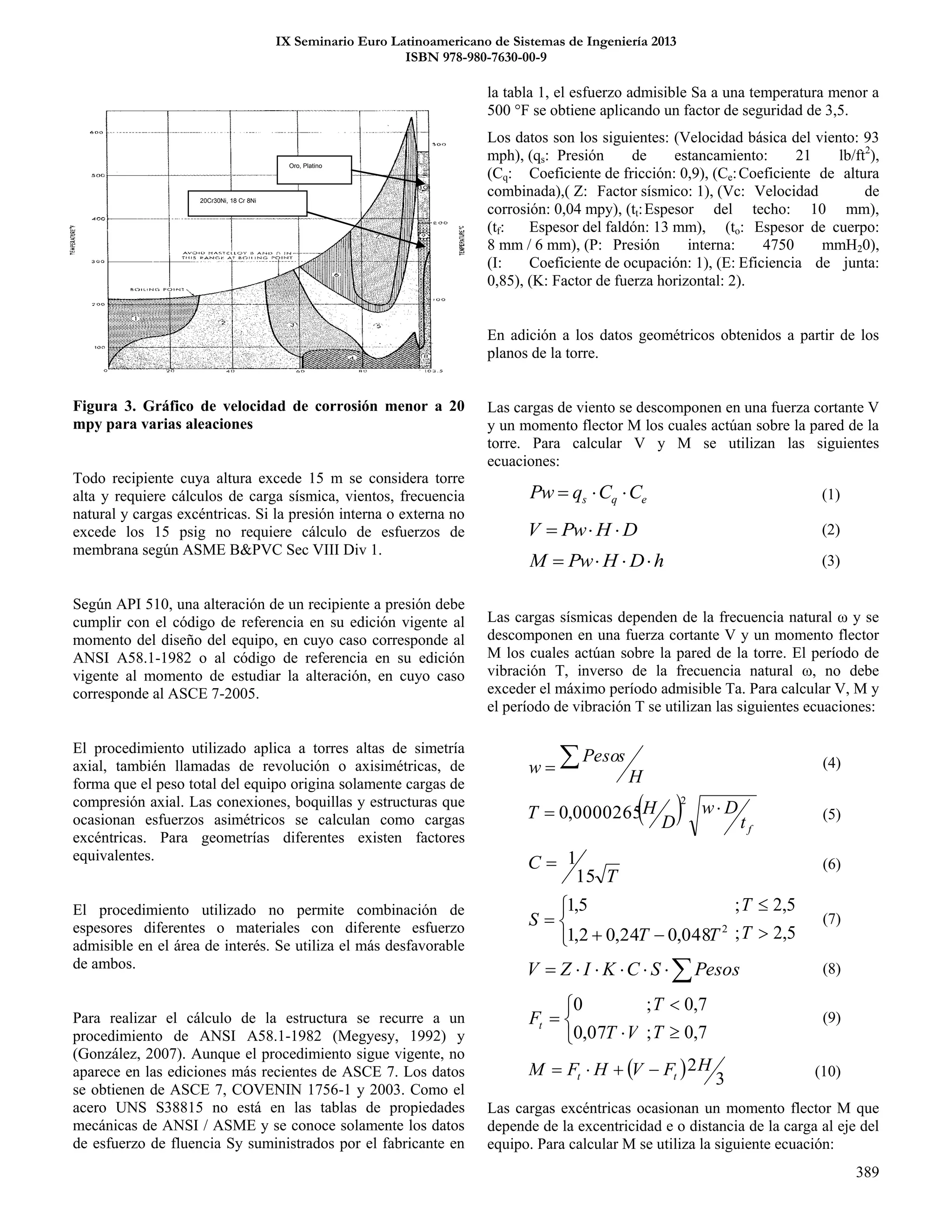 IX Seminario Euro Latinoamericano de Sistemas de Ingeniería 2013
ISBN 978-980-7630-00-9
389
Figura 3. Gráfico de velocidad de corrosión menor a 20
mpy para varias aleaciones
Todo recipiente cuya altura excede 15 m se considera torre
alta y requiere cálculos de carga sísmica, vientos, frecuencia
natural y cargas excéntricas. Si la presión interna o externa no
excede los 15 psig no requiere cálculo de esfuerzos de
membrana según ASME B&PVC Sec VIII Div 1.
Según API 510, una alteración de un recipiente a presión debe
cumplir con el código de referencia en su edición vigente al
momento del diseño del equipo, en cuyo caso corresponde al
ANSI A58.1-1982 o al código de referencia en su edición
vigente al momento de estudiar la alteración, en cuyo caso
corresponde al ASCE 7-2005.
El procedimiento utilizado aplica a torres altas de simetría
axial, también llamadas de revolución o axisimétricas, de
forma que el peso total del equipo origina solamente cargas de
compresión axial. Las conexiones, boquillas y estructuras que
ocasionan esfuerzos asimétricos se calculan como cargas
excéntricas. Para geometrías diferentes existen factores
equivalentes.
El procedimiento utilizado no permite combinación de
espesores diferentes o materiales con diferente esfuerzo
admisible en el área de interés. Se utiliza el más desfavorable
de ambos.
Para realizar el cálculo de la estructura se recurre a un
procedimiento de ANSI A58.1-1982 (Megyesy, 1992) y
(González, 2007). Aunque el procedimiento sigue vigente, no
aparece en las ediciones más recientes de ASCE 7. Los datos
se obtienen de ASCE 7, COVENIN 1756-1 y 2003. Como el
acero UNS S38815 no está en las tablas de propiedades
mecánicas de ANSI / ASME y se conoce solamente los datos
de esfuerzo de fluencia Sy suministrados por el fabricante en
la tabla 1, el esfuerzo admisible Sa a una temperatura menor a
500 °F se obtiene aplicando un factor de seguridad de 3,5.
Los datos son los siguientes: (Velocidad básica del viento: 93
mph), (qs: Presión de estancamiento: 21 lb/ft2
),
(Cq: Coeficiente de fricción: 0,9), (Ce:Coeficiente de altura
combinada),( Z: Factor sísmico: 1), (Vc: Velocidad de
corrosión: 0,04 mpy), (tt:Espesor del techo: 10 mm),
(tf: Espesor del faldón: 13 mm), (to: Espesor de cuerpo:
8 mm / 6 mm), (P: Presión interna: 4750 mmH20),
(I: Coeficiente de ocupación: 1), (E: Eficiencia de junta:
0,85), (K: Factor de fuerza horizontal: 2).
En adición a los datos geométricos obtenidos a partir de los
planos de la torre.
Las cargas de viento se descomponen en una fuerza cortante V
y un momento flector M los cuales actúan sobre la pared de la
torre. Para calcular V y M se utilizan las siguientes
ecuaciones:
eqs CCqPw  (1)
DHPwV  (2)
hDHPwM  (3)
Las cargas sísmicas dependen de la frecuencia natural ω y se
descomponen en una fuerza cortante V y un momento flector
M los cuales actúan sobre la pared de la torre. El período de
vibración T, inverso de la frecuencia natural ω, no debe
exceder el máximo período admisible Ta. Para calcular V, M y
el período de vibración T se utilizan las siguientes ecuaciones:
H
sPeso
w  (4)
  ft
Dw
D
HT 
2
0000265,0 (5)
T
C
15
1 (6)




 2
048,024,02,1
5,1
TT
S
5,2;
5,2;


T
T
(7)
 PesosSCKIZV (8)





VT
Ft
07,0
0
7,0;
7,0;


T
T
(9)
  3
2HFVHFM tt  (10)
Las cargas excéntricas ocasionan un momento flector M que
depende de la excentricidad e o distancia de la carga al eje del
equipo. Para calcular M se utiliza la siguiente ecuación:
Oro, Platino
20Cr30Ni, 18 Cr 8Ni
 