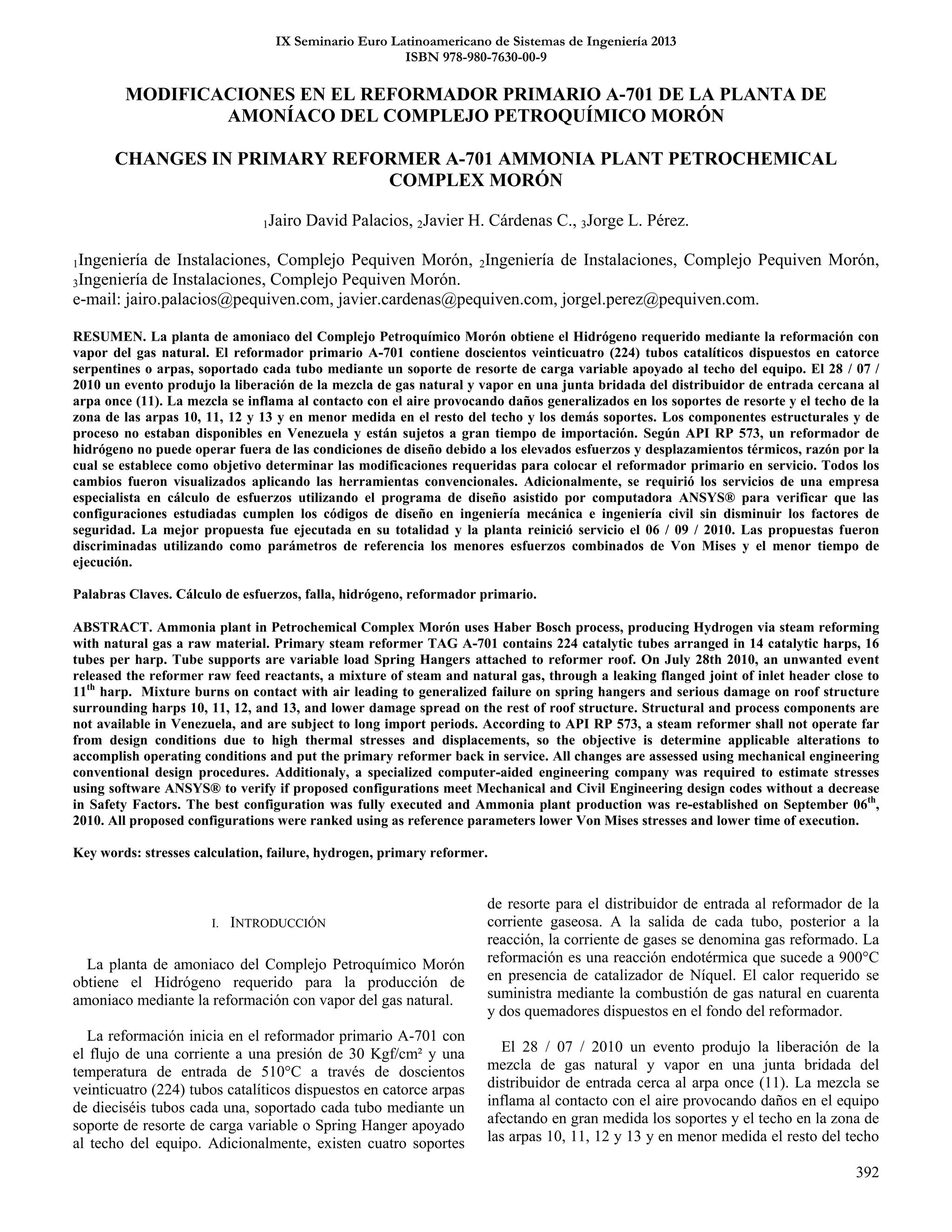 392
IX Seminario Euro Latinoamericano de Sistemas de Ingeniería 2013
ISBN 978-980-7630-00-9
MODIFICACIONES EN EL REFORMADOR PRIMARIO A-701 DE LA PLANTA DE
AMONÍACO DEL COMPLEJO PETROQUÍMICO MORÓN
CHANGES IN PRIMARY REFORMER A-701 AMMONIA PLANT PETROCHEMICAL
COMPLEX MORÓN
1Jairo David Palacios, 2Javier H. Cárdenas C., 3Jorge L. Pérez.
1Ingeniería de Instalaciones, Complejo Pequiven Morón, 2Ingeniería de Instalaciones, Complejo Pequiven Morón,
3Ingeniería de Instalaciones, Complejo Pequiven Morón.
e-mail: jairo.palacios@pequiven.com, javier.cardenas@pequiven.com, jorgel.perez@pequiven.com.
RESUMEN. La planta de amoniaco del Complejo Petroquímico Morón obtiene el Hidrógeno requerido mediante la reformación con
vapor del gas natural. El reformador primario A-701 contiene doscientos veinticuatro (224) tubos catalíticos dispuestos en catorce
serpentines o arpas, soportado cada tubo mediante un soporte de resorte de carga variable apoyado al techo del equipo. El 28 / 07 /
2010 un evento produjo la liberación de la mezcla de gas natural y vapor en una junta bridada del distribuidor de entrada cercana al
arpa once (11). La mezcla se inflama al contacto con el aire provocando daños generalizados en los soportes de resorte y el techo de la
zona de las arpas 10, 11, 12 y 13 y en menor medida en el resto del techo y los demás soportes. Los componentes estructurales y de
proceso no estaban disponibles en Venezuela y están sujetos a gran tiempo de importación. Según API RP 573, un reformador de
hidrógeno no puede operar fuera de las condiciones de diseño debido a los elevados esfuerzos y desplazamientos térmicos, razón por la
cual se establece como objetivo determinar las modificaciones requeridas para colocar el reformador primario en servicio. Todos los
cambios fueron visualizados aplicando las herramientas convencionales. Adicionalmente, se requirió los servicios de una empresa
especialista en cálculo de esfuerzos utilizando el programa de diseño asistido por computadora ANSYS® para verificar que las
configuraciones estudiadas cumplen los códigos de diseño en ingeniería mecánica e ingeniería civil sin disminuir los factores de
seguridad. La mejor propuesta fue ejecutada en su totalidad y la planta reinició servicio el 06 / 09 / 2010. Las propuestas fueron
discriminadas utilizando como parámetros de referencia los menores esfuerzos combinados de Von Mises y el menor tiempo de
ejecución.
Palabras Claves. Cálculo de esfuerzos, falla, hidrógeno, reformador primario.
ABSTRACT. Ammonia plant in Petrochemical Complex Morón uses Haber Bosch process, producing Hydrogen via steam reforming
with natural gas a raw material. Primary steam reformer TAG A-701 contains 224 catalytic tubes arranged in 14 catalytic harps, 16
tubes per harp. Tube supports are variable load Spring Hangers attached to reformer roof. On July 28th 2010, an unwanted event
released the reformer raw feed reactants, a mixture of steam and natural gas, through a leaking flanged joint of inlet header close to
11th
harp. Mixture burns on contact with air leading to generalized failure on spring hangers and serious damage on roof structure
surrounding harps 10, 11, 12, and 13, and lower damage spread on the rest of roof structure. Structural and process components are
not available in Venezuela, and are subject to long import periods. According to API RP 573, a steam reformer shall not operate far
from design conditions due to high thermal stresses and displacements, so the objective is determine applicable alterations to
accomplish operating conditions and put the primary reformer back in service. All changes are assessed using mechanical engineering
conventional design procedures. Additionaly, a specialized computer-aided engineering company was required to estimate stresses
using software ANSYS® to verify if proposed configurations meet Mechanical and Civil Engineering design codes without a decrease
in Safety Factors. The best configuration was fully executed and Ammonia plant production was re-established on September 06th
,
2010. All proposed configurations were ranked using as reference parameters lower Von Mises stresses and lower time of execution.
Key words: stresses calculation, failure, hydrogen, primary reformer.
I. INTRODUCCIÓN
La planta de amoniaco del Complejo Petroquímico Morón
obtiene el Hidrógeno requerido para la producción de
amoniaco mediante la reformación con vapor del gas natural.
La reformación inicia en el reformador primario A-701 con
el flujo de una corriente a una presión de 30 Kgf/cm² y una
temperatura de entrada de 510°C a través de doscientos
veinticuatro (224) tubos catalíticos dispuestos en catorce arpas
de dieciséis tubos cada una, soportado cada tubo mediante un
soporte de resorte de carga variable o Spring Hanger apoyado
al techo del equipo. Adicionalmente, existen cuatro soportes
de resorte para el distribuidor de entrada al reformador de la
corriente gaseosa. A la salida de cada tubo, posterior a la
reacción, la corriente de gases se denomina gas reformado. La
reformación es una reacción endotérmica que sucede a 900°C
en presencia de catalizador de Níquel. El calor requerido se
suministra mediante la combustión de gas natural en cuarenta
y dos quemadores dispuestos en el fondo del reformador.
El 28 / 07 / 2010 un evento produjo la liberación de la
mezcla de gas natural y vapor en una junta bridada del
distribuidor de entrada cerca al arpa once (11). La mezcla se
inflama al contacto con el aire provocando daños en el equipo
afectando en gran medida los soportes y el techo en la zona de
las arpas 10, 11, 12 y 13 y en menor medida el resto del techo
 