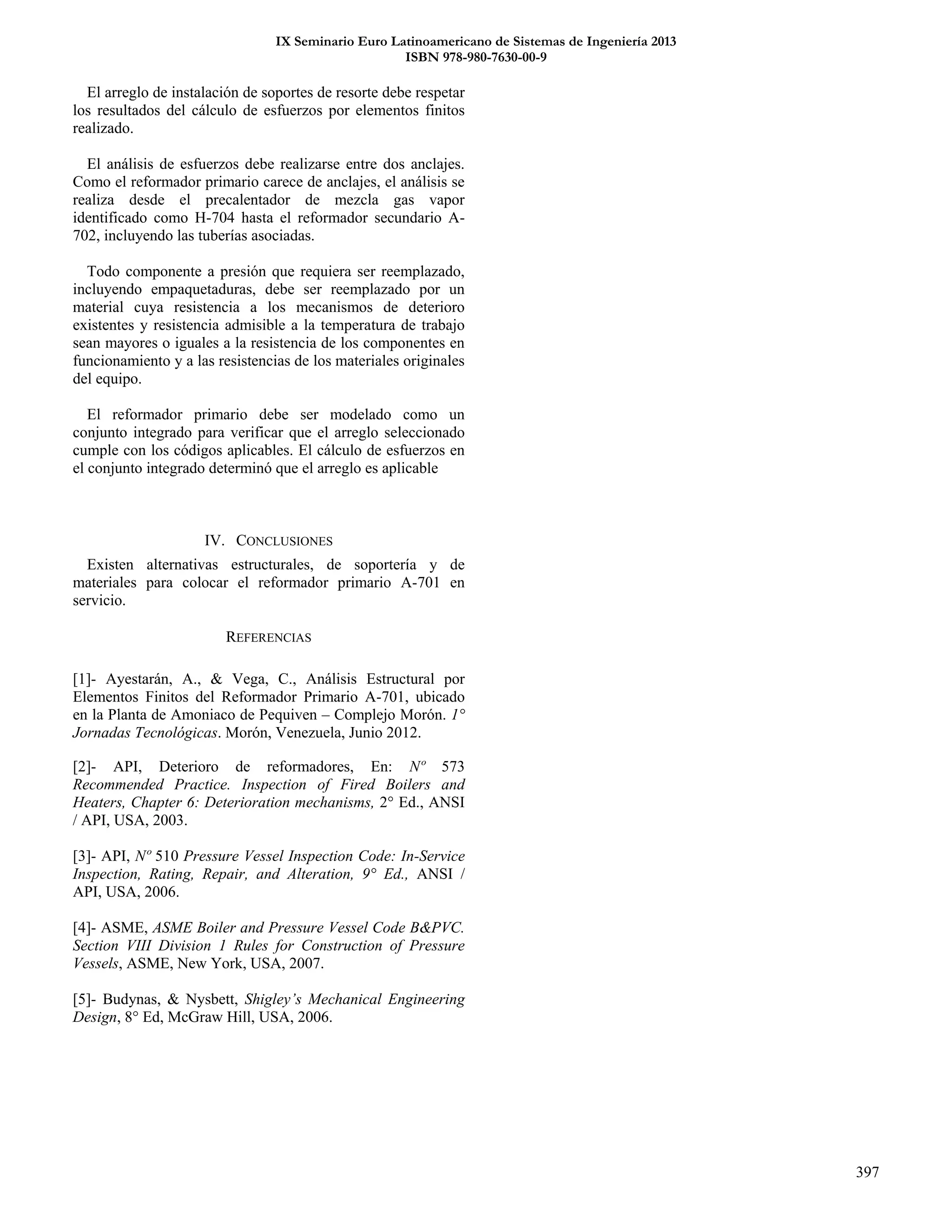 IX Seminario Euro Latinoamericano de Sistemas de Ingeniería 2013
ISBN 978-980-7630-00-9
397
El arreglo de instalación de soportes de resorte debe respetar
los resultados del cálculo de esfuerzos por elementos finitos
realizado.
El análisis de esfuerzos debe realizarse entre dos anclajes.
Como el reformador primario carece de anclajes, el análisis se
realiza desde el precalentador de mezcla gas vapor
identificado como H-704 hasta el reformador secundario A-
702, incluyendo las tuberías asociadas.
Todo componente a presión que requiera ser reemplazado,
incluyendo empaquetaduras, debe ser reemplazado por un
material cuya resistencia a los mecanismos de deterioro
existentes y resistencia admisible a la temperatura de trabajo
sean mayores o iguales a la resistencia de los componentes en
funcionamiento y a las resistencias de los materiales originales
del equipo.
El reformador primario debe ser modelado como un
conjunto integrado para verificar que el arreglo seleccionado
cumple con los códigos aplicables. El cálculo de esfuerzos en
el conjunto integrado determinó que el arreglo es aplicable
IV. CONCLUSIONES
Existen alternativas estructurales, de soportería y de
materiales para colocar el reformador primario A-701 en
servicio.
REFERENCIAS
[1]- Ayestarán, A., & Vega, C., Análisis Estructural por
Elementos Finitos del Reformador Primario A-701, ubicado
en la Planta de Amoniaco de Pequiven – Complejo Morón. 1°
Jornadas Tecnológicas. Morón, Venezuela, Junio 2012.
[2]- API, Deterioro de reformadores, En: Nº 573
Recommended Practice. Inspection of Fired Boilers and
Heaters, Chapter 6: Deterioration mechanisms, 2° Ed., ANSI
/ API, USA, 2003.
[3]- API, Nº 510 Pressure Vessel Inspection Code: In-Service
Inspection, Rating, Repair, and Alteration, 9° Ed., ANSI /
API, USA, 2006.
[4]- ASME, ASME Boiler and Pressure Vessel Code B&PVC.
Section VIII Division 1 Rules for Construction of Pressure
Vessels, ASME, New York, USA, 2007.
[5]- Budynas, & Nysbett, Shigley’s Mechanical Engineering
Design, 8° Ed, McGraw Hill, USA, 2006.
 