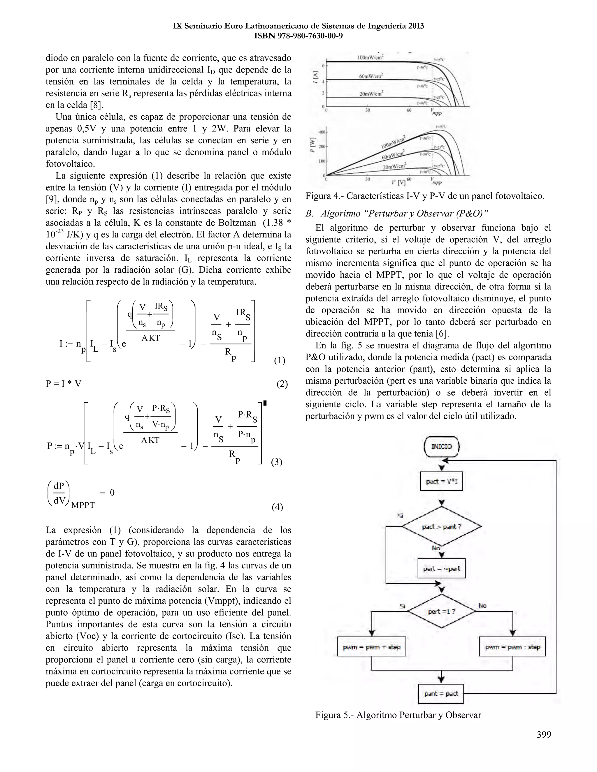 IX Seminario Euro Latinoamericano de Sistemas de Ingeniería 2013
ISBN 978-980-7630-00-9
399
diodo en paralelo con la fuente de corriente, que es atravesado
por una corriente interna unidireccional ID que depende de la
tensión en las terminales de la celda y la temperatura, la
resistencia en serie Rs representa las pérdidas eléctricas interna
en la celda [8].
Una única célula, es capaz de proporcionar una tensión de
apenas 0,5V y una potencia entre 1 y 2W. Para elevar la
potencia suministrada, las células se conectan en serie y en
paralelo, dando lugar a lo que se denomina panel o módulo
fotovoltaico.
La siguiente expresión (1) describe la relación que existe
entre la tensión (V) y la corriente (I) entregada por el módulo
[9], donde np y ns son las células conectadas en paralelo y en
serie; RP y RS las resistencias intrínsecas paralelo y serie
asociadas a la célula, K es la constante de Boltzman (1.38 *
10-23
J/K) y q es la carga del electrón. El factor A determina la
desviación de las características de una unión p-n ideal, e IS la
corriente inversa de saturación. IL representa la corriente
generada por la radiación solar (G). Dicha corriente exhibe
una relación respecto de la radiación y la temperatura.
(1)
P = I * V (2)
P n
p
V I
L
I
s
e
q
V
ns
P RS
V np







AKT
1










V
n
S
P R
S

P n
p


R
p














(3)
(4)
La expresión (1) (considerando la dependencia de los
parámetros con T y G), proporciona las curvas características
de I-V de un panel fotovoltaico, y su producto nos entrega la
potencia suministrada. Se muestra en la fig. 4 las curvas de un
panel determinado, así como la dependencia de las variables
con la temperatura y la radiación solar. En la curva se
representa el punto de máxima potencia (Vmppt), indicando el
punto óptimo de operación, para un uso eficiente del panel.
Puntos importantes de esta curva son la tensión a circuito
abierto (Voc) y la corriente de cortocircuito (Isc). La tensión
en circuito abierto representa la máxima tensión que
proporciona el panel a corriente cero (sin carga), la corriente
máxima en cortocircuito representa la máxima corriente que se
puede extraer del panel (carga en cortocircuito).
Figura 4.- Características I-V y P-V de un panel fotovoltaico.
B. Algoritmo “Perturbar y Observar (P&O)”
El algoritmo de perturbar y observar funciona bajo el
siguiente criterio, si el voltaje de operación V, del arreglo
fotovoltaico se perturba en cierta dirección y la potencia del
mismo incrementa significa que el punto de operación se ha
movido hacia el MPPT, por lo que el voltaje de operación
deberá perturbarse en la misma dirección, de otra forma si la
potencia extraída del arreglo fotovoltaico disminuye, el punto
de operación se ha movido en dirección opuesta de la
ubicación del MPPT, por lo tanto deberá ser perturbado en
dirección contraria a la que tenía [6].
En la fig. 5 se muestra el diagrama de flujo del algoritmo
P&O utilizado, donde la potencia medida (pact) es comparada
con la potencia anterior (pant), esto determina si aplica la
misma perturbación (pert es una variable binaria que indica la
dirección de la perturbación) o se deberá invertir en el
siguiente ciclo. La variable step representa el tamaño de la
perturbación y pwm es el valor del ciclo útil utilizado.
Figura 5.- Algoritmo Perturbar y Observar
I n
p
I
L
I
s
e
q
V
ns
IRS
np







AKT
1










V
n
S
IR
S
n
p

R
p














dP
dV





MPPT
0
 