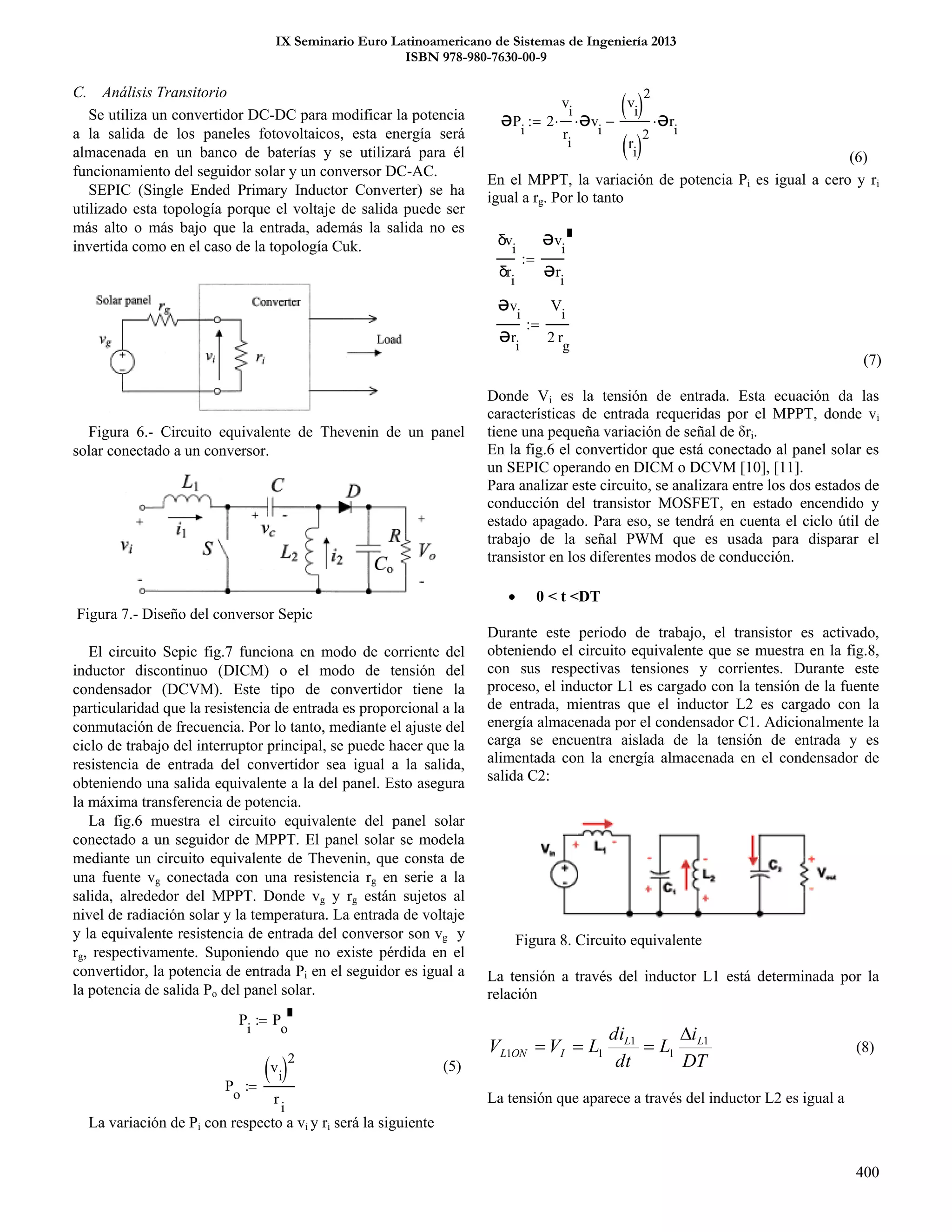 IX Seminario Euro Latinoamericano de Sistemas de Ingeniería 2013
ISBN 978-980-7630-00-9
400
P
o
v
i 2
r
i

P
i
P
o

C. Análisis Transitorio
Se utiliza un convertidor DC-DC para modificar la potencia
a la salida de los paneles fotovoltaicos, esta energía será
almacenada en un banco de baterías y se utilizará para él
funcionamiento del seguidor solar y un conversor DC-AC.
SEPIC (Single Ended Primary Inductor Converter) se ha
utilizado esta topología porque el voltaje de salida puede ser
más alto o más bajo que la entrada, además la salida no es
invertida como en el caso de la topología Cuk.
Figura 6.- Circuito equivalente de Thevenin de un panel
solar conectado a un conversor.
Figura 7.- Diseño del conversor Sepic
El circuito Sepic fig.7 funciona en modo de corriente del
inductor discontinuo (DICM) o el modo de tensión del
condensador (DCVM). Este tipo de convertidor tiene la
particularidad que la resistencia de entrada es proporcional a la
conmutación de frecuencia. Por lo tanto, mediante el ajuste del
ciclo de trabajo del interruptor principal, se puede hacer que la
resistencia de entrada del convertidor sea igual a la salida,
obteniendo una salida equivalente a la del panel. Esto asegura
la máxima transferencia de potencia.
La fig.6 muestra el circuito equivalente del panel solar
conectado a un seguidor de MPPT. El panel solar se modela
mediante un circuito equivalente de Thevenin, que consta de
una fuente vg conectada con una resistencia rg en serie a la
salida, alrededor del MPPT. Donde vg y rg están sujetos al
nivel de radiación solar y la temperatura. La entrada de voltaje
y la equivalente resistencia de entrada del conversor son vg y
rg, respectivamente. Suponiendo que no existe pérdida en el
convertidor, la potencia de entrada Pi en el seguidor es igual a
la potencia de salida Po del panel solar.
(5)
La variación de Pi con respecto a vi y ri será la siguiente
(6)
En el MPPT, la variación de potencia Pi es igual a cero y ri
igual a rg. Por lo tanto
(7)
Donde Vi es la tensión de entrada. Esta ecuación da las
características de entrada requeridas por el MPPT, donde vi
tiene una pequeña variación de señal de δri.
En la fig.6 el convertidor que está conectado al panel solar es
un SEPIC operando en DICM o DCVM [10], [11].
Para analizar este circuito, se analizara entre los dos estados de
conducción del transistor MOSFET, en estado encendido y
estado apagado. Para eso, se tendrá en cuenta el ciclo útil de
trabajo de la señal PWM que es usada para disparar el
transistor en los diferentes modos de conducción.
 0 < t <DT
Durante este periodo de trabajo, el transistor es activado,
obteniendo el circuito equivalente que se muestra en la fig.8,
con sus respectivas tensiones y corrientes. Durante este
proceso, el inductor L1 es cargado con la tensión de la fuente
de entrada, mientras que el inductor L2 es cargado con la
energía almacenada por el condensador C1. Adicionalmente la
carga se encuentra aislada de la tensión de entrada y es
alimentada con la energía almacenada en el condensador de
salida C2:
Figura 8. Circuito equivalente
La tensión a través del inductor L1 está determinada por la
relación
DT
i
L
dt
di
LVV LL
IONL
1
1
1
11

 (8)
La tensión que aparece a través del inductor L2 es igual a
ƏP
i
2
v
i
r
i
 Əv
i

v
i 
2
r
i 
2
Ər
i

δv
i
δr
i
Əv
i
Ər
i

Əv
i
Ər
i
V
i
2 r
g

 