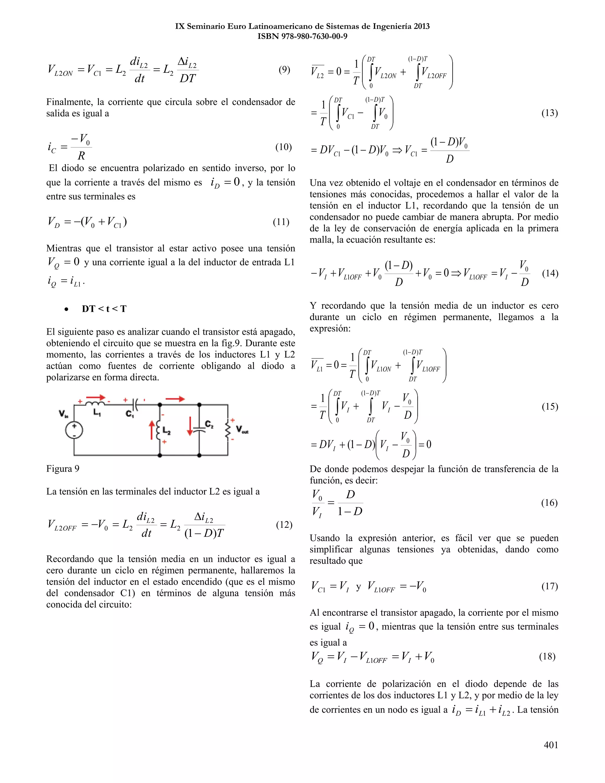 IX Seminario Euro Latinoamericano de Sistemas de Ingeniería 2013
ISBN 978-980-7630-00-9
401
DT
i
L
dt
di
LVV LL
CONL
2
2
2
212

 (9)
Finalmente, la corriente que circula sobre el condensador de
salida es igual a
R
V
iC
0
 (10)
El diodo se encuentra polarizado en sentido inverso, por lo
que la corriente a través del mismo es 0Di , y la tensión
entre sus terminales es
)( 10 CD VVV  (11)
Mientras que el transistor al estar activo posee una tensión
0QV y una corriente igual a la del inductor de entrada L1
1LQ ii  .
 DT < t < T
El siguiente paso es analizar cuando el transistor está apagado,
obteniendo el circuito que se muestra en la fig.9. Durante este
momento, las corrientes a través de los inductores L1 y L2
actúan como fuentes de corriente obligando al diodo a
polarizarse en forma directa.
Figura 9
La tensión en las terminales del inductor L2 es igual a
TD
i
L
dt
di
LVV LL
OFFL
)1(
2
2
2
202


 (12)
Recordando que la tensión media en un inductor es igual a
cero durante un ciclo en régimen permanente, hallaremos la
tensión del inductor en el estado encendido (que es el mismo
del condensador C1) en términos de alguna tensión más
conocida del circuito:
D
VD
VVDDV
VV
T
VV
T
V
CC
TD
DT
DT
C
TD
DT
OFFL
DT
ONLL
0
101
)1(
0
0
1
)1(
2
0
2
____
2
)1(
)1(
1
1
0
























(13)
Una vez obtenido el voltaje en el condensador en términos de
tensiones más conocidas, procedemos a hallar el valor de la
tensión en el inductor L1, recordando que la tensión de un
condensador no puede cambiar de manera abrupta. Por medio
de la ley de conservación de energía aplicada en la primera
malla, la ecuación resultante es:
D
V
VVV
D
D
VVV IOFFLOFFLI
0
1001 0
)1(


 (14)
Y recordando que la tensión media de un inductor es cero
durante un ciclo en régimen permanente, llegamos a la
expresión:
0)1(
1
1
0
0
)1(
0
0
)1(
1
0
1
____
1





























D
V
VDDV
D
V
VV
T
VV
T
V
II
TD
DT
I
DT
I
TD
DT
OFFL
DT
ONLL
(15)
De donde podemos despejar la función de transferencia de la
función, es decir:
D
D
V
V
I 

1
0
(16)
Usando la expresión anterior, es fácil ver que se pueden
simplificar algunas tensiones ya obtenidas, dando como
resultado que
IC VV 1 y 01 VV OFFL  (17)
Al encontrarse el transistor apagado, la corriente por el mismo
es igual 0Qi , mientras que la tensión entre sus terminales
es igual a
01 VVVVV IOFFLIQ  (18)
La corriente de polarización en el diodo depende de las
corrientes de los dos inductores L1 y L2, y por medio de la ley
de corrientes en un nodo es igual a 21 LLD iii  . La tensión
 