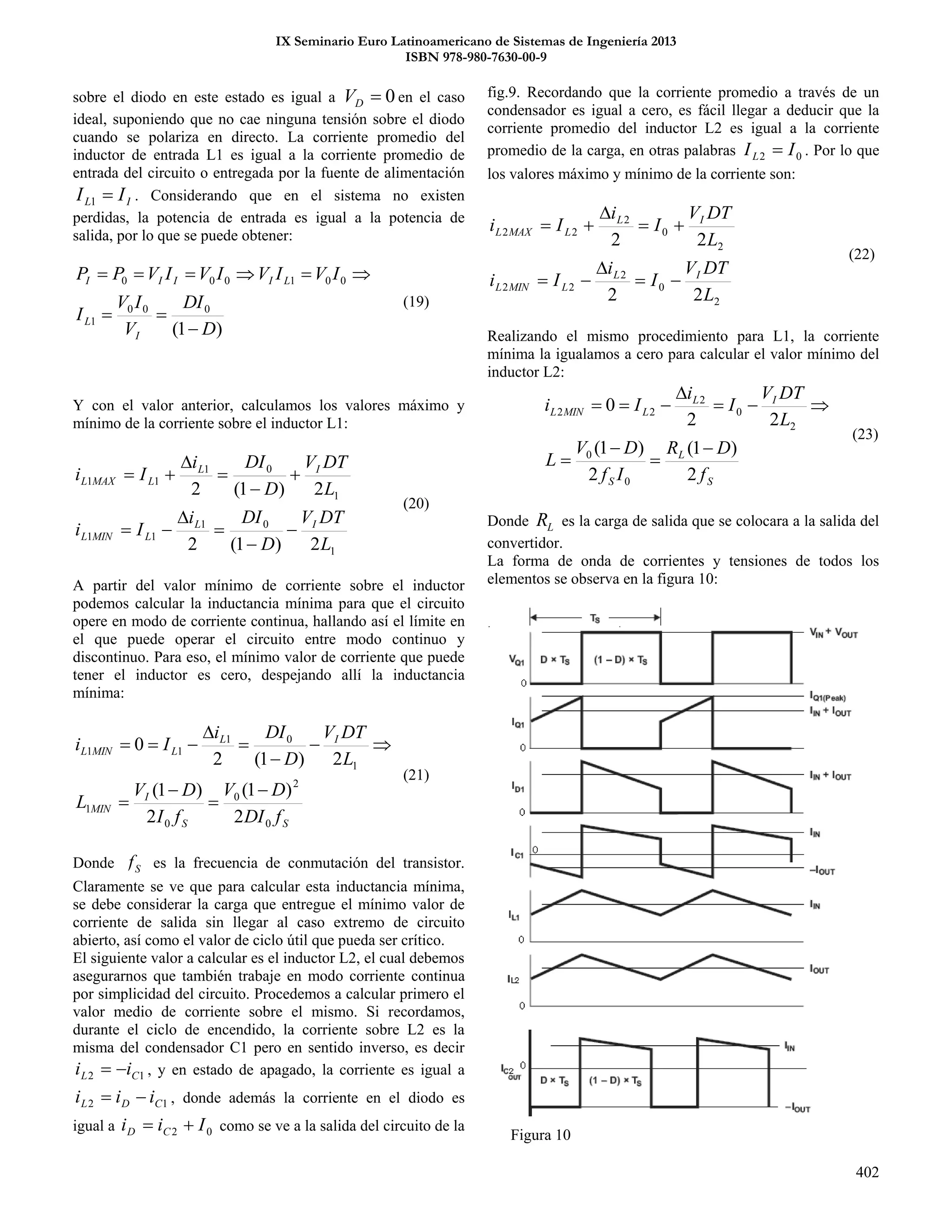 IX Seminario Euro Latinoamericano de Sistemas de Ingeniería 2013
ISBN 978-980-7630-00-9
402
sobre el diodo en este estado es igual a 0DV en el caso
ideal, suponiendo que no cae ninguna tensión sobre el diodo
cuando se polariza en directo. La corriente promedio del
inductor de entrada L1 es igual a la corriente promedio de
entrada del circuito o entregada por la fuente de alimentación
IL II 1 . Considerando que en el sistema no existen
perdidas, la potencia de entrada es igual a la potencia de
salida, por lo que se puede obtener:
)1(
000
1
001000
D
DI
V
IV
I
IVIVIVIVPP
I
L
LIIII



(19)
Y con el valor anterior, calculamos los valores máximo y
mínimo de la corriente sobre el inductor L1:
1
01
11
1
01
11
2)1(2
2)1(2
L
DTV
D
DIi
Ii
L
DTV
D
DIi
Ii
IL
LMINL
IL
LMAXL










(20)
A partir del valor mínimo de corriente sobre el inductor
podemos calcular la inductancia mínima para que el circuito
opere en modo de corriente continua, hallando así el límite en
el que puede operar el circuito entre modo continuo y
discontinuo. Para eso, el mínimo valor de corriente que puede
tener el inductor es cero, despejando allí la inductancia
mínima:
SS
I
MIN
IL
LMINL
fDI
DV
fI
DV
L
L
DTV
D
DIi
Ii
0
2
0
0
1
1
01
11
2
)1(
2
)1(
2)1(2
0









(21)
Donde Sf es la frecuencia de conmutación del transistor.
Claramente se ve que para calcular esta inductancia mínima,
se debe considerar la carga que entregue el mínimo valor de
corriente de salida sin llegar al caso extremo de circuito
abierto, así como el valor de ciclo útil que pueda ser crítico.
El siguiente valor a calcular es el inductor L2, el cual debemos
asegurarnos que también trabaje en modo corriente continua
por simplicidad del circuito. Procedemos a calcular primero el
valor medio de corriente sobre el mismo. Si recordamos,
durante el ciclo de encendido, la corriente sobre L2 es la
misma del condensador C1 pero en sentido inverso, es decir
12 CL ii  , y en estado de apagado, la corriente es igual a
12 CDL iii  , donde además la corriente en el diodo es
igual a 02 Iii CD  como se ve a la salida del circuito de la
fig.9. Recordando que la corriente promedio a través de un
condensador es igual a cero, es fácil llegar a deducir que la
corriente promedio del inductor L2 es igual a la corriente
promedio de la carga, en otras palabras 02 IIL  . Por lo que
los valores máximo y mínimo de la corriente son:
2
0
2
22
2
0
2
22
22
22
L
DTV
I
i
Ii
L
DTV
I
i
Ii
IL
LMINL
IL
LMAXL






(22)
Realizando el mismo procedimiento para L1, la corriente
mínima la igualamos a cero para calcular el valor mínimo del
inductor L2:
S
L
S
IL
LMINL
f
DR
If
DV
L
L
DTV
I
i
Ii
2
)1(
2
)1(
22
0
0
0
2
0
2
22







(23)
Donde LR es la carga de salida que se colocara a la salida del
convertidor.
La forma de onda de corrientes y tensiones de todos los
elementos se observa en la figura 10:
Figura 10
 