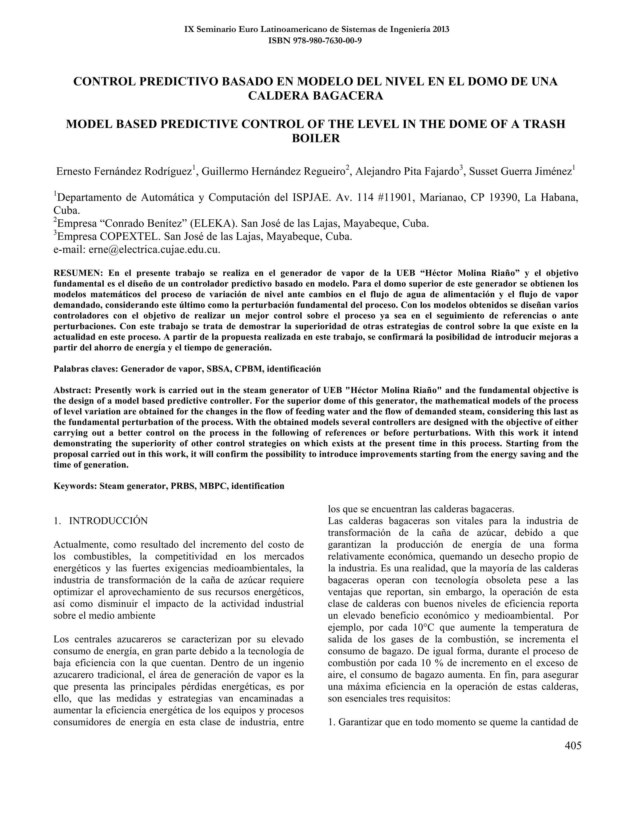 IX Seminario Euro Latinoamericano de Sistemas de Ingeniería 2013
ISBN 978-980-7630-00-9
405
CONTROL PREDICTIVO BASADO EN MODELO DEL NIVEL EN EL DOMO DE UNA
CALDERA BAGACERA
MODEL BASED PREDICTIVE CONTROL OF THE LEVEL IN THE DOME OF A TRASH
BOILER
Ernesto Fernández Rodríguez1
, Guillermo Hernández Regueiro2
, Alejandro Pita Fajardo3
, Susset Guerra Jiménez1
1
Departamento de Automática y Computación del ISPJAE. Av. 114 #11901, Marianao, CP 19390, La Habana,
Cuba.
2
Empresa “Conrado Benítez” (ELEKA). San José de las Lajas, Mayabeque, Cuba.
3
Empresa COPEXTEL. San José de las Lajas, Mayabeque, Cuba.
e-mail: erne@electrica.cujae.edu.cu.
RESUMEN: En el presente trabajo se realiza en el generador de vapor de la UEB “Héctor Molina Riaño” y el objetivo
fundamental es el diseño de un controlador predictivo basado en modelo. Para el domo superior de este generador se obtienen los
modelos matemáticos del proceso de variación de nivel ante cambios en el flujo de agua de alimentación y el flujo de vapor
demandado, considerando este último como la perturbación fundamental del proceso. Con los modelos obtenidos se diseñan varios
controladores con el objetivo de realizar un mejor control sobre el proceso ya sea en el seguimiento de referencias o ante
perturbaciones. Con este trabajo se trata de demostrar la superioridad de otras estrategias de control sobre la que existe en la
actualidad en este proceso. A partir de la propuesta realizada en este trabajo, se confirmará la posibilidad de introducir mejoras a
partir del ahorro de energía y el tiempo de generación.
Palabras claves: Generador de vapor, SBSA, CPBM, identificación
Abstract: Presently work is carried out in the steam generator of UEB "Héctor Molina Riaño" and the fundamental objective is
the design of a model based predictive controller. For the superior dome of this generator, the mathematical models of the process
of level variation are obtained for the changes in the flow of feeding water and the flow of demanded steam, considering this last as
the fundamental perturbation of the process. With the obtained models several controllers are designed with the objective of either
carrying out a better control on the process in the following of references or before perturbations. With this work it intend
demonstrating the superiority of other control strategies on which exists at the present time in this process. Starting from the
proposal carried out in this work, it will confirm the possibility to introduce improvements starting from the energy saving and the
time of generation.
Keywords: Steam generator, PRBS, MBPC, identification
1. INTRODUCCIÓN
Actualmente, como resultado del incremento del costo de
los combustibles, la competitividad en los mercados
energéticos y las fuertes exigencias medioambientales, la
industria de transformación de la caña de azúcar requiere
optimizar el aprovechamiento de sus recursos energéticos,
así como disminuir el impacto de la actividad industrial
sobre el medio ambiente
Los centrales azucareros se caracterizan por su elevado
consumo de energía, en gran parte debido a la tecnología de
baja eficiencia con la que cuentan. Dentro de un ingenio
azucarero tradicional, el área de generación de vapor es la
que presenta las principales pérdidas energéticas, es por
ello, que las medidas y estrategias van encaminadas a
aumentar la eficiencia energética de los equipos y procesos
consumidores de energía en esta clase de industria, entre
los que se encuentran las calderas bagaceras.
Las calderas bagaceras son vitales para la industria de
transformación de la caña de azúcar, debido a que
garantizan la producción de energía de una forma
relativamente económica, quemando un desecho propio de
la industria. Es una realidad, que la mayoría de las calderas
bagaceras operan con tecnología obsoleta pese a las
ventajas que reportan, sin embargo, la operación de esta
clase de calderas con buenos niveles de eficiencia reporta
un elevado beneficio económico y medioambiental. Por
ejemplo, por cada 10°C que aumente la temperatura de
salida de los gases de la combustión, se incrementa el
consumo de bagazo. De igual forma, durante el proceso de
combustión por cada 10 % de incremento en el exceso de
aire, el consumo de bagazo aumenta. En fin, para asegurar
una máxima eficiencia en la operación de estas calderas,
son esenciales tres requisitos:
1. Garantizar que en todo momento se queme la cantidad de
 