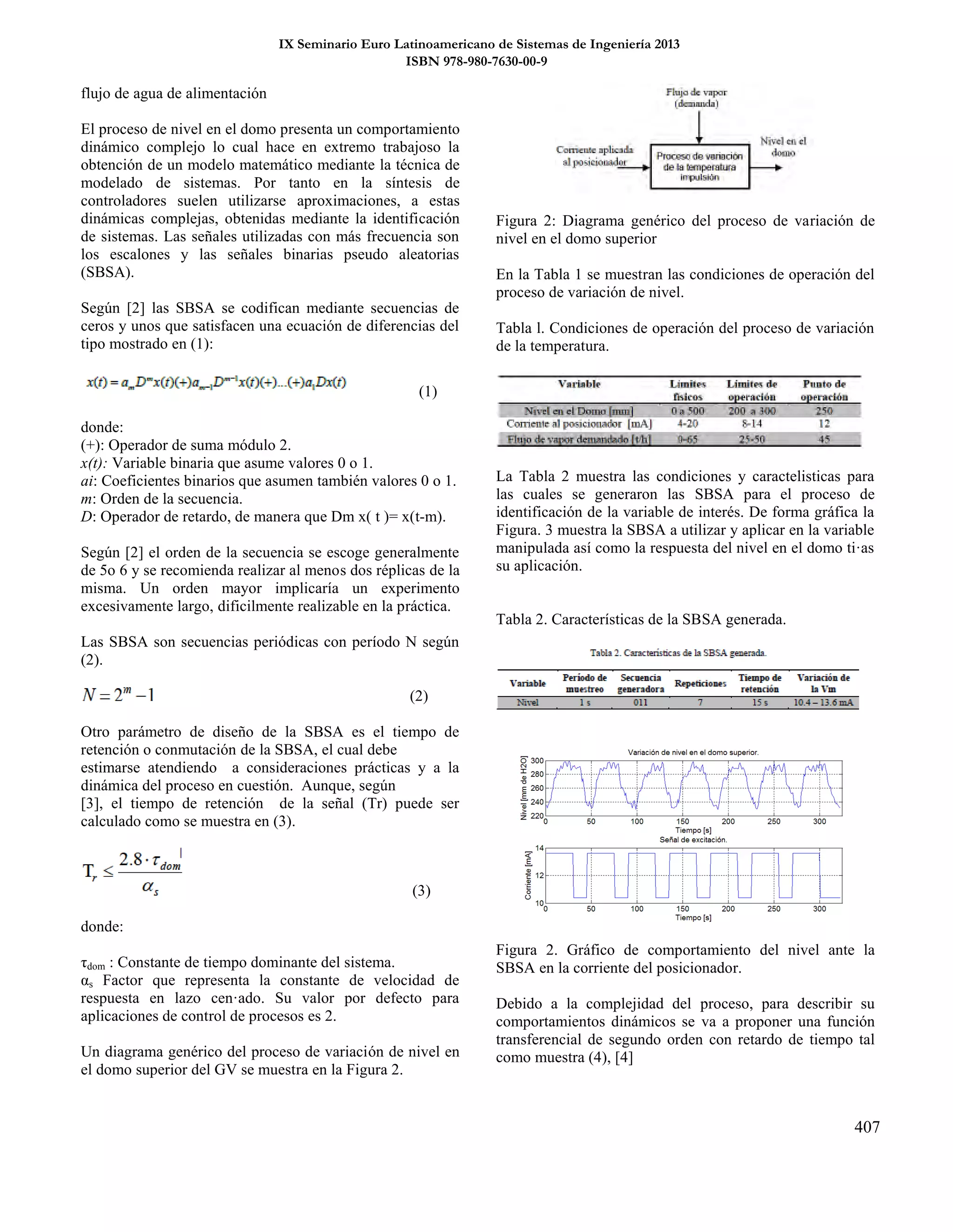 IX Seminario Euro Latinoamericano de Sistemas de Ingeniería 2013
ISBN 978-980-7630-00-9
407
flujo de agua de alimentación
El proceso de nivel en el domo presenta un comportamiento
dinámico complejo lo cual hace en extremo trabajoso la
obtención de un modelo matemático mediante la técnica de
modelado de sistemas. Por tanto en la síntesis de
controladores suelen utilizarse aproximaciones, a estas
dinámicas complejas, obtenidas mediante la identificación
de sistemas. Las señales utilizadas con más frecuencia son
los escalones y las señales binarias pseudo aleatorias
(SBSA).
Según [2] las SBSA se codifican mediante secuencias de
ceros y unos que satisfacen una ecuación de diferencias del
tipo mostrado en (1):
(1)
donde:
(+): Operador de suma módulo 2.
x(t): Variable binaria que asume valores 0 o 1.
ai: Coeficientes binarios que asumen también valores 0 o 1.
m: Orden de la secuencia.
D: Operador de retardo, de manera que Dm x( t )= x(t-m).
Según [2] el orden de la secuencia se escoge generalmente
de 5o 6 y se recomienda realizar al menos dos réplicas de la
misma. Un orden mayor implicaría un experimento
excesivamente largo, dificilmente realizable en la práctica.
Las SBSA son secuencias periódicas con período N según
(2).
(2)
Otro parámetro de diseño de la SBSA es el tiempo de
retención o conmutación de la SBSA, el cual debe
estimarse atendiendo a consideraciones prácticas y a la
dinámica del proceso en cuestión. Aunque, según
[3], el tiempo de retención de la señal (Tr) puede ser
calculado como se muestra en (3).
(3)
donde:
τdom : Constante de tiempo dominante del sistema.
αs Factor que representa la constante de velocidad de
respuesta en lazo cen·ado. Su valor por defecto para
aplicaciones de control de procesos es 2.
Un diagrama genérico del proceso de variación de nivel en
el domo superior del GV se muestra en la Figura 2.
Figura 2: Diagrama genérico del proceso de variación de
nivel en el domo superior
En la Tabla 1 se muestran las condiciones de operación del
proceso de variación de nivel.
Tabla l. Condiciones de operación del proceso de variación
de la temperatura.
La Tabla 2 muestra las condiciones y caractelisticas para
las cuales se generaron las SBSA para el proceso de
identificación de la variable de interés. De forma gráfica la
Figura. 3 muestra la SBSA a utilizar y aplicar en la variable
manipulada así como la respuesta del nivel en el domo ti·as
su aplicación.
Tabla 2. Características de la SBSA generada.
Figura 2. Gráfico de comportamiento del nivel ante la
SBSA en la corriente del posicionador.
Debido a la complejidad del proceso, para describir su
comportamientos dinámicos se va a proponer una función
transferencial de segundo orden con retardo de tiempo tal
como muestra (4), [4]
 
