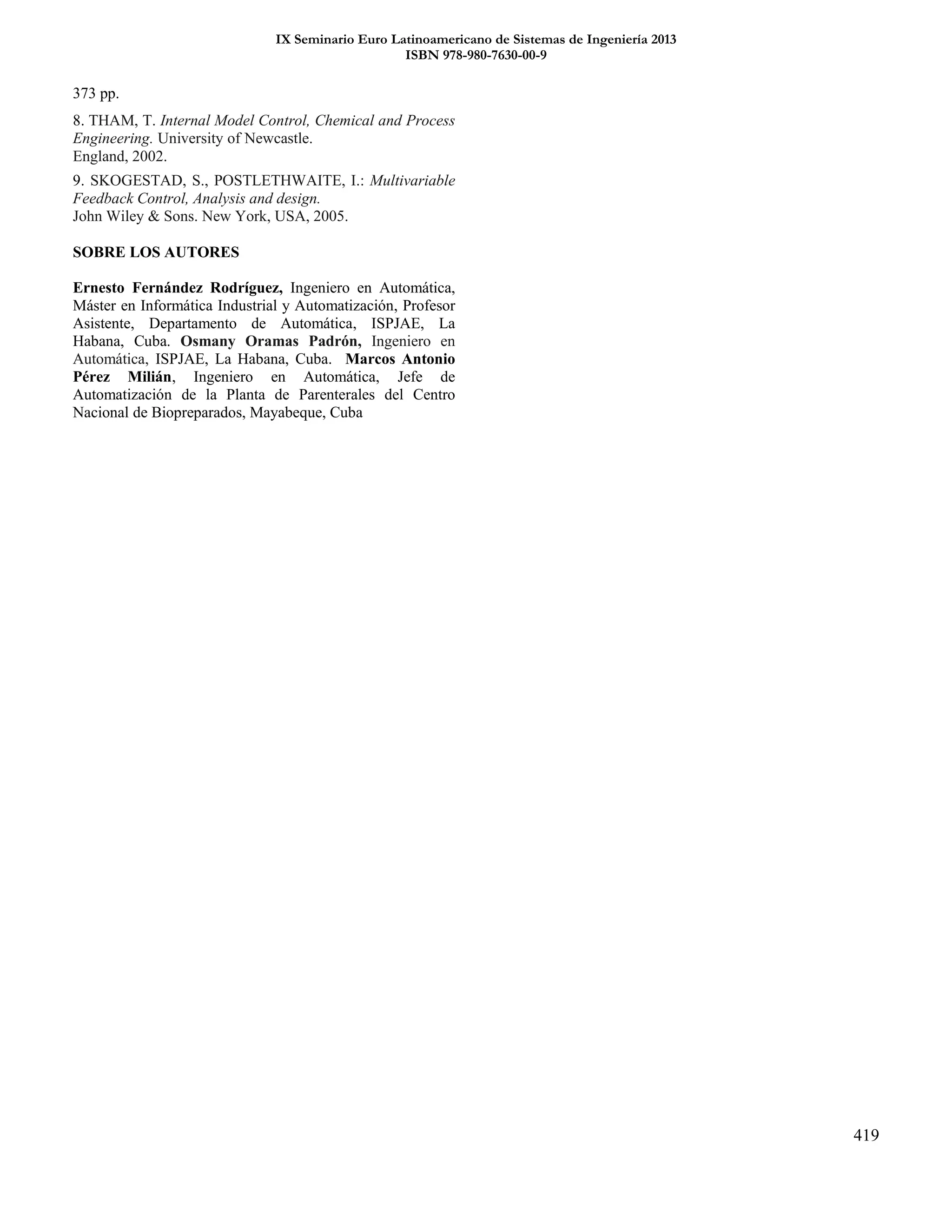 IX Seminario Euro Latinoamericano de Sistemas de Ingeniería 2013
ISBN 978-980-7630-00-9
419
373 pp.
8. THAM, T. Internal Model Control, Chemical and Process
Engineering. University of Newcastle.
England, 2002.
9. SKOGESTAD, S., POSTLETHWAITE, I.: Multivariable
Feedback Control, Analysis and design.
John Wiley & Sons. New York, USA, 2005.
SOBRE LOS AUTORES
Ernesto Fernández Rodríguez, Ingeniero en Automática,
Máster en Informática Industrial y Automatización, Profesor
Asistente, Departamento de Automática, ISPJAE, La
Habana, Cuba. Osmany Oramas Padrón, Ingeniero en
Automática, ISPJAE, La Habana, Cuba. Marcos Antonio
Pérez Milián, Ingeniero en Automática, Jefe de
Automatización de la Planta de Parenterales del Centro
Nacional de Biopreparados, Mayabeque, Cuba
 