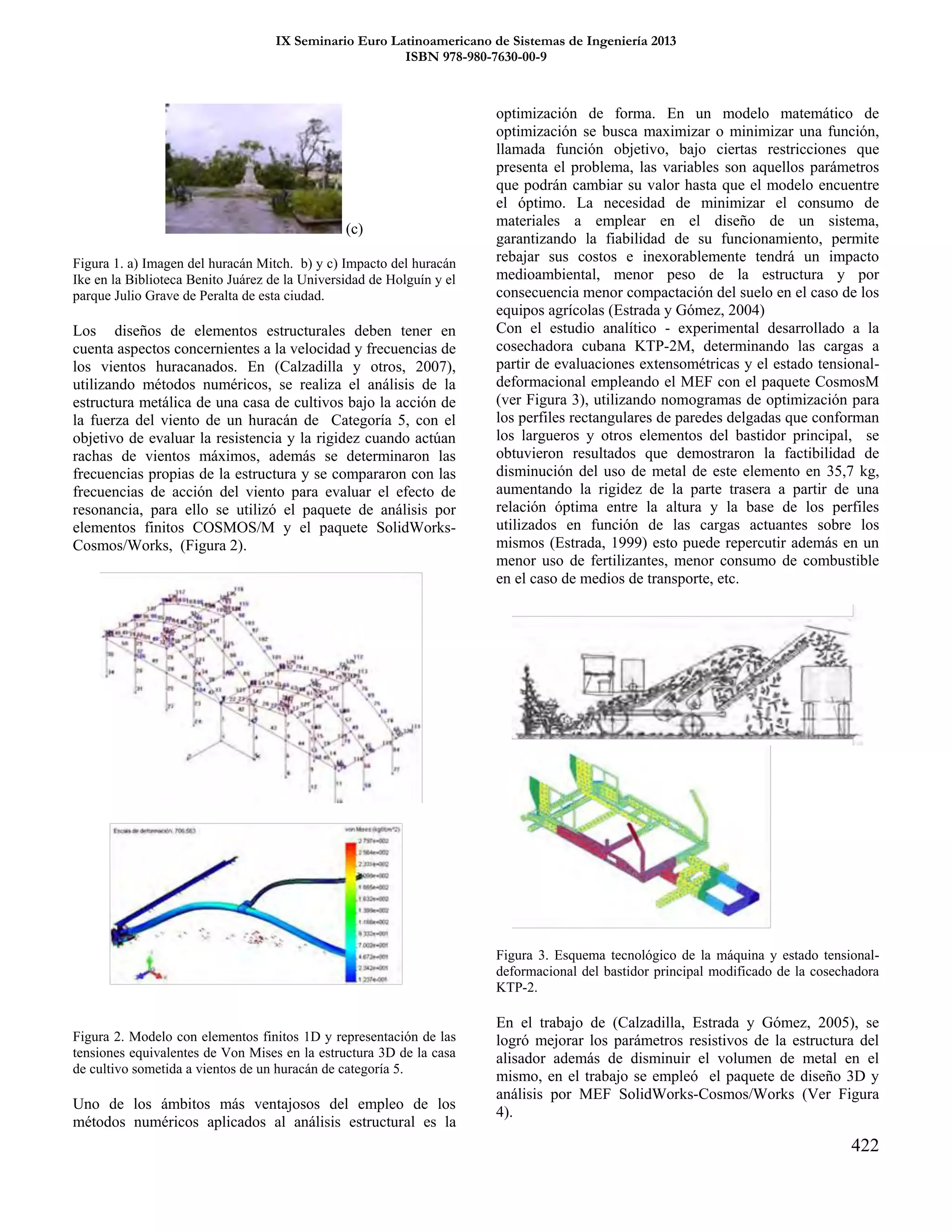 IX Seminario Euro Latinoamericano de Sistemas de Ingeniería 2013
ISBN 978-980-7630-00-9
422
(c)
Figura 1. a) Imagen del huracán Mitch. b) y c) Impacto del huracán
Ike en la Biblioteca Benito Juárez de la Universidad de Holguín y el
parque Julio Grave de Peralta de esta ciudad.
Los diseños de elementos estructurales deben tener en
cuenta aspectos concernientes a la velocidad y frecuencias de
los vientos huracanados. En (Calzadilla y otros, 2007),
utilizando métodos numéricos, se realiza el análisis de la
estructura metálica de una casa de cultivos bajo la acción de
la fuerza del viento de un huracán de Categoría 5, con el
objetivo de evaluar la resistencia y la rigidez cuando actúan
rachas de vientos máximos, además se determinaron las
frecuencias propias de la estructura y se compararon con las
frecuencias de acción del viento para evaluar el efecto de
resonancia, para ello se utilizó el paquete de análisis por
elementos finitos COSMOS/M y el paquete SolidWorks-
Cosmos/Works, (Figura 2).
Figura 2. Modelo con elementos finitos 1D y representación de las
tensiones equivalentes de Von Mises en la estructura 3D de la casa
de cultivo sometida a vientos de un huracán de categoría 5.
Uno de los ámbitos más ventajosos del empleo de los
métodos numéricos aplicados al análisis estructural es la
optimización de forma. En un modelo matemático de
optimización se busca maximizar o minimizar una función,
llamada función objetivo, bajo ciertas restricciones que
presenta el problema, las variables son aquellos parámetros
que podrán cambiar su valor hasta que el modelo encuentre
el óptimo. La necesidad de minimizar el consumo de
materiales a emplear en el diseño de un sistema,
garantizando la fiabilidad de su funcionamiento, permite
rebajar sus costos e inexorablemente tendrá un impacto
medioambiental, menor peso de la estructura y por
consecuencia menor compactación del suelo en el caso de los
equipos agrícolas (Estrada y Gómez, 2004)
Con el estudio analítico - experimental desarrollado a la
cosechadora cubana KTP-2M, determinando las cargas a
partir de evaluaciones extensométricas y el estado tensional-
deformacional empleando el MEF con el paquete CosmosM
(ver Figura 3), utilizando nomogramas de optimización para
los perfiles rectangulares de paredes delgadas que conforman
los largueros y otros elementos del bastidor principal, se
obtuvieron resultados que demostraron la factibilidad de
disminución del uso de metal de este elemento en 35,7 kg,
aumentando la rigidez de la parte trasera a partir de una
relación óptima entre la altura y la base de los perfiles
utilizados en función de las cargas actuantes sobre los
mismos (Estrada, 1999) esto puede repercutir además en un
menor uso de fertilizantes, menor consumo de combustible
en el caso de medios de transporte, etc.
Figura 3. Esquema tecnológico de la máquina y estado tensional-
deformacional del bastidor principal modificado de la cosechadora
KTP-2.
En el trabajo de (Calzadilla, Estrada y Gómez, 2005), se
logró mejorar los parámetros resistivos de la estructura del
alisador además de disminuir el volumen de metal en el
mismo, en el trabajo se empleó el paquete de diseño 3D y
análisis por MEF SolidWorks-Cosmos/Works (Ver Figura
4).
 