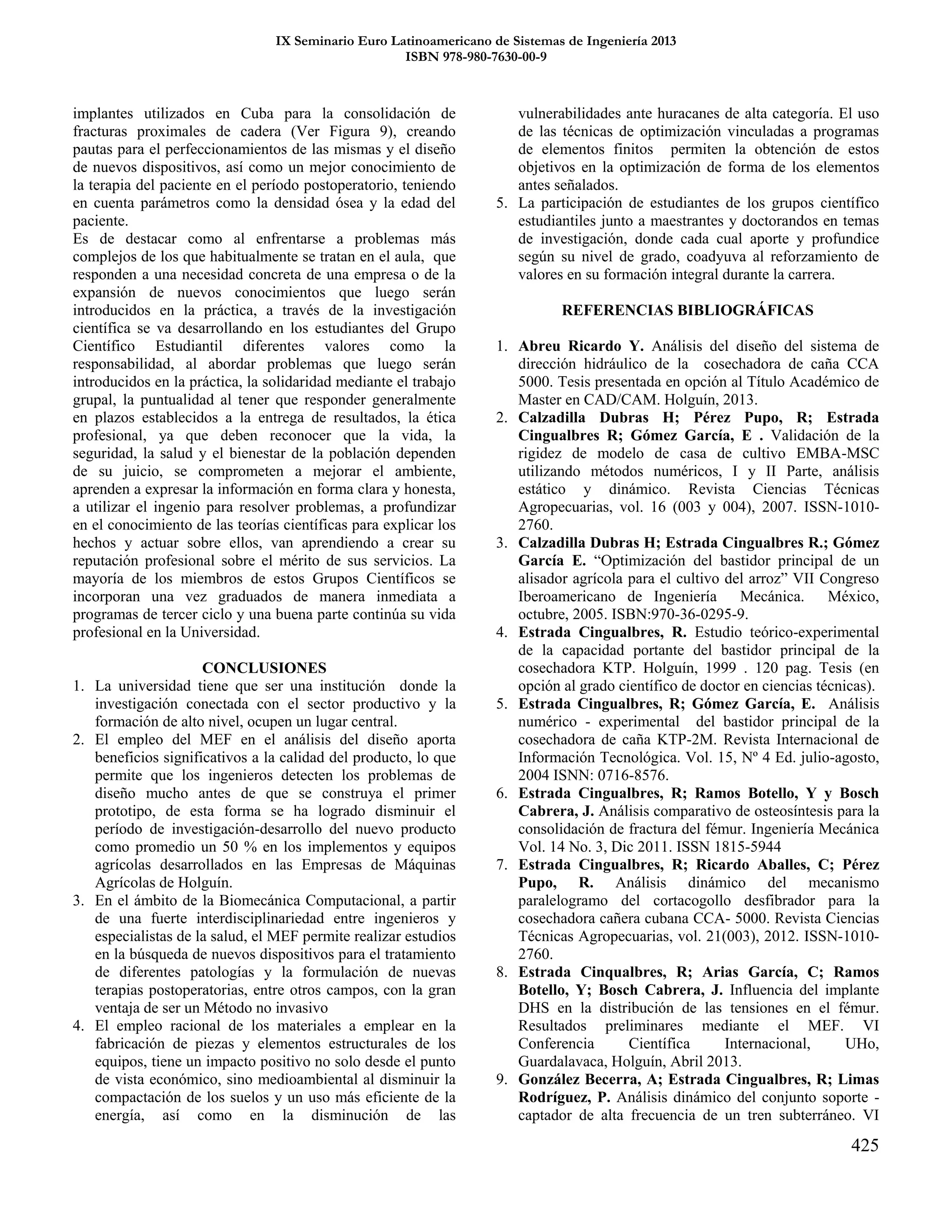 IX Seminario Euro Latinoamericano de Sistemas de Ingeniería 2013
ISBN 978-980-7630-00-9
425
implantes utilizados en Cuba para la consolidación de
fracturas proximales de cadera (Ver Figura 9), creando
pautas para el perfeccionamientos de las mismas y el diseño
de nuevos dispositivos, así como un mejor conocimiento de
la terapia del paciente en el período postoperatorio, teniendo
en cuenta parámetros como la densidad ósea y la edad del
paciente.
Es de destacar como al enfrentarse a problemas más
complejos de los que habitualmente se tratan en el aula, que
responden a una necesidad concreta de una empresa o de la
expansión de nuevos conocimientos que luego serán
introducidos en la práctica, a través de la investigación
científica se va desarrollando en los estudiantes del Grupo
Científico Estudiantil diferentes valores como la
responsabilidad, al abordar problemas que luego serán
introducidos en la práctica, la solidaridad mediante el trabajo
grupal, la puntualidad al tener que responder generalmente
en plazos establecidos a la entrega de resultados, la ética
profesional, ya que deben reconocer que la vida, la
seguridad, la salud y el bienestar de la población dependen
de su juicio, se comprometen a mejorar el ambiente,
aprenden a expresar la información en forma clara y honesta,
a utilizar el ingenio para resolver problemas, a profundizar
en el conocimiento de las teorías científicas para explicar los
hechos y actuar sobre ellos, van aprendiendo a crear su
reputación profesional sobre el mérito de sus servicios. La
mayoría de los miembros de estos Grupos Científicos se
incorporan una vez graduados de manera inmediata a
programas de tercer ciclo y una buena parte continúa su vida
profesional en la Universidad.
CONCLUSIONES
1. La universidad tiene que ser una institución donde la
investigación conectada con el sector productivo y la
formación de alto nivel, ocupen un lugar central.
2. El empleo del MEF en el análisis del diseño aporta
beneficios significativos a la calidad del producto, lo que
permite que los ingenieros detecten los problemas de
diseño mucho antes de que se construya el primer
prototipo, de esta forma se ha logrado disminuir el
período de investigación-desarrollo del nuevo producto
como promedio un 50 % en los implementos y equipos
agrícolas desarrollados en las Empresas de Máquinas
Agrícolas de Holguín.
3. En el ámbito de la Biomecánica Computacional, a partir
de una fuerte interdisciplinariedad entre ingenieros y
especialistas de la salud, el MEF permite realizar estudios
en la búsqueda de nuevos dispositivos para el tratamiento
de diferentes patologías y la formulación de nuevas
terapias postoperatorias, entre otros campos, con la gran
ventaja de ser un Método no invasivo
4. El empleo racional de los materiales a emplear en la
fabricación de piezas y elementos estructurales de los
equipos, tiene un impacto positivo no solo desde el punto
de vista económico, sino medioambiental al disminuir la
compactación de los suelos y un uso más eficiente de la
energía, así como en la disminución de las
vulnerabilidades ante huracanes de alta categoría. El uso
de las técnicas de optimización vinculadas a programas
de elementos finitos permiten la obtención de estos
objetivos en la optimización de forma de los elementos
antes señalados.
5. La participación de estudiantes de los grupos científico
estudiantiles junto a maestrantes y doctorandos en temas
de investigación, donde cada cual aporte y profundice
según su nivel de grado, coadyuva al reforzamiento de
valores en su formación integral durante la carrera.
REFERENCIAS BIBLIOGRÁFICAS
1. Abreu Ricardo Y. Análisis del diseño del sistema de
dirección hidráulico de la cosechadora de caña CCA
5000. Tesis presentada en opción al Título Académico de
Master en CAD/CAM. Holguín, 2013.
2. Calzadilla Dubras H; Pérez Pupo, R; Estrada
Cingualbres R; Gómez García, E . Validación de la
rigidez de modelo de casa de cultivo EMBA-MSC
utilizando métodos numéricos, I y II Parte, análisis
estático y dinámico. Revista Ciencias Técnicas
Agropecuarias, vol. 16 (003 y 004), 2007. ISSN-1010-
2760.
3. Calzadilla Dubras H; Estrada Cingualbres R.; Gómez
García E. “Optimización del bastidor principal de un
alisador agrícola para el cultivo del arroz” VII Congreso
Iberoamericano de Ingeniería Mecánica. México,
octubre, 2005. ISBN:970-36-0295-9.
4. Estrada Cingualbres, R. Estudio teórico-experimental
de la capacidad portante del bastidor principal de la
cosechadora KTP. Holguín, 1999 . 120 pag. Tesis (en
opción al grado científico de doctor en ciencias técnicas).
5. Estrada Cingualbres, R; Gómez García, E. Análisis
numérico - experimental del bastidor principal de la
cosechadora de caña KTP-2M. Revista Internacional de
Información Tecnológica. Vol. 15, Nº 4 Ed. julio-agosto,
2004 ISNN: 0716-8576.
6. Estrada Cingualbres, R; Ramos Botello, Y y Bosch
Cabrera, J. Análisis comparativo de osteosíntesis para la
consolidación de fractura del fémur. Ingeniería Mecánica
Vol. 14 No. 3, Dic 2011. ISSN 1815-5944
7. Estrada Cingualbres, R; Ricardo Aballes, C; Pérez
Pupo, R. Análisis dinámico del mecanismo
paralelogramo del cortacogollo desfibrador para la
cosechadora cañera cubana CCA- 5000. Revista Ciencias
Técnicas Agropecuarias, vol. 21(003), 2012. ISSN-1010-
2760.
8. Estrada Cinqualbres, R; Arias García, C; Ramos
Botello, Y; Bosch Cabrera, J. Influencia del implante
DHS en la distribución de las tensiones en el fémur.
Resultados preliminares mediante el MEF. VI
Conferencia Científica Internacional, UHo,
Guardalavaca, Holguín, Abril 2013.
9. González Becerra, A; Estrada Cingualbres, R; Limas
Rodríguez, P. Análisis dinámico del conjunto soporte -
captador de alta frecuencia de un tren subterráneo. VI
 