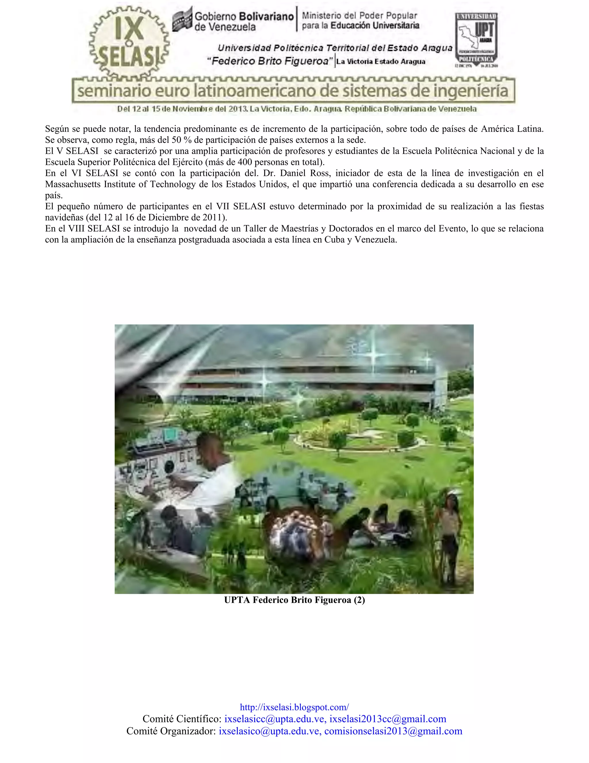 http://ixselasi.blogspot.com/
Comité Científico: ixselasicc@upta.edu.ve, ixselasi2013cc@gmail.com
Comité Organizador: ixselasico@upta.edu.ve, comisionselasi2013@gmail.com
Según se puede notar, la tendencia predominante es de incremento de la participación, sobre todo de países de América Latina.
Se observa, como regla, más del 50 % de participación de países externos a la sede.
El V SELASI se caracterizó por una amplia participación de profesores y estudiantes de la Escuela Politécnica Nacional y de la
Escuela Superior Politécnica del Ejército (más de 400 personas en total).
En el VI SELASI se contó con la participación del. Dr. Daniel Ross, iniciador de esta de la línea de investigación en el
Massachusetts Institute of Technology de los Estados Unidos, el que impartió una conferencia dedicada a su desarrollo en ese
país.
El pequeño número de participantes en el VII SELASI estuvo determinado por la proximidad de su realización a las fiestas
navideñas (del 12 al 16 de Diciembre de 2011).
En el VIII SELASI se introdujo la novedad de un Taller de Maestrías y Doctorados en el marco del Evento, lo que se relaciona
con la ampliación de la enseñanza postgraduada asociada a esta línea en Cuba y Venezuela.
UPTA Federico Brito Figueroa (2)
 