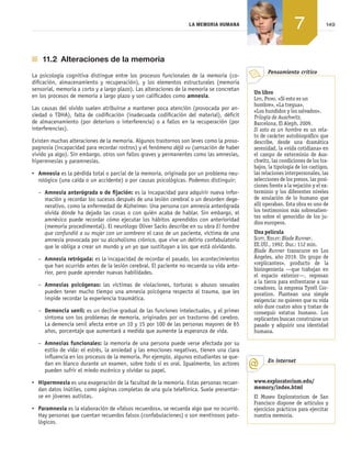 149LA MEMORIA HUMANA
7
  11.2  Alteraciones de la memoria
La psicología cognitiva distingue entre los procesos funcionales de la memoria (co­
dificación, almacenamiento y recuperación), y los elementos estructurales (memoria
sensorial, memoria a corto y a largo plazo). Las alteraciones de la memoria se concretan
en los procesos de memoria a largo plazo y son calificados como amnesia.
Las causas del olvido suelen atribuirse a mantener poca atención (provocada por an­
siedad o TDHA), falta de codificación (inadecuada codificación del material), déficit
de almacenamiento (por deterioro o interferencia) o a fallos en la recuperación (por
interferencias).
Existen muchas alteraciones de la memoria. Algunos trastornos son leves como la proso­
pagnosia (incapacidad para recordar rostros) y el fenómeno déjà vu (sensación de haber
vivido ya algo). Sin embargo, otros son fallos graves y permanentes como las amnesias,
hipermnesias y paramnesias.
•	 Amnesia es la pérdida total o parcial de la memoria, originada por un problema neu­
rológico (una caída o un accidente) o por causas psicológicas. Podemos distinguir:
–	 Amnesia anterógrada o de fijación: es la incapacidad para adquirir nueva infor­
mación y recordar los sucesos después de una lesión cerebral o un desorden dege­
nerativo, como la enfermedad de Alzheimer. Una persona con amnesia anterógrada
olvida dónde ha dejado las cosas o con quién acaba de hablar. Sin embargo, el
amnésico puede recordar cómo ejecutar los hábitos aprendidos con anterioridad
(memoria procedimental). El neurólogo Oliver Sacks describe en su obra El hombre
que confundió a su mujer con un sombrero el caso de un paciente, víctima de una
amnesia provocada por su alcoholismo crónico, que vive un delirio confabulatorio
que le obliga a crear un mundo y un yo que sustituyan a los que está olvidando.
–	 Amnesia retrógada: es la incapacidad de recordar el pasado, los acontecimientos
que han ocurrido antes de la lesión cerebral. El paciente no recuerda su vida ante­
rior, pero puede aprender nuevas habilidades.
–	 Amnesias psicógenas: las víctimas de violaciones, torturas o abusos sexuales
pueden tener mucho tiempo una amnesia psicógena respecto al trauma, que les
impide recordar la experiencia traumática.
–	 Demencia senil: es un declive gradual de las funciones intelectuales, y el primer
síntoma son los problemas de memoria, originados por un trastorno del cerebro.
La demencia senil afecta entre un 10 y 15 por 100 de las personas mayores de 65
años, porcentaje que aumentará a medida que aumente la esperanza de vida.
–	 Amnesias funcionales: la memoria de una persona puede verse afectada por su
estilo de vida: el estrés, la ansiedad y las emociones negativas, tienen una clara
influencia en los procesos de la memoria. Por ejemplo, algunos estudiantes se que­
dan en blanco durante un examen, sobre todo si es oral. Igualmente, los actores
pueden sufrir el miedo escénico y olvidar su papel.
•	 Hipermnesia es una exageración de la facultad de la memoria. Estas personas recuer­
dan datos inútiles, como páginas completas de una guía telefónica. Suele presentar­
se en jóvenes autistas.
•	 Paramnesia es la elaboración de «falsos recuerdos», se recuerda algo que no ocurrió.
Hay personas que cuentan recuerdos falsos (confabulaciones) o son mentirosos pato­
lógicos.
Un libro
Levi, Primo. «Si esto es un
hombre», «La tregua»,
«Los hundidos y los salvados».
Trilogía de Auschwitz,
Barcelona, El Aleph, 2009.
Si esto es un hombre es un rela-
to de carácter autobiográfico que
describe, desde una dramática
serenidad, la «vida cotidiana» en
el campo de exterminio de Aus-
chwitz, las condiciones de los tra-
bajos, la tipología de los castigos,
las relaciones interpersonales, las
selecciones de los presos, las posi-
ciones frente a la vejación y el ex-
terminio y los diferentes niveles
de anulación de lo humano que
allí operaban. Esta obra es uno de
los testimonios más sobresalien-
tes sobre el genocidio de los ju-
díos europeos.
Una película
Scott, Ridley: Blade Runner.
EE.UU., 1992. Dur.: 112 min.
Blade Runner transcurre en Los
Ángeles, año 2019. Un grupo de
«replicantes», producto de la
bioingeniería —que trabajan en
el espacio exterior—, regresan
a la tierra para enfrentarse a sus
creadores, la empresa Tyrell Cor-
poration. Plantean una simple
exigencia: no quieren que su vida
solo dure cuatro años y tratan de
conseguir estatus humano. Los
replicantes buscan construirse un
pasado y adquirir una identidad
humana.
Pensamiento crítico
www.exploratorium.edu/
memory/index.html
El Museo Exploratorium de San
Francisco dispone de artículos y
ejercicios prácticos para ejercitar
nuestra memoria.
En internet
133-152_Ud07_PSICO.indd 149 24/11/11 10:42
 