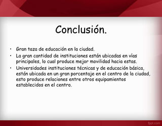 Conclusión.
• Gran taza de educación en la ciudad.
• La gran cantidad de instituciones están ubicadas en vías
principales, lo cual produce mejor movilidad hacia estas.
• Universidades instituciones técnicas y de educación básica,
están ubicada en un gran porcentaje en el centro de la ciudad,
esto produce relaciones entre otros equipamientos
establecidos en el centro.
 