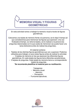 En esta actividad vamos a trabajar la memoria visual a través de figuras
geométricas.
Colocamos una tarjeta de memoria frente a la persona y se le deja X tiempo (el
que consideremos) para memorizar las figuras que aparecen. Una vez
finalizado el tiempo, se retira la tarjeta y se le realizan a la persona las
preguntas relacionadas con lo que acaba de memorizar (se puede hacer una
tarea distractora antes de realizar las preguntas).
El material contiene:
- Tarjetas de las distintas figuras geométricas que van a aparecer. Podemos
utilizarlas para trabajar un poco estas figuras antes de realizar la actividad.
- 3 tarjetas de memoria en las que aparecen las diferentes figuras
geométricas. En cada tarjeta las figuras tiene diferentes características.
- 3 tarjetas de preguntas. Cada tarjeta de memoria tiene su correspondiente
tarjeta de preguntas.
*Se recomienda plastificar el material para su reutilización.
Trabajamos:
- Memoria visual.
- Atención.
- Percepción.
- Funciones ejecutivas.
MEMORIA VISUAL Y FIGURAS
GEOMÉTRICAS
@psicocortex
 