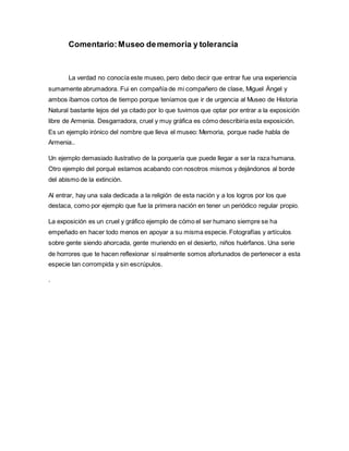 Comentario:Museo dememoria y tolerancia
La verdad no conocía este museo, pero debo decir que entrar fue una experiencia
sumamente abrumadora. Fui en compañía de mi compañero de clase, Miguel Ángel y
ambos íbamos cortos de tiempo porque teníamos que ir de urgencia al Museo de Historia
Natural bastante lejos del ya citado por lo que tuvimos que optar por entrar a la exposición
libre de Armenia. Desgarradora, cruel y muy gráfica es cómo describiría esta exposición.
Es un ejemplo irónico del nombre que lleva el museo: Memoria, porque nadie habla de
Armenia..
Un ejemplo demasiado ilustrativo de la porquería que puede llegar a ser la raza humana.
Otro ejemplo del porqué estamos acabando con nosotros mismos y dejándonos al borde
del abismo de la extinción.
Al entrar, hay una sala dedicada a la religión de esta nación y a los logros por los que
destaca, como por ejemplo que fue la primera nación en tener un periódico regular propio.
La exposición es un cruel y gráfico ejemplo de cómo el ser humano siempre se ha
empeñado en hacer todo menos en apoyar a su misma especie. Fotografías y artículos
sobre gente siendo ahorcada, gente muriendo en el desierto, niños huérfanos. Una serie
de horrores que te hacen reflexionar si realmente somos afortunados de pertenecer a esta
especie tan corrompida y sin escrúpulos.
.
 