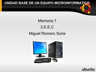 UNIDAD BASE DE UN EQUIPO MICROINFORMATICO




                Memoria 1
                 2.E.E.C
           Miguel Romero Soria
 