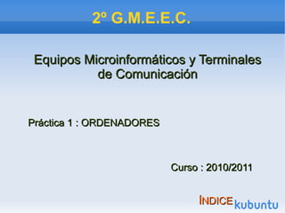 2º G.M.E.E.C.
Equipos Microinformáticos y TerminalesEquipos Microinformáticos y Terminales
de Comunicaciónde Comunicación
Práctica 1 : ORDENADORESPráctica 1 : ORDENADORES
Curso : 2010/2011Curso : 2010/2011
ÍNDICEÍNDICE
 