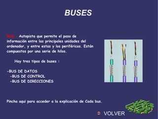BUSES
BUS : Autopista que permite el paso de
información entre las principales unidades del
ordenador, y entre estas y los periféricos. Están
compuestos por una serie de hilos.
Hay tres tipos de buses :
-BUS DE DATOS
-BUS DE CONTROL
-BUS DE DIRECCIONES
Pincha aqui para acceder a la explicación de Cada bus.
➲ VOLVER
 