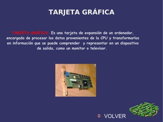 TARJETA GRÁFICA
TARJETA GRÁFICA: Es una tarjeta de expansión de un ordenador,
encargada de procesar los datos provenientes de la CPU y transformarlos
en información que se puede comprender y representar en un dispositivo
de salida, como un monitor o televisor.
➲ VOLVER
 