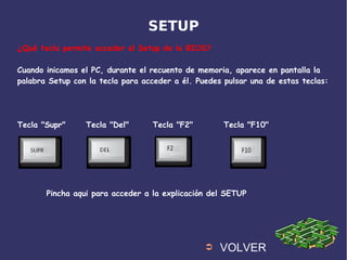 SETUP
¿Qué tecla permite acceder al Setup de la BIOS?
Cuando inicamos el PC, durante el recuento de memoria, aparece en pantalla la
palabra Setup con la tecla para acceder a él. Puedes pulsar una de estas teclas:
Tecla "Supr" Tecla "Del" Tecla "F2" Tecla "F10"
➲ VOLVER
Pincha aqui para acceder a la explicación del SETUP
 