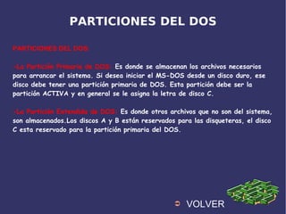 PARTICIONES DEL DOS
PARTICIONES DEL DOS:
-La Partición Primaria de DOS: Es donde se almacenan los archivos necesarios
para arrancar el sistema. Si desea iniciar el MS-DOS desde un disco duro, ese
disco debe tener una partición primaria de DOS. Esta partición debe ser la
partición ACTIVA y en general se le asigna la letra de disco C.
-La Partición Extendida de DOS: Es donde otros archivos que no son del sistema,
son almacenados.Los discos A y B están reservados para las disqueteras, el disco
C esta reservado para la partición primaria del DOS.
➲ VOLVER
 