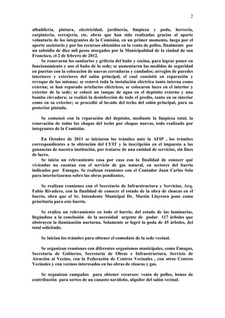 2

albañilería, pintura, electricidad, jardinería, limpieza y poda, herrería,
carpintería, cerrajería, etc. obras que han sido realizadas gracias al aporte
voluntario de los integrantes de la Comisión, en un primer momento, luego por el
aporte societario y por los recursos obtenidos en la venta de pollos, finalmente por
un subsidio de diez mil pesos otorgados por la Municipalidad de la ciudad de san
Francisco, el 2 de febrero de 2012.
     Se renovaron los sanitarios y grifería del baño y cocina, para lograr poner en
funcionamiento y uso el baño de la sede; se aumentaron las medidas de seguridad
en puertas con la colocación de nuevas cerraduras y candados; arreglos de paredes
interiores y exteriores del salón principal, el cual consistió en reparación y
revoque de las mismas; se renovó toda la instalación eléctrica tanto interna como
externa; se han reparado artefactos eléctricos, se colocaron luces en el interior y
exterior de la sede; se colocó un tanque de agua en el depósito externo y una
bomba elevadora; se realizó la desinfección de todo el predio, tanto en su interior
como en su exterior; se procedió al lavado del techo del salón principal, para su
posterior pintado.

     Se comenzó con la reparación del depósito, mediante la limpieza total, la
renovación de todas las chapas del techo por chapas nuevas, todo realizado por
integrantes de la Comisión.

     En Octubre de 2011 se iniciaron los trámites ante la AFIP , los trámites
correspondientes a la obtención del CUIT y la inscripción en el impuesto a las
ganancias de nuestra institución, por tratarse de una entidad de servicios, sin fines
de lucro.
     Se inicia un relevamiento casa por casa con la finalidad de conocer qué
viviendas no cuentan con el servicio de gas natural, en sectores del barrio
indicados por Emugas. Se realizan reuniones con el Contador Juan Carlos Sola
para interiorizarnos sobre las obras pendientes.

    Se realizan reuniones con el Secretario de Infraestructura y Servicios, Arq.
Fabio Rivadero, con la finalidad de conocer el estado de la obra de cloacas en el
barrio, obra que el Sr. Intendente Municipal Dr. Martín Llayrora pone como
prioritaria para este barrio.

     Se realiza un relevamiento en todo el barrio, del estado de las luminarias,
llegándose a la conclusión de la necesidad urgente de podar 117 árboles que
obstruyen la iluminación nocturna. Solamente se logró la poda de 45 árboles, del
total solicitado.

    Se inician los trámites para obtener el comodato de la sede vecinal.

    Se organizan reuniones con diferentes organismos municipales, como Emugas,
Secretaría de Gobierno, Secretaría de Obras e Infraestructura, Servicio de
Atención al Vecino, con la Federación de Centros Vecinales , con otros Centros
Vecinales y con vecinos interesados en las obras de cloacas y gas.

    Se organizan campañas para obtener recursos: venta de pollos, bonos de
contribución para sorteo de un canasto navideño, alquiler del salón vecinal.
 