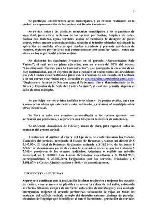 3

    Se participa en diferentes actos municipales, y en eventos realizados en la
ciudad, en representación de los vecinos del Barrio Sarmiento.

     Se envían notas a las distintas secretarías municipales, a los organismos de
seguridad, para elevar reclamos de los vecinos por baches, limpieza de calles,
baldíos con malezas, aguas servidas, envíos de camiones de desagote de pozos
negros, robos, mayor presencia policial, solución al tránsito vehicular solicitando la
aplicación de medidas eficaces que tiendan a reducir y prevenir accidentes de
tránsito, reclamo por facturas mal confeccionadas por parte de Amos, notas que
obran en los registros del centro vecinal.

     Se elaboran los siguientes Proyectos en el período: “Recuperación Sede
Vecinal”, el cual está en plena ejecución, con un avance del 90% del mismo;
“Construyendo Puentes para la Comunicación”, que contempló la creación de un
blog institucional, con el objetivo de dar a conocer al vecino todas las actividades
que este Centro viene realizando junto con la creación de una cuenta en Facebook
y de un correo electrónico cuya dirección es centrovecinalsarmiento@gmail.com;
“Reglamento Interno de Normas para el Préstamo, Uso y Mantenimiento de los
Bienes y Espacios de la Sede del Centro Vecinal”, el cual nos permite alquilar el
salón de usos múltiples.


    Se participa en entrevistas radiales, televisivas y de prensa escrita, para dar
a conocer las obras que este centro está realizando, y reclamar al municipio sobre
obras inconclusas.

    Se lleva a cabo una atención personalizada a los vecinos quienes nos
acercaron sus problemas, y se procura una búsqueda inmediata de soluciones.

    Se obtienen donaciones de vidrios y mano de obra, para reponer todas las
ventanas del centro vecinal.

    Finalmente al arribar al cierre del Ejercicio, se confeccionaron los Estados
Contables del período, arrojando el Estado de Recursos y Gastos un déficit de $
3.147,93=. El total de Recursos Ordinarios asciende a $ 16.314.=, de los cuales $
8.768.= se alcanzaron a partir de cuotas de asociados; mientras que los restantes $
7.546.= provienen de los eventos realizados. Asimismo se recibió un subsidio
municipal de $ 10.000.= Los Gastos Ordinarios ascendieron a $ 28.861,93.=,
correspondiendo $ 25.780,26=a Erogaciones por los servicios brindados y $
3.081,67.= a Gastos Administrativos y $600.= de amortizaciones.


PERSPECTIVAS FUTURAS

Se proyecta continuar con la realización de obras tendientes a mejorar los espacios
del centro, concretamente se planifica terminar la refacción del salón, colocando
artefactos faltantes, compra de un frezer, colocación de matafuegos y una salida de
emergencia; mejorar el cercado perimetral; colocación de rejas en todas las
ventanas del edificio vecinal; arreglo del depósito externo; pintura de paredes;
obtención del logotipo que identifique al barrio Sarmiento; prestación de servicios
 
