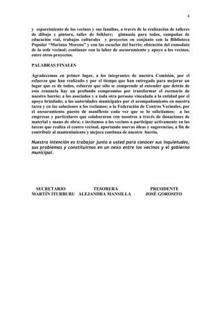 4

y esparcimiento de los vecinos y sus familias, a través de la realización de talleres
de dibujo y pintura, taller de folklore; gimnasia para todos, campañas de
educación vial, trabajos culturales y proyectos en conjunto con la Biblioteca
Popular “Mariano Moreno” y con las escuelas del barrio; obtención del comodato
de la sede vecinal; continuar con la labor de asesoramiento y apoyo a los vecinos,
entre otros proyectos.

PALABRAS FINALES

Agradecemos en primer lugar, a los integrantes de nuestra Comisión, por el
esfuerzo que han realizado y por el tiempo que han entregado para mejorar un
lugar que es de todos, esfuerzo que sólo se comprende al entender que detrás de
esta renuncia hay un profundo compromiso por transformar el escenario de
nuestro barrio; a los asociados y a toda otra persona vinculada a la entidad por el
apoyo brindado; a las autoridades municipales por el acompañamiento en nuestra
tarea y en las soluciones a los reclamos; a la Federación de Centros Vecinales, por
el asesoramiento puesto de manifiesto cada vez que se lo solicitamos; a las
empresas y particulares que colaboraron con nosotros a través de donaciones de
material y mano de obra; e invitamos a los vecinos a participar activamente en las
tareas que realiza el centro vecinal, aportando nuevas ideas y sugerencias, a fin de
contribuir al mantenimiento y mejora continua de nuestro barrio.

Nuestra intención es trabajar junto a usted para conocer sus inquietudes,
sus problemas y constituirnos en un nexo entre los vecinos y el gobierno
municipal.




 SECRETARIO          TESORERA                                  PRESIDENTE
MARTÍN ITURBURU ALEJANDRA MANSILLA                           JOSÉ GOROSITO
 