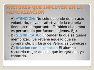 FACTORES QUE INFLUYEN EN LA
MEMORIZACION
   A) ATENCIÓN: No solo depende de un acto
    voluntario, el valor afectivo de la materia
    tiene un rol importante. También el alumno
    es perturbado por factores ajenos. Ej.:
   B) SIGNIFICADO: Entender lo que se quiere
    memorizar. Se retiene aquello que se
    comprende. Ej. Lista de Valencias químicas?
   C) Relación con lo conocido El alumno
    recuerda mejor aquello que integra a lo ya
    conocido.
 