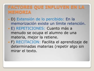 FACTORES QUE INFLUYEN EN LA
MEMORIA
 D) Extensión de lo percibido: En la
  memorización existe un límite retención.
 E) REPETICIONES: Cuanto más a
  menudo se ocupa el alumno de una
  materia, mejor la retiene.
 F) RECITACION: Facilita el aprendizaje de
  determinadas materias (repetir algo sin
  mirar el texto.
 