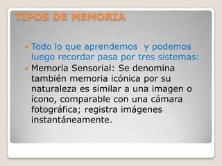 TIPOS DE MEMORIA

  Todo lo que aprendemos y podemos
   luego recordar pasa por tres sistemas:
  Memoria Sensorial: Se denomina
   también memoria icónica por su
   naturaleza es similar a una imagen o
   ícono, comparable con una cámara
   fotográfica; registra imágenes
   instantáneamente.
 