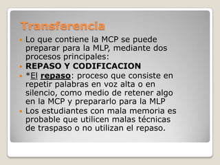 Transferencia
   Lo que contiene la MCP se puede
    preparar para la MLP, mediante dos
    procesos principales:
   REPASO Y CODIFICACION
   *El repaso: proceso que consiste en
    repetir palabras en voz alta o en
    silencio, como medio de retener algo
    en la MCP y prepararlo para la MLP
   Los estudiantes con mala memoria es
    probable que utilicen malas técnicas
    de traspaso o no utilizan el repaso.
 