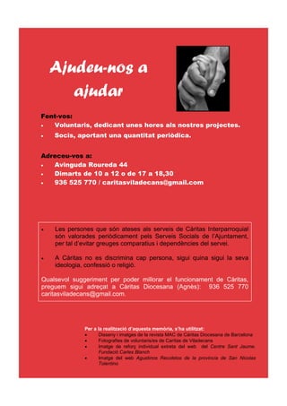 Ajudeu-nos a
       ajudar
Fent-vos:
•  Voluntaris, dedicant unes hores als nostres projectes.
•   Socis, aportant una quantitat periòdica.


Adreceu-vos a:
•  Avinguda Roureda 44
•  Dimarts de 10 a 12 o de 17 a 18,30
•  936 525 770 / caritasviladecans@gmail.com




•   Les persones que són ateses als serveis de Càritas Interparroquial
    són valorades periòdicament pels Serveis Socials de l’Ajuntament,
    per tal d’evitar greuges comparatius i dependències del servei.

•   A Càritas no es discrimina cap persona, sigui quina sigui la seva
    ideologia, confessió o religió.

Qualsevol suggeriment per poder millorar el funcionament de Càritas,
preguem sigui adreçat a Càritas Diocesana (Agnès): 936 525 770
caritasviladecans@gmail.com.




              Per a la realització d’aquesta memòria, s’ha utilitzat:
              •     Disseny i imatges de la revista MAC de Càritas Diocesana de Barcelona
              •     Fotografies de voluntaris/es de Carìtas de Viladecans
              •     Imatge de reforç individual extreta del web del Centre Sant Jaume.
                    Fundació Carles Blanch
              •     Imatge del web Agustinos Recoletos de la provincia de San Nicolas
                    Tolentino
 